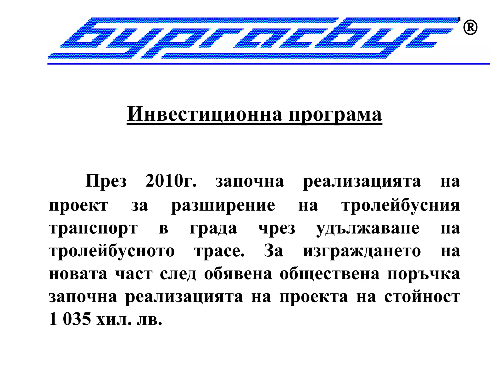 


        Инвестиционна програма


    През 2010г. започна реализацията на
проект за разширение на тролейбусния
транспорт в града чрез удължаване на
тролейбусното трасе. За изграждането на
новата част след обявена обществена поръчка
започна реализацията на проекта на стойност
1 035 хил. лв.
 