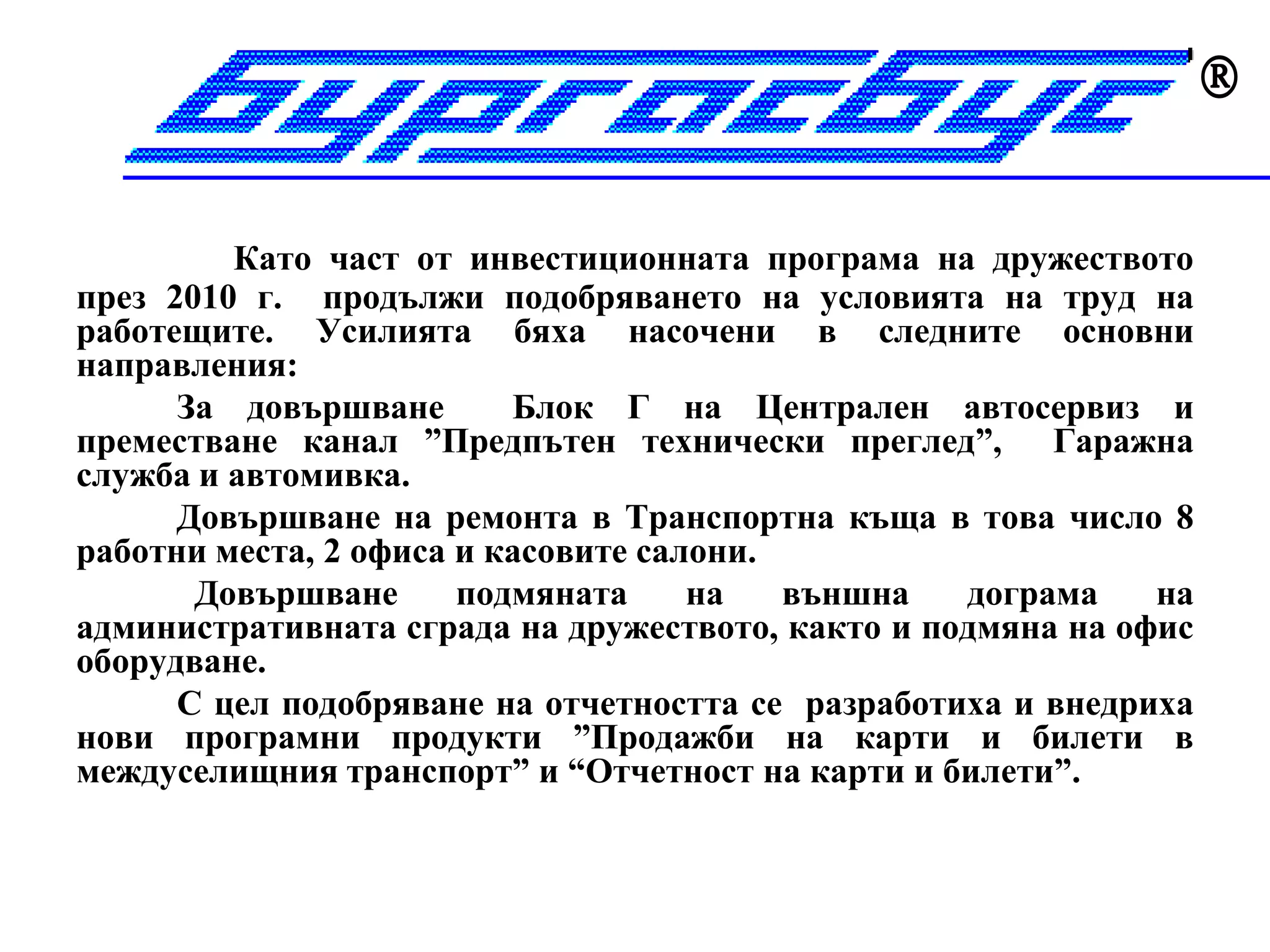 

         Като част от инвестиционната програма на дружеството
през 2010 г. продължи подобряването на условията на труд на
работещите. Усилията бяха насочени в следните основни
направления:
      За довършване       Блок Г на Централен автосервиз и
преместване канал ”Предпътен технически преглед”, Гаражна
служба и автомивка.
      Довършване на ремонта в Транспортна къща в това число 8
работни места, 2 офиса и касовите салони.
       Довършване      подмяната     на   външна   дограма    на
административната сграда на дружеството, както и подмяна на офис
оборудване.
      С цел подобряване на отчетността се разработиха и внедриха
нови програмни продукти ”Продажби на карти и билети в
междуселищния транспорт” и “Отчетност на карти и билети”.
 