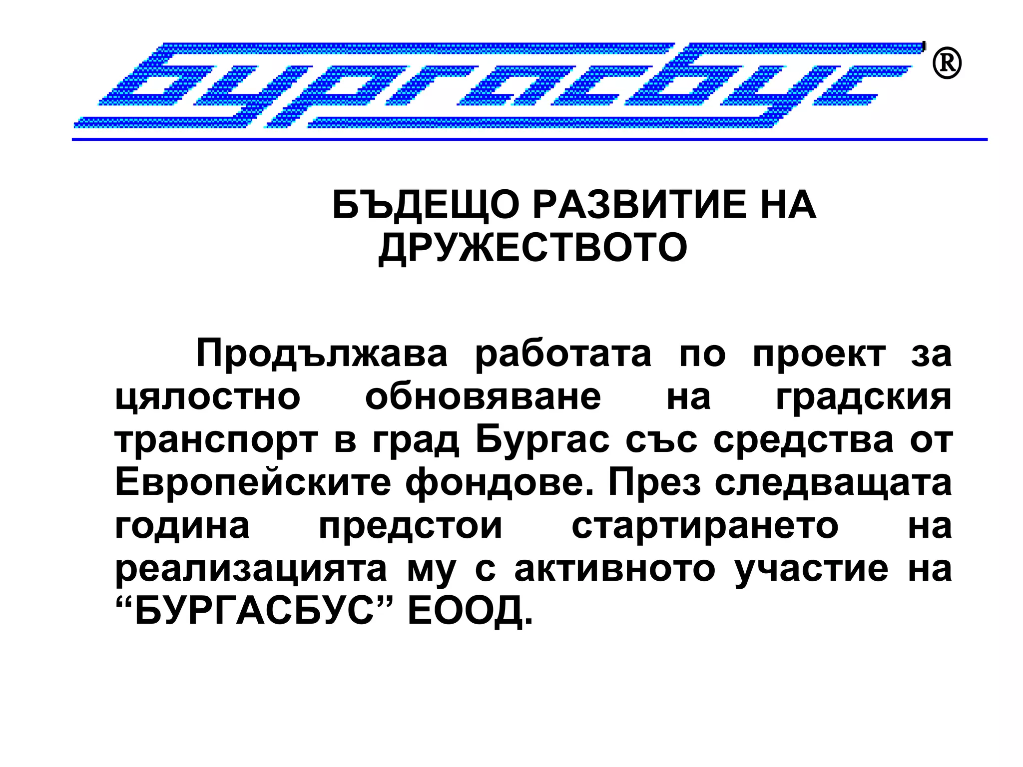 


          БЪДЕЩО РАЗВИТИЕ НА
            ДРУЖЕСТВОТО

    Продължава работата по проект за
цялостно    обновяване    на   градския
транспорт в град Бургас със средства от
Европейските фондове. През следващата
година   предстои    стартирането    на
реализацията му с активното участие на
“БУРГАСБУС” ЕООД.
 
