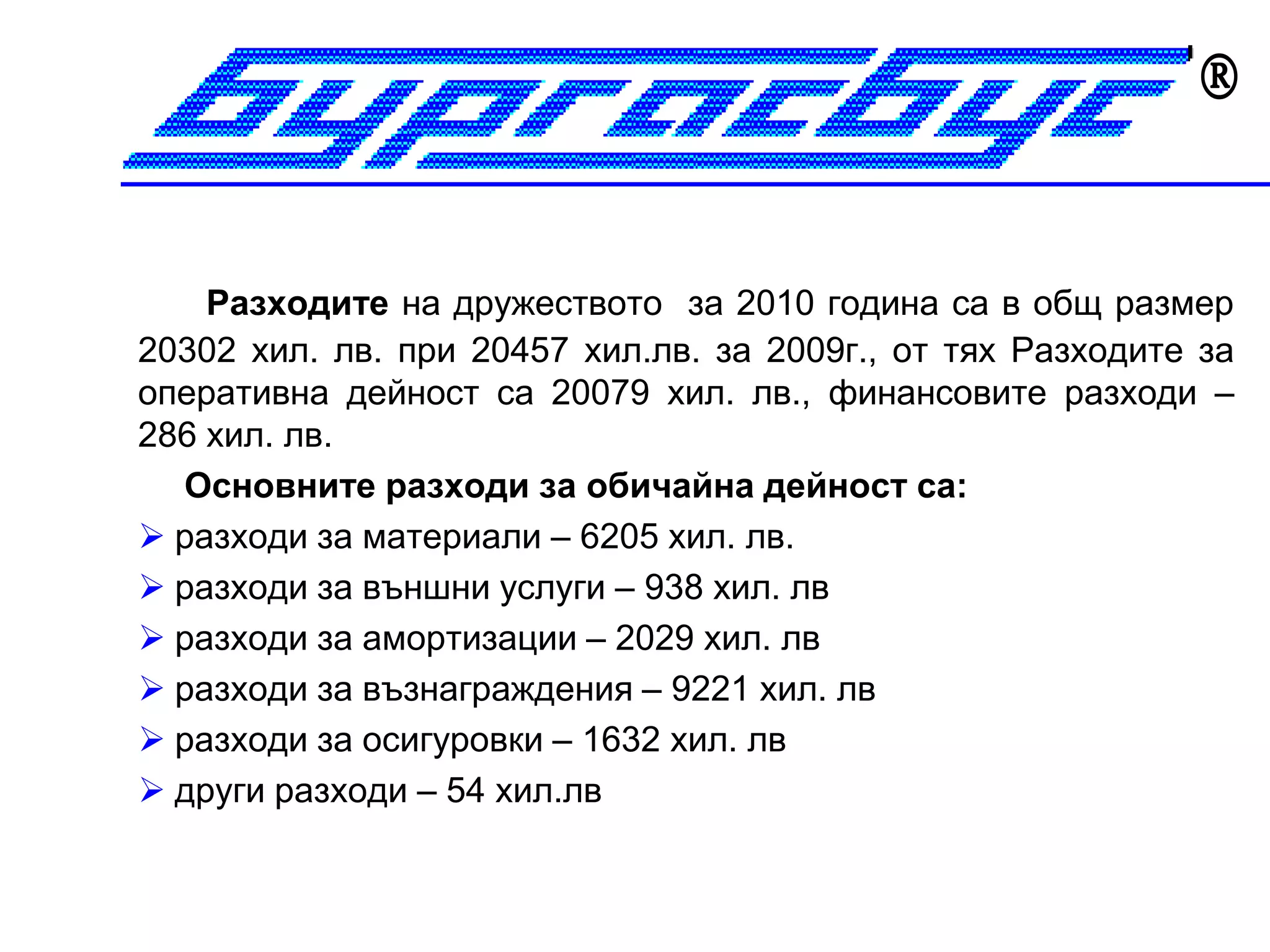 


    Разходите на дружеството за 2010 година са в общ размер
20302 хил. лв. при 20457 хил.лв. за 2009г., от тях Разходите за
оперативна дейност са 20079 хил. лв., финансовите разходи –
286 хил. лв.
  Основните разходи за обичайна дейност са:
 разходи за материали – 6205 хил. лв.
 разходи за външни услуги – 938 хил. лв
 разходи за амортизации – 2029 хил. лв
 разходи за възнаграждения – 9221 хил. лв
 разходи за осигуровки – 1632 хил. лв
 други разходи – 54 хил.лв
 