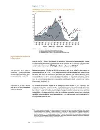 Capítulo 2 | Parte 1

                                          GRÁFICO 2.6: VARIACIÓN INTERANUAL DEL IPC Y DEL ÍNDICE DE PRECIOS
                                          DE ACTIVIDADES REMUNERADAS
                                                %
                                          20

                                          18

                                          16

                                          14

                                          12

                                          10                                                                                                       9,9

                                           8                                                                                                        8,1

                                           6

                                           4
                                                                                                                                                    3,1
                                           2

                                           0




                                                                        IPC             IPC-MC               IPC-MNC               IPC-REM

                                          FUENTE:        Instituto Nacional de Estadística
                                                         IPC-MC es el índice de precios de la mano de obra calificada
                                                         IPC-MNC es el índice de precios de la mano de obra no calificada
                                                         IPC-REM es el indicador de precios de todas las actividades remuneradas del IPC



Indicadores de tendencia
inflacionaria
                                          El BCB calcula y analiza indicadores de tendencia inflacionaria relevantes para extraer
                                          el componente persistente y generalizado de la variación de los precios. Los principales
                                          son el núcleo inflacionario (IPC-N) y la inflación subyacente (IPC-S). 42


La s variaciones de la inflación          Las variaciones del IPC-S y del IPC-N aumentaron a lo largo del año, alcanzando en
subyacente y núcleo inflacionario         diciembre valores de 5,7% y 6,1% respectivamente, cifras inferiores a la variación del
aumentaron a lo largo del año, pero a     IPC total. Sin incluir la información del último mes del año, que estuvo afectada por la
una velocidad inferior a la del IPC.
                                          nivelación temporal de los precios de los combustibles, es importante señalar que en el
                                          mes de noviembre se observaron signos de estabilización de la variación del núcleo
                                          inflacionario (Gráfico 2.7).

El incremento del IPC-N en la segunda     La variación acumulada del IPC-N en la segunda mitad del año (4,4%) fue mayor a la
mitad del año fue mayor a la registrada   registrada en el primer semestre (1,7%), explicada principalmente por el rubro de alimentos.
en el primer semestre.
                                          La inflación fuera del núcleo, que incluye al conjunto de bienes con precios volátiles,
                                          susceptibles a choques específicos o que se encuentran regulados, registró una importante
                                          variación acumulada en el último semestre de 8,9%, que contrasta con la caída de 0,7%
                                          en la primera mitad del año.




                                          42 En el primer caso la denominación del índice corresponde a la traducción libre del término inglés core inflation. En el segundo
                                             y desde una perspectiva semántica, la palabra subyacente u oculta tras otra, según la definición de la Real Academia de la
                                             Lengua Española, apunta como tal a extraer el componente no observado u oculto implícito en la definición de inflación. En
                                             términos operativos, el IPC-S excluye mensualmente del IPC total los diez productos más volátiles (tanto hacia arriba como
                                             abajo) y los que son clasificados como artículos estacionales. De la misma manera, el IPC-N excluye los productos perecederos,
                                             regulados, indexados y los relacionados con el transporte público.




                                   104    Memoria 2010
 
