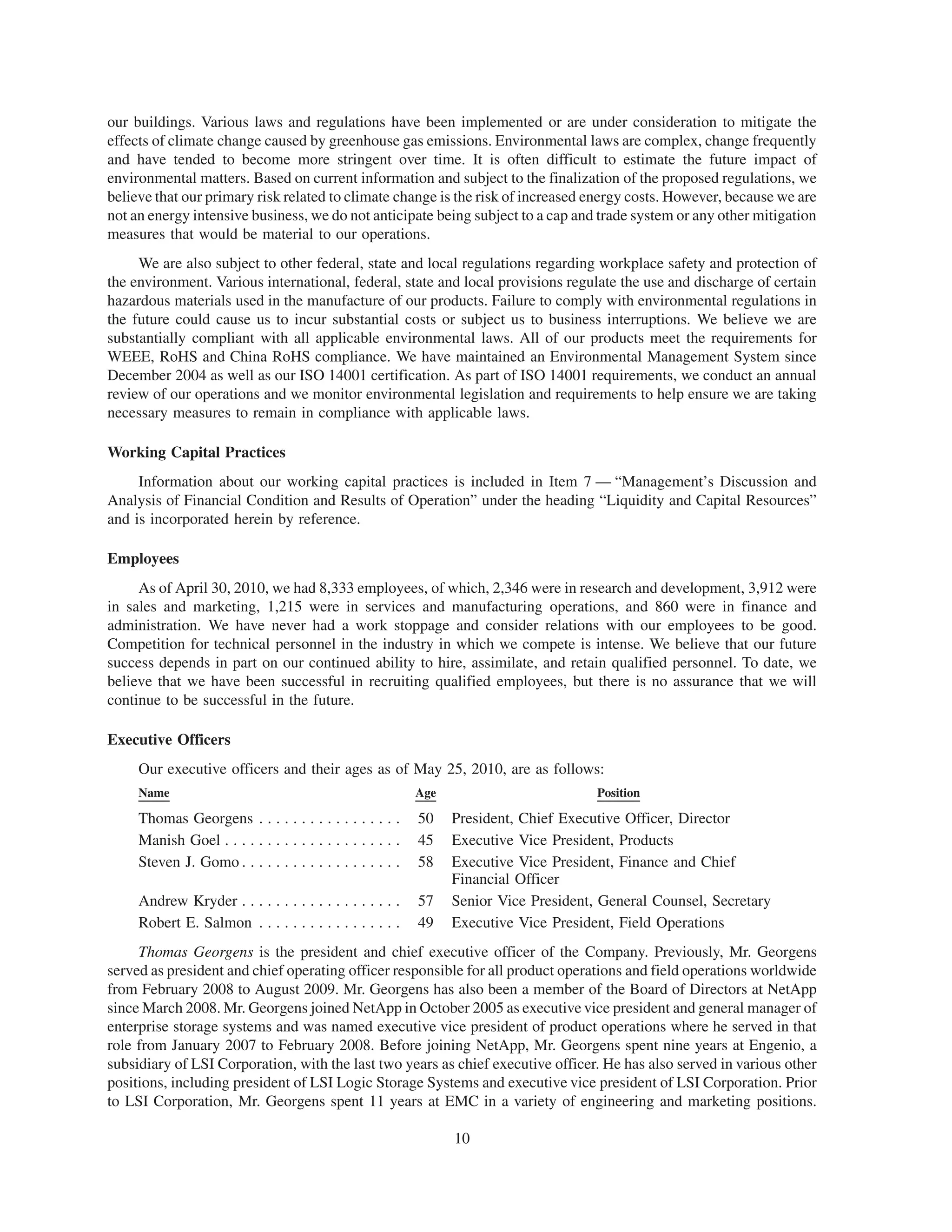 our buildings. Various laws and regulations have been implemented or are under consideration to mitigate the
effects of climate change caused by greenhouse gas emissions. Environmental laws are complex, change frequently
and have tended to become more stringent over time. It is often difficult to estimate the future impact of
environmental matters. Based on current information and subject to the finalization of the proposed regulations, we
believe that our primary risk related to climate change is the risk of increased energy costs. However, because we are
not an energy intensive business, we do not anticipate being subject to a cap and trade system or any other mitigation
measures that would be material to our operations.
     We are also subject to other federal, state and local regulations regarding workplace safety and protection of
the environment. Various international, federal, state and local provisions regulate the use and discharge of certain
hazardous materials used in the manufacture of our products. Failure to comply with environmental regulations in
the future could cause us to incur substantial costs or subject us to business interruptions. We believe we are
substantially compliant with all applicable environmental laws. All of our products meet the requirements for
WEEE, RoHS and China RoHS compliance. We have maintained an Environmental Management System since
December 2004 as well as our ISO 14001 certification. As part of ISO 14001 requirements, we conduct an annual
review of our operations and we monitor environmental legislation and requirements to help ensure we are taking
necessary measures to remain in compliance with applicable laws.

Working Capital Practices
     Information about our working capital practices is included in Item 7 — “Management’s Discussion and
Analysis of Financial Condition and Results of Operation” under the heading “Liquidity and Capital Resources”
and is incorporated herein by reference.

Employees
     As of April 30, 2010, we had 8,333 employees, of which, 2,346 were in research and development, 3,912 were
in sales and marketing, 1,215 were in services and manufacturing operations, and 860 were in finance and
administration. We have never had a work stoppage and consider relations with our employees to be good.
Competition for technical personnel in the industry in which we compete is intense. We believe that our future
success depends in part on our continued ability to hire, assimilate, and retain qualified personnel. To date, we
believe that we have been successful in recruiting qualified employees, but there is no assurance that we will
continue to be successful in the future.

Executive Officers
     Our executive officers and their ages as of May 25, 2010, are as follows:
     Name                                                    Age                         Position

     Thomas Georgens . . . . . . . . . . . . . . . . .       50    President, Chief Executive Officer, Director
     Manish Goel . . . . . . . . . . . . . . . . . . . . .   45    Executive Vice President, Products
     Steven J. Gomo . . . . . . . . . . . . . . . . . . .    58    Executive Vice President, Finance and Chief
                                                                   Financial Officer
     Andrew Kryder . . . . . . . . . . . . . . . . . . .     57    Senior Vice President, General Counsel, Secretary
     Robert E. Salmon . . . . . . . . . . . . . . . . .      49    Executive Vice President, Field Operations
     Thomas Georgens is the president and chief executive officer of the Company. Previously, Mr. Georgens
served as president and chief operating officer responsible for all product operations and field operations worldwide
from February 2008 to August 2009. Mr. Georgens has also been a member of the Board of Directors at NetApp
since March 2008. Mr. Georgens joined NetApp in October 2005 as executive vice president and general manager of
enterprise storage systems and was named executive vice president of product operations where he served in that
role from January 2007 to February 2008. Before joining NetApp, Mr. Georgens spent nine years at Engenio, a
subsidiary of LSI Corporation, with the last two years as chief executive officer. He has also served in various other
positions, including president of LSI Logic Storage Systems and executive vice president of LSI Corporation. Prior
to LSI Corporation, Mr. Georgens spent 11 years at EMC in a variety of engineering and marketing positions.

                                                                   10
 