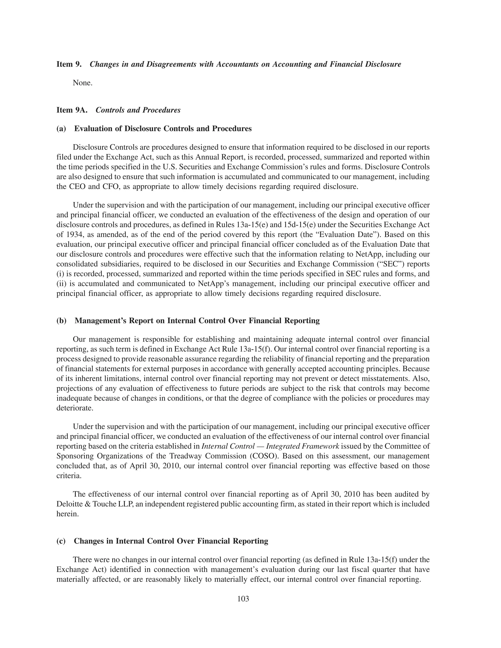 Item 9. Changes in and Disagreements with Accountants on Accounting and Financial Disclosure

      None.


Item 9A. Controls and Procedures

(a)   Evaluation of Disclosure Controls and Procedures

      Disclosure Controls are procedures designed to ensure that information required to be disclosed in our reports
filed under the Exchange Act, such as this Annual Report, is recorded, processed, summarized and reported within
the time periods specified in the U.S. Securities and Exchange Commission’s rules and forms. Disclosure Controls
are also designed to ensure that such information is accumulated and communicated to our management, including
the CEO and CFO, as appropriate to allow timely decisions regarding required disclosure.

       Under the supervision and with the participation of our management, including our principal executive officer
and principal financial officer, we conducted an evaluation of the effectiveness of the design and operation of our
disclosure controls and procedures, as defined in Rules 13a-15(e) and 15d-15(e) under the Securities Exchange Act
of 1934, as amended, as of the end of the period covered by this report (the “Evaluation Date”). Based on this
evaluation, our principal executive officer and principal financial officer concluded as of the Evaluation Date that
our disclosure controls and procedures were effective such that the information relating to NetApp, including our
consolidated subsidiaries, required to be disclosed in our Securities and Exchange Commission (“SEC”) reports
(i) is recorded, processed, summarized and reported within the time periods specified in SEC rules and forms, and
(ii) is accumulated and communicated to NetApp’s management, including our principal executive officer and
principal financial officer, as appropriate to allow timely decisions regarding required disclosure.


(b)   Management’s Report on Internal Control Over Financial Reporting

      Our management is responsible for establishing and maintaining adequate internal control over financial
reporting, as such term is defined in Exchange Act Rule 13a-15(f). Our internal control over financial reporting is a
process designed to provide reasonable assurance regarding the reliability of financial reporting and the preparation
of financial statements for external purposes in accordance with generally accepted accounting principles. Because
of its inherent limitations, internal control over financial reporting may not prevent or detect misstatements. Also,
projections of any evaluation of effectiveness to future periods are subject to the risk that controls may become
inadequate because of changes in conditions, or that the degree of compliance with the policies or procedures may
deteriorate.

      Under the supervision and with the participation of our management, including our principal executive officer
and principal financial officer, we conducted an evaluation of the effectiveness of our internal control over financial
reporting based on the criteria established in Internal Control — Integrated Framework issued by the Committee of
Sponsoring Organizations of the Treadway Commission (COSO). Based on this assessment, our management
concluded that, as of April 30, 2010, our internal control over financial reporting was effective based on those
criteria.

     The effectiveness of our internal control over financial reporting as of April 30, 2010 has been audited by
Deloitte & Touche LLP, an independent registered public accounting firm, as stated in their report which is included
herein.


(c)   Changes in Internal Control Over Financial Reporting

    There were no changes in our internal control over financial reporting (as defined in Rule 13a-15(f) under the
Exchange Act) identified in connection with management’s evaluation during our last fiscal quarter that have
materially affected, or are reasonably likely to materially effect, our internal control over financial reporting.

                                                         103
 