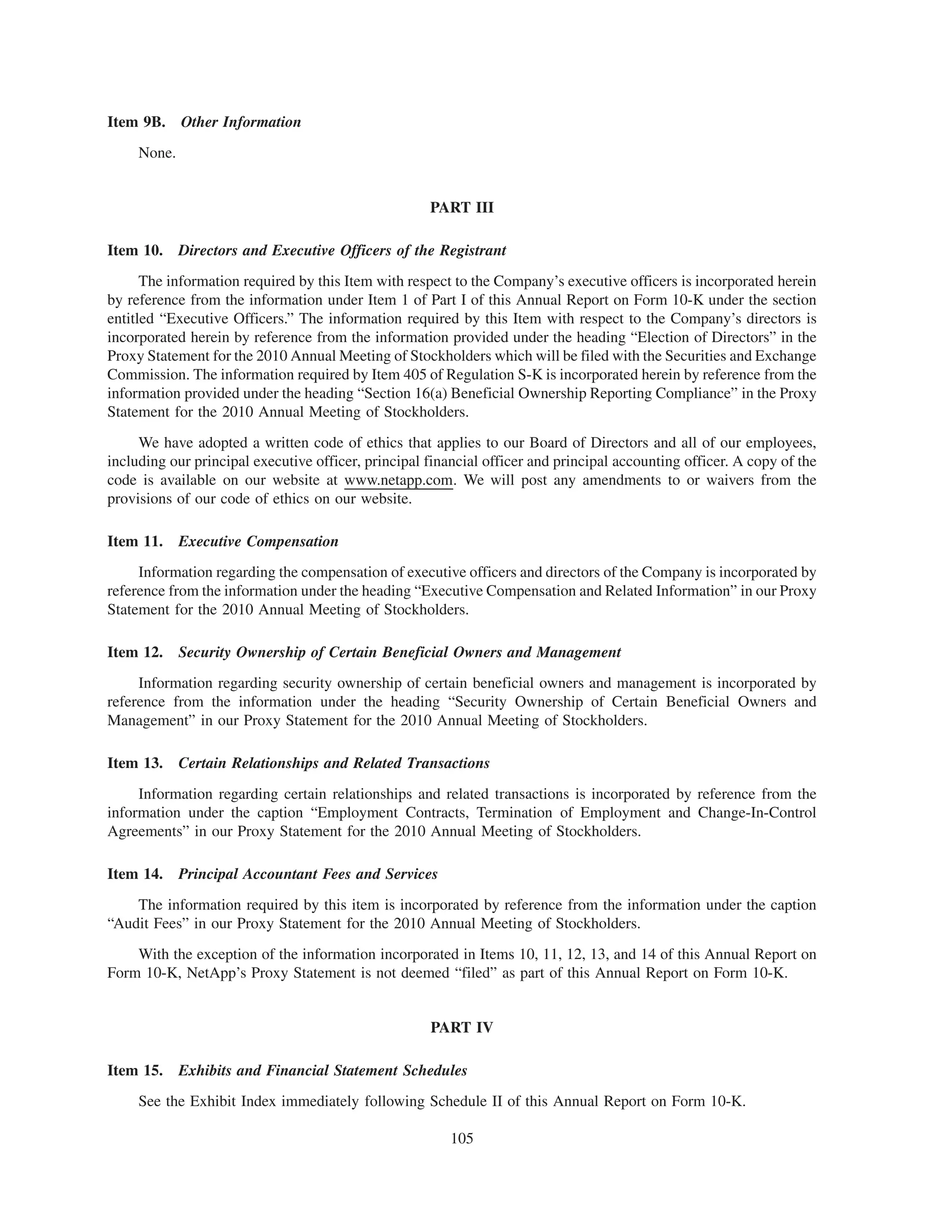 Item 9B. Other Information
     None.


                                                     PART III

Item 10.     Directors and Executive Officers of the Registrant
      The information required by this Item with respect to the Company’s executive officers is incorporated herein
by reference from the information under Item 1 of Part I of this Annual Report on Form 10-K under the section
entitled “Executive Officers.” The information required by this Item with respect to the Company’s directors is
incorporated herein by reference from the information provided under the heading “Election of Directors” in the
Proxy Statement for the 2010 Annual Meeting of Stockholders which will be filed with the Securities and Exchange
Commission. The information required by Item 405 of Regulation S-K is incorporated herein by reference from the
information provided under the heading “Section 16(a) Beneficial Ownership Reporting Compliance” in the Proxy
Statement for the 2010 Annual Meeting of Stockholders.
     We have adopted a written code of ethics that applies to our Board of Directors and all of our employees,
including our principal executive officer, principal financial officer and principal accounting officer. A copy of the
code is available on our website at www.netapp.com. We will post any amendments to or waivers from the
provisions of our code of ethics on our website.

Item 11.     Executive Compensation
     Information regarding the compensation of executive officers and directors of the Company is incorporated by
reference from the information under the heading “Executive Compensation and Related Information” in our Proxy
Statement for the 2010 Annual Meeting of Stockholders.

Item 12.     Security Ownership of Certain Beneficial Owners and Management
     Information regarding security ownership of certain beneficial owners and management is incorporated by
reference from the information under the heading “Security Ownership of Certain Beneficial Owners and
Management” in our Proxy Statement for the 2010 Annual Meeting of Stockholders.

Item 13.     Certain Relationships and Related Transactions
     Information regarding certain relationships and related transactions is incorporated by reference from the
information under the caption “Employment Contracts, Termination of Employment and Change-In-Control
Agreements” in our Proxy Statement for the 2010 Annual Meeting of Stockholders.

Item 14.     Principal Accountant Fees and Services
    The information required by this item is incorporated by reference from the information under the caption
“Audit Fees” in our Proxy Statement for the 2010 Annual Meeting of Stockholders.
    With the exception of the information incorporated in Items 10, 11, 12, 13, and 14 of this Annual Report on
Form 10-K, NetApp’s Proxy Statement is not deemed “filed” as part of this Annual Report on Form 10-K.


                                                     PART IV

Item 15.     Exhibits and Financial Statement Schedules
     See the Exhibit Index immediately following Schedule II of this Annual Report on Form 10-K.

                                                         105
 