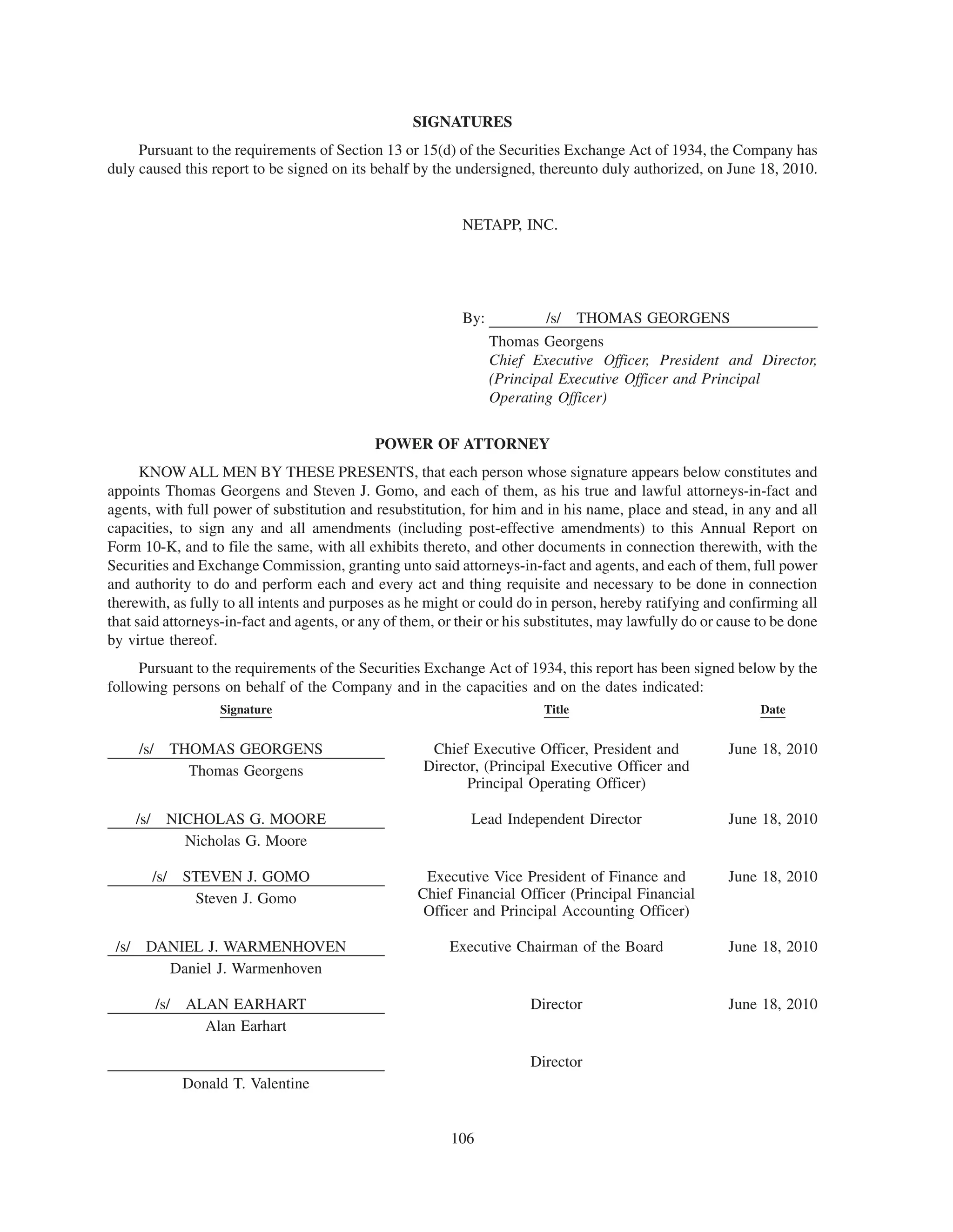 SIGNATURES
     Pursuant to the requirements of Section 13 or 15(d) of the Securities Exchange Act of 1934, the Company has
duly caused this report to be signed on its behalf by the undersigned, thereunto duly authorized, on June 18, 2010.


                                                           NETAPP, INC.




                                                           By:            /s/    THOMAS GEORGENS
                                                                 Thomas Georgens
                                                                 Chief Executive Officer, President and Director,
                                                                 (Principal Executive Officer and Principal
                                                                 Operating Officer)

                                             POWER OF ATTORNEY
      KNOW ALL MEN BY THESE PRESENTS, that each person whose signature appears below constitutes and
appoints Thomas Georgens and Steven J. Gomo, and each of them, as his true and lawful attorneys-in-fact and
agents, with full power of substitution and resubstitution, for him and in his name, place and stead, in any and all
capacities, to sign any and all amendments (including post-effective amendments) to this Annual Report on
Form 10-K, and to file the same, with all exhibits thereto, and other documents in connection therewith, with the
Securities and Exchange Commission, granting unto said attorneys-in-fact and agents, and each of them, full power
and authority to do and perform each and every act and thing requisite and necessary to be done in connection
therewith, as fully to all intents and purposes as he might or could do in person, hereby ratifying and confirming all
that said attorneys-in-fact and agents, or any of them, or their or his substitutes, may lawfully do or cause to be done
by virtue thereof.
     Pursuant to the requirements of the Securities Exchange Act of 1934, this report has been signed below by the
following persons on behalf of the Company and in the capacities and on the dates indicated:
                      Signature                                          Title                                Date


     /s/        THOMAS GEORGENS                       Chief Executive Officer, President and            June 18, 2010
                  Thomas Georgens                    Director, (Principal Executive Officer and
                                                            Principal Operating Officer)

    /s/     NICHOLAS G. MOORE                                Lead Independent Director                  June 18, 2010
              Nicholas G. Moore

          /s/    STEVEN J. GOMO                      Executive Vice President of Finance and            June 18, 2010
                  Steven J. Gomo                    Chief Financial Officer (Principal Financial
                                                     Officer and Principal Accounting Officer)

 /s/ DANIEL J. WARMENHOVEN                               Executive Chairman of the Board                June 18, 2010
       Daniel J. Warmenhoven

           /s/ ALAN EARHART                                            Director                         June 18, 2010
                 Alan Earhart

                                                                       Director
                 Donald T. Valentine


                                                          106
 