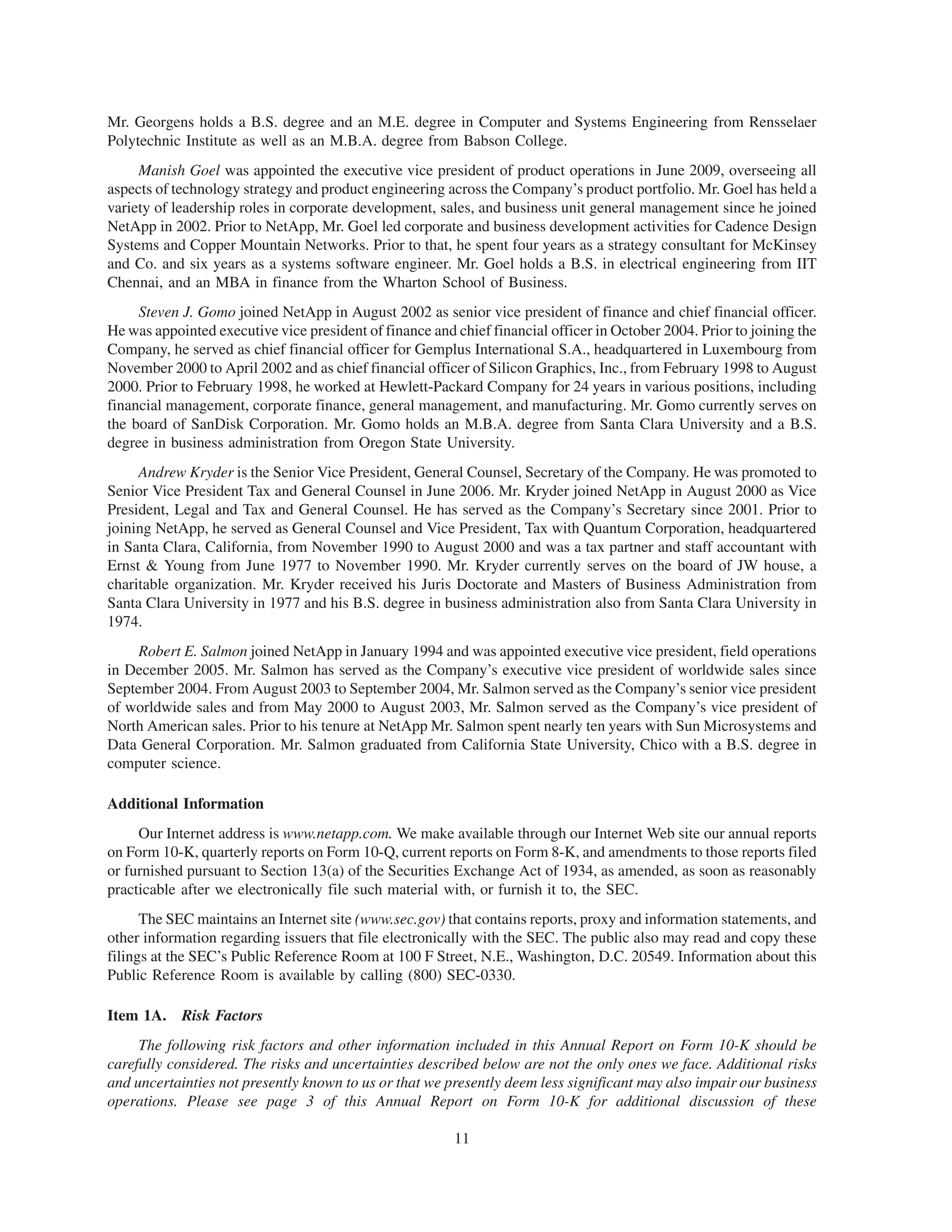 Mr. Georgens holds a B.S. degree and an M.E. degree in Computer and Systems Engineering from Rensselaer
Polytechnic Institute as well as an M.B.A. degree from Babson College.
     Manish Goel was appointed the executive vice president of product operations in June 2009, overseeing all
aspects of technology strategy and product engineering across the Company’s product portfolio. Mr. Goel has held a
variety of leadership roles in corporate development, sales, and business unit general management since he joined
NetApp in 2002. Prior to NetApp, Mr. Goel led corporate and business development activities for Cadence Design
Systems and Copper Mountain Networks. Prior to that, he spent four years as a strategy consultant for McKinsey
and Co. and six years as a systems software engineer. Mr. Goel holds a B.S. in electrical engineering from IIT
Chennai, and an MBA in finance from the Wharton School of Business.
     Steven J. Gomo joined NetApp in August 2002 as senior vice president of finance and chief financial officer.
He was appointed executive vice president of finance and chief financial officer in October 2004. Prior to joining the
Company, he served as chief financial officer for Gemplus International S.A., headquartered in Luxembourg from
November 2000 to April 2002 and as chief financial officer of Silicon Graphics, Inc., from February 1998 to August
2000. Prior to February 1998, he worked at Hewlett-Packard Company for 24 years in various positions, including
financial management, corporate finance, general management, and manufacturing. Mr. Gomo currently serves on
the board of SanDisk Corporation. Mr. Gomo holds an M.B.A. degree from Santa Clara University and a B.S.
degree in business administration from Oregon State University.
     Andrew Kryder is the Senior Vice President, General Counsel, Secretary of the Company. He was promoted to
Senior Vice President Tax and General Counsel in June 2006. Mr. Kryder joined NetApp in August 2000 as Vice
President, Legal and Tax and General Counsel. He has served as the Company’s Secretary since 2001. Prior to
joining NetApp, he served as General Counsel and Vice President, Tax with Quantum Corporation, headquartered
in Santa Clara, California, from November 1990 to August 2000 and was a tax partner and staff accountant with
Ernst & Young from June 1977 to November 1990. Mr. Kryder currently serves on the board of JW house, a
charitable organization. Mr. Kryder received his Juris Doctorate and Masters of Business Administration from
Santa Clara University in 1977 and his B.S. degree in business administration also from Santa Clara University in
1974.
     Robert E. Salmon joined NetApp in January 1994 and was appointed executive vice president, field operations
in December 2005. Mr. Salmon has served as the Company’s executive vice president of worldwide sales since
September 2004. From August 2003 to September 2004, Mr. Salmon served as the Company’s senior vice president
of worldwide sales and from May 2000 to August 2003, Mr. Salmon served as the Company’s vice president of
North American sales. Prior to his tenure at NetApp Mr. Salmon spent nearly ten years with Sun Microsystems and
Data General Corporation. Mr. Salmon graduated from California State University, Chico with a B.S. degree in
computer science.

Additional Information
     Our Internet address is www.netapp.com. We make available through our Internet Web site our annual reports
on Form 10-K, quarterly reports on Form 10-Q, current reports on Form 8-K, and amendments to those reports filed
or furnished pursuant to Section 13(a) of the Securities Exchange Act of 1934, as amended, as soon as reasonably
practicable after we electronically file such material with, or furnish it to, the SEC.
      The SEC maintains an Internet site (www.sec.gov) that contains reports, proxy and information statements, and
other information regarding issuers that file electronically with the SEC. The public also may read and copy these
filings at the SEC’s Public Reference Room at 100 F Street, N.E., Washington, D.C. 20549. Information about this
Public Reference Room is available by calling (800) SEC-0330.

Item 1A. Risk Factors
     The following risk factors and other information included in this Annual Report on Form 10-K should be
carefully considered. The risks and uncertainties described below are not the only ones we face. Additional risks
and uncertainties not presently known to us or that we presently deem less significant may also impair our business
operations. Please see page 3 of this Annual Report on Form 10-K for additional discussion of these

                                                         11
 