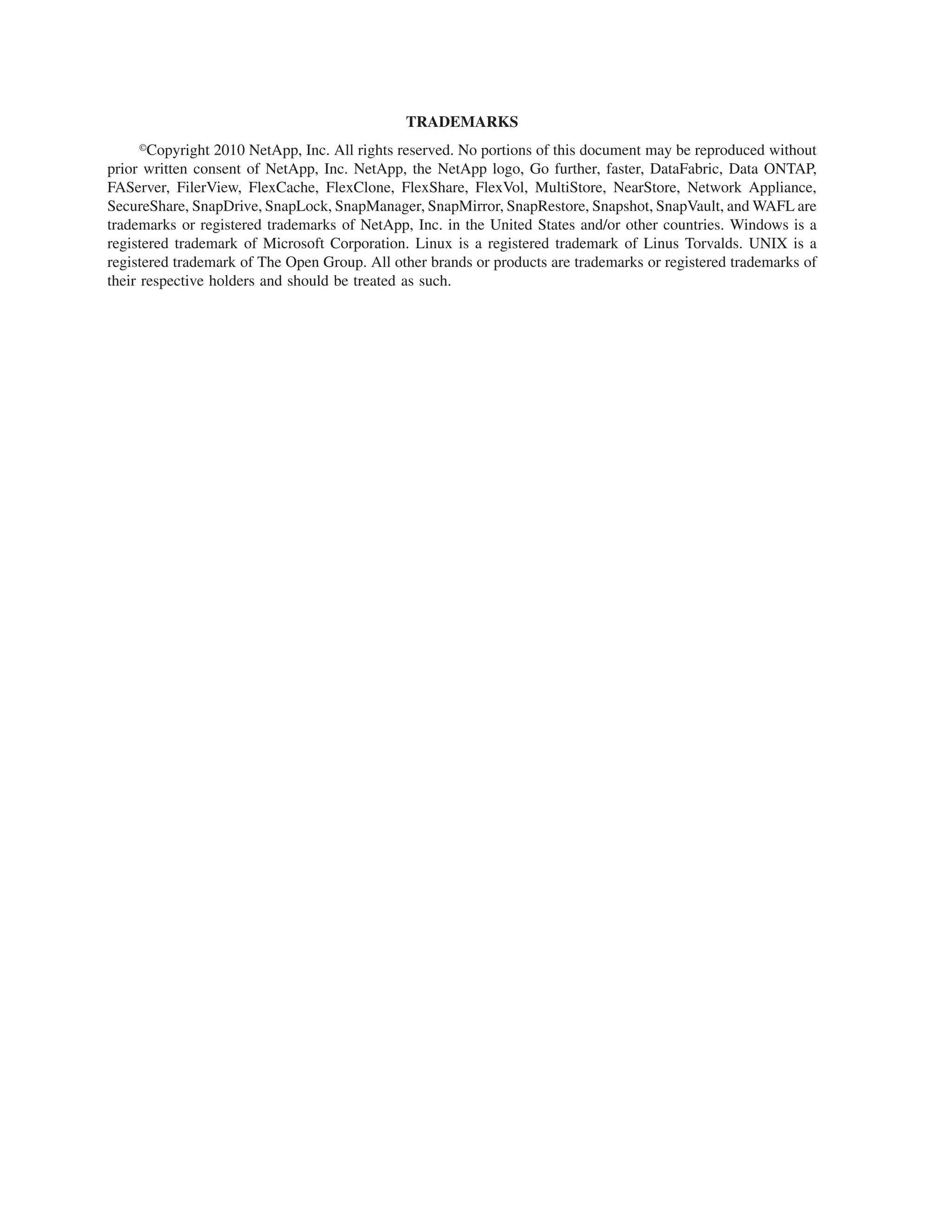 TRADEMARKS
      ·Copyright 2010 NetApp, Inc. All rights reserved. No portions of this document may be reproduced without
prior written consent of NetApp, Inc. NetApp, the NetApp logo, Go further, faster, DataFabric, Data ONTAP,
FAServer, FilerView, FlexCache, FlexClone, FlexShare, FlexVol, MultiStore, NearStore, Network Appliance,
SecureShare, SnapDrive, SnapLock, SnapManager, SnapMirror, SnapRestore, Snapshot, SnapVault, and WAFL are
trademarks or registered trademarks of NetApp, Inc. in the United States and/or other countries. Windows is a
registered trademark of Microsoft Corporation. Linux is a registered trademark of Linus Torvalds. UNIX is a
registered trademark of The Open Group. All other brands or products are trademarks or registered trademarks of
their respective holders and should be treated as such.
 