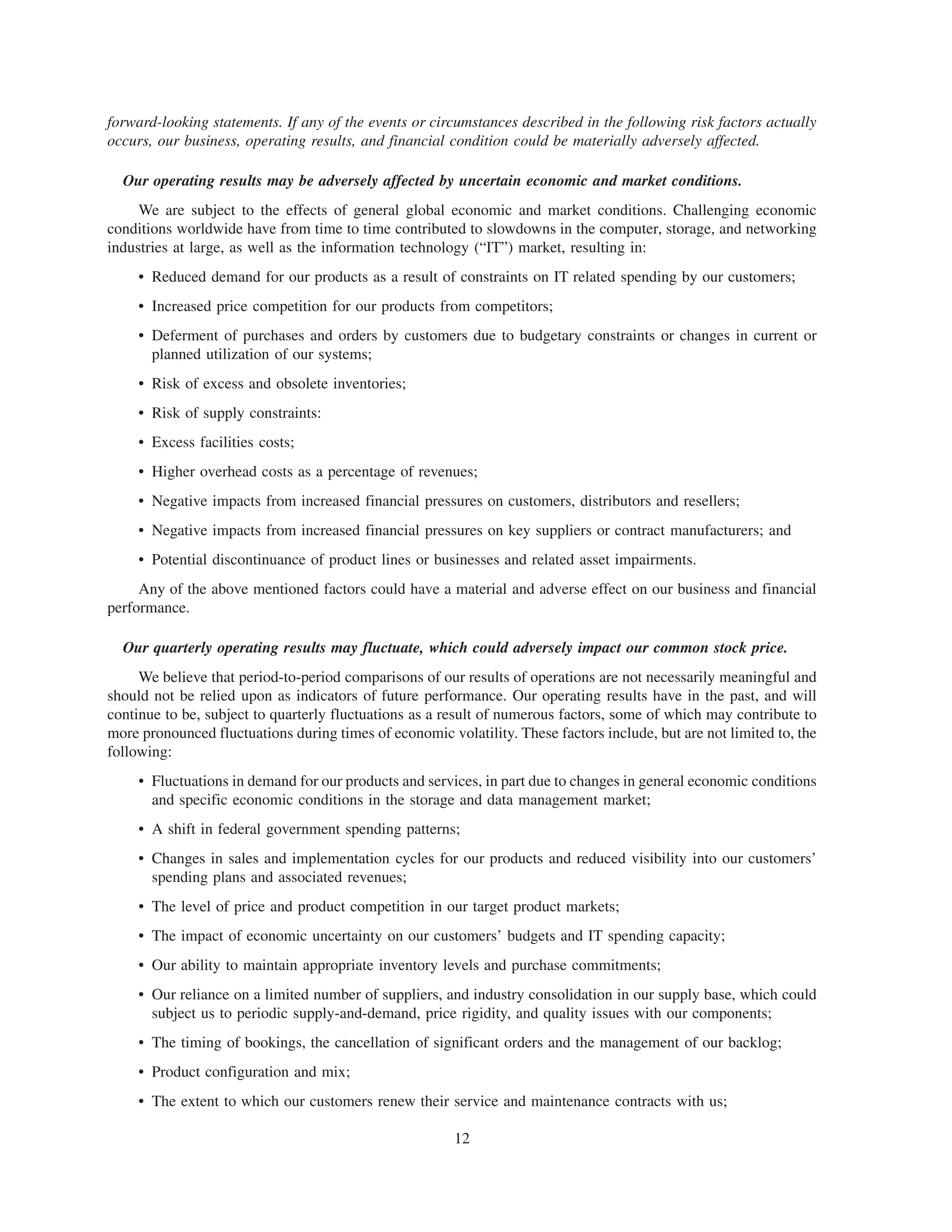 forward-looking statements. If any of the events or circumstances described in the following risk factors actually
occurs, our business, operating results, and financial condition could be materially adversely affected.

  Our operating results may be adversely affected by uncertain economic and market conditions.
     We are subject to the effects of general global economic and market conditions. Challenging economic
conditions worldwide have from time to time contributed to slowdowns in the computer, storage, and networking
industries at large, as well as the information technology (“IT”) market, resulting in:
     • Reduced demand for our products as a result of constraints on IT related spending by our customers;
     • Increased price competition for our products from competitors;
     • Deferment of purchases and orders by customers due to budgetary constraints or changes in current or
       planned utilization of our systems;
     • Risk of excess and obsolete inventories;
     • Risk of supply constraints:
     • Excess facilities costs;
     • Higher overhead costs as a percentage of revenues;
     • Negative impacts from increased financial pressures on customers, distributors and resellers;
     • Negative impacts from increased financial pressures on key suppliers or contract manufacturers; and
     • Potential discontinuance of product lines or businesses and related asset impairments.
     Any of the above mentioned factors could have a material and adverse effect on our business and financial
performance.

  Our quarterly operating results may fluctuate, which could adversely impact our common stock price.
     We believe that period-to-period comparisons of our results of operations are not necessarily meaningful and
should not be relied upon as indicators of future performance. Our operating results have in the past, and will
continue to be, subject to quarterly fluctuations as a result of numerous factors, some of which may contribute to
more pronounced fluctuations during times of economic volatility. These factors include, but are not limited to, the
following:
     • Fluctuations in demand for our products and services, in part due to changes in general economic conditions
       and specific economic conditions in the storage and data management market;
     • A shift in federal government spending patterns;
     • Changes in sales and implementation cycles for our products and reduced visibility into our customers’
       spending plans and associated revenues;
     • The level of price and product competition in our target product markets;
     • The impact of economic uncertainty on our customers’ budgets and IT spending capacity;
     • Our ability to maintain appropriate inventory levels and purchase commitments;
     • Our reliance on a limited number of suppliers, and industry consolidation in our supply base, which could
       subject us to periodic supply-and-demand, price rigidity, and quality issues with our components;
     • The timing of bookings, the cancellation of significant orders and the management of our backlog;
     • Product configuration and mix;
     • The extent to which our customers renew their service and maintenance contracts with us;

                                                        12
 