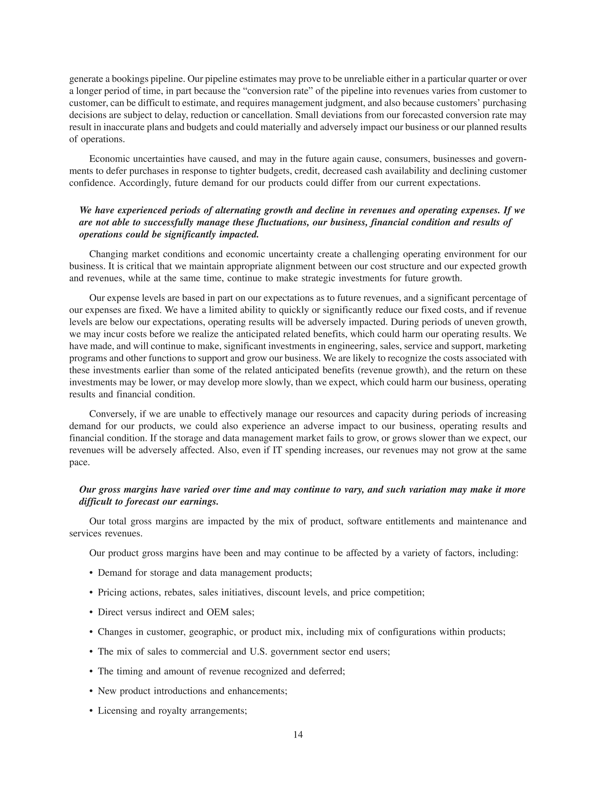 generate a bookings pipeline. Our pipeline estimates may prove to be unreliable either in a particular quarter or over
a longer period of time, in part because the “conversion rate” of the pipeline into revenues varies from customer to
customer, can be difficult to estimate, and requires management judgment, and also because customers’ purchasing
decisions are subject to delay, reduction or cancellation. Small deviations from our forecasted conversion rate may
result in inaccurate plans and budgets and could materially and adversely impact our business or our planned results
of operations.
     Economic uncertainties have caused, and may in the future again cause, consumers, businesses and govern-
ments to defer purchases in response to tighter budgets, credit, decreased cash availability and declining customer
confidence. Accordingly, future demand for our products could differ from our current expectations.

  We have experienced periods of alternating growth and decline in revenues and operating expenses. If we
  are not able to successfully manage these fluctuations, our business, financial condition and results of
  operations could be significantly impacted.
     Changing market conditions and economic uncertainty create a challenging operating environment for our
business. It is critical that we maintain appropriate alignment between our cost structure and our expected growth
and revenues, while at the same time, continue to make strategic investments for future growth.
     Our expense levels are based in part on our expectations as to future revenues, and a significant percentage of
our expenses are fixed. We have a limited ability to quickly or significantly reduce our fixed costs, and if revenue
levels are below our expectations, operating results will be adversely impacted. During periods of uneven growth,
we may incur costs before we realize the anticipated related benefits, which could harm our operating results. We
have made, and will continue to make, significant investments in engineering, sales, service and support, marketing
programs and other functions to support and grow our business. We are likely to recognize the costs associated with
these investments earlier than some of the related anticipated benefits (revenue growth), and the return on these
investments may be lower, or may develop more slowly, than we expect, which could harm our business, operating
results and financial condition.
     Conversely, if we are unable to effectively manage our resources and capacity during periods of increasing
demand for our products, we could also experience an adverse impact to our business, operating results and
financial condition. If the storage and data management market fails to grow, or grows slower than we expect, our
revenues will be adversely affected. Also, even if IT spending increases, our revenues may not grow at the same
pace.

  Our gross margins have varied over time and may continue to vary, and such variation may make it more
  difficult to forecast our earnings.
     Our total gross margins are impacted by the mix of product, software entitlements and maintenance and
services revenues.
     Our product gross margins have been and may continue to be affected by a variety of factors, including:
     • Demand for storage and data management products;
     • Pricing actions, rebates, sales initiatives, discount levels, and price competition;
     • Direct versus indirect and OEM sales;
     • Changes in customer, geographic, or product mix, including mix of configurations within products;
     • The mix of sales to commercial and U.S. government sector end users;
     • The timing and amount of revenue recognized and deferred;
     • New product introductions and enhancements;
     • Licensing and royalty arrangements;

                                                         14
 