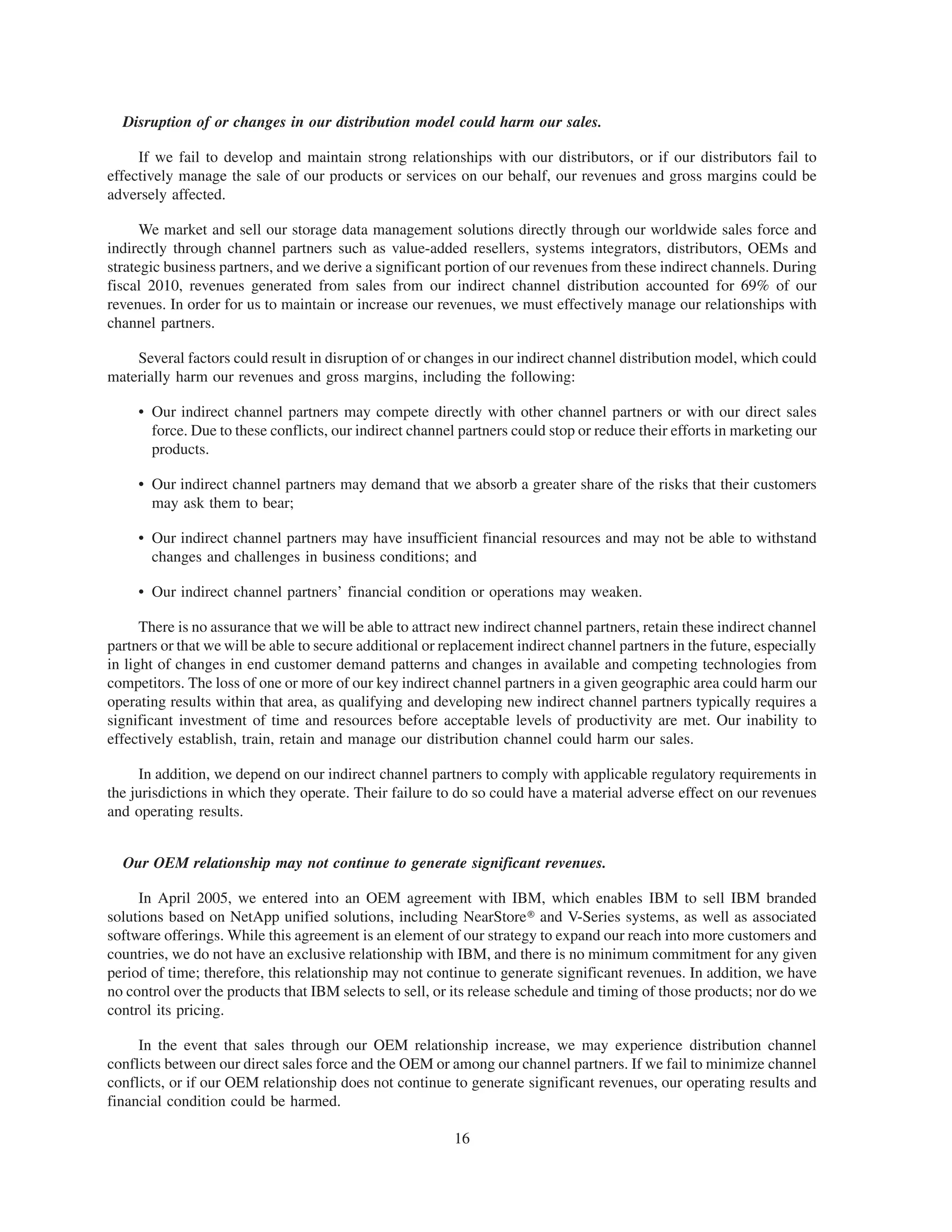 Disruption of or changes in our distribution model could harm our sales.

     If we fail to develop and maintain strong relationships with our distributors, or if our distributors fail to
effectively manage the sale of our products or services on our behalf, our revenues and gross margins could be
adversely affected.

      We market and sell our storage data management solutions directly through our worldwide sales force and
indirectly through channel partners such as value-added resellers, systems integrators, distributors, OEMs and
strategic business partners, and we derive a significant portion of our revenues from these indirect channels. During
fiscal 2010, revenues generated from sales from our indirect channel distribution accounted for 69% of our
revenues. In order for us to maintain or increase our revenues, we must effectively manage our relationships with
channel partners.

    Several factors could result in disruption of or changes in our indirect channel distribution model, which could
materially harm our revenues and gross margins, including the following:

     • Our indirect channel partners may compete directly with other channel partners or with our direct sales
       force. Due to these conflicts, our indirect channel partners could stop or reduce their efforts in marketing our
       products.

     • Our indirect channel partners may demand that we absorb a greater share of the risks that their customers
       may ask them to bear;

     • Our indirect channel partners may have insufficient financial resources and may not be able to withstand
       changes and challenges in business conditions; and

     • Our indirect channel partners’ financial condition or operations may weaken.

      There is no assurance that we will be able to attract new indirect channel partners, retain these indirect channel
partners or that we will be able to secure additional or replacement indirect channel partners in the future, especially
in light of changes in end customer demand patterns and changes in available and competing technologies from
competitors. The loss of one or more of our key indirect channel partners in a given geographic area could harm our
operating results within that area, as qualifying and developing new indirect channel partners typically requires a
significant investment of time and resources before acceptable levels of productivity are met. Our inability to
effectively establish, train, retain and manage our distribution channel could harm our sales.

     In addition, we depend on our indirect channel partners to comply with applicable regulatory requirements in
the jurisdictions in which they operate. Their failure to do so could have a material adverse effect on our revenues
and operating results.


  Our OEM relationship may not continue to generate significant revenues.

     In April 2005, we entered into an OEM agreement with IBM, which enables IBM to sell IBM branded
solutions based on NetApp unified solutions, including NearStore» and V-Series systems, as well as associated
software offerings. While this agreement is an element of our strategy to expand our reach into more customers and
countries, we do not have an exclusive relationship with IBM, and there is no minimum commitment for any given
period of time; therefore, this relationship may not continue to generate significant revenues. In addition, we have
no control over the products that IBM selects to sell, or its release schedule and timing of those products; nor do we
control its pricing.

     In the event that sales through our OEM relationship increase, we may experience distribution channel
conflicts between our direct sales force and the OEM or among our channel partners. If we fail to minimize channel
conflicts, or if our OEM relationship does not continue to generate significant revenues, our operating results and
financial condition could be harmed.

                                                          16
 