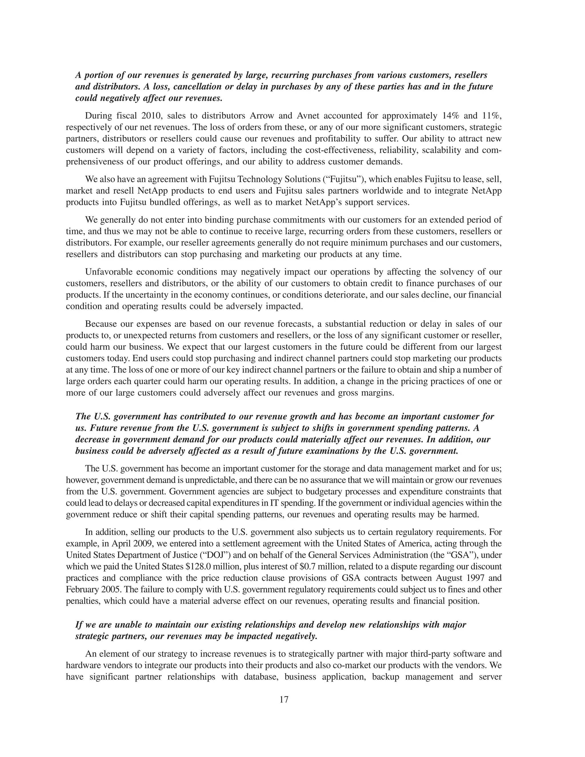 A portion of our revenues is generated by large, recurring purchases from various customers, resellers
  and distributors. A loss, cancellation or delay in purchases by any of these parties has and in the future
  could negatively affect our revenues.
     During fiscal 2010, sales to distributors Arrow and Avnet accounted for approximately 14% and 11%,
respectively of our net revenues. The loss of orders from these, or any of our more significant customers, strategic
partners, distributors or resellers could cause our revenues and profitability to suffer. Our ability to attract new
customers will depend on a variety of factors, including the cost-effectiveness, reliability, scalability and com-
prehensiveness of our product offerings, and our ability to address customer demands.
    We also have an agreement with Fujitsu Technology Solutions (“Fujitsu”), which enables Fujitsu to lease, sell,
market and resell NetApp products to end users and Fujitsu sales partners worldwide and to integrate NetApp
products into Fujitsu bundled offerings, as well as to market NetApp’s support services.
      We generally do not enter into binding purchase commitments with our customers for an extended period of
time, and thus we may not be able to continue to receive large, recurring orders from these customers, resellers or
distributors. For example, our reseller agreements generally do not require minimum purchases and our customers,
resellers and distributors can stop purchasing and marketing our products at any time.
     Unfavorable economic conditions may negatively impact our operations by affecting the solvency of our
customers, resellers and distributors, or the ability of our customers to obtain credit to finance purchases of our
products. If the uncertainty in the economy continues, or conditions deteriorate, and our sales decline, our financial
condition and operating results could be adversely impacted.
     Because our expenses are based on our revenue forecasts, a substantial reduction or delay in sales of our
products to, or unexpected returns from customers and resellers, or the loss of any significant customer or reseller,
could harm our business. We expect that our largest customers in the future could be different from our largest
customers today. End users could stop purchasing and indirect channel partners could stop marketing our products
at any time. The loss of one or more of our key indirect channel partners or the failure to obtain and ship a number of
large orders each quarter could harm our operating results. In addition, a change in the pricing practices of one or
more of our large customers could adversely affect our revenues and gross margins.

  The U.S. government has contributed to our revenue growth and has become an important customer for
  us. Future revenue from the U.S. government is subject to shifts in government spending patterns. A
  decrease in government demand for our products could materially affect our revenues. In addition, our
  business could be adversely affected as a result of future examinations by the U.S. government.
     The U.S. government has become an important customer for the storage and data management market and for us;
however, government demand is unpredictable, and there can be no assurance that we will maintain or grow our revenues
from the U.S. government. Government agencies are subject to budgetary processes and expenditure constraints that
could lead to delays or decreased capital expenditures in IT spending. If the government or individual agencies within the
government reduce or shift their capital spending patterns, our revenues and operating results may be harmed.
     In addition, selling our products to the U.S. government also subjects us to certain regulatory requirements. For
example, in April 2009, we entered into a settlement agreement with the United States of America, acting through the
United States Department of Justice (“DOJ”) and on behalf of the General Services Administration (the “GSA”), under
which we paid the United States $128.0 million, plus interest of $0.7 million, related to a dispute regarding our discount
practices and compliance with the price reduction clause provisions of GSA contracts between August 1997 and
February 2005. The failure to comply with U.S. government regulatory requirements could subject us to fines and other
penalties, which could have a material adverse effect on our revenues, operating results and financial position.

  If we are unable to maintain our existing relationships and develop new relationships with major
  strategic partners, our revenues may be impacted negatively.
    An element of our strategy to increase revenues is to strategically partner with major third-party software and
hardware vendors to integrate our products into their products and also co-market our products with the vendors. We
have significant partner relationships with database, business application, backup management and server

                                                           17
 