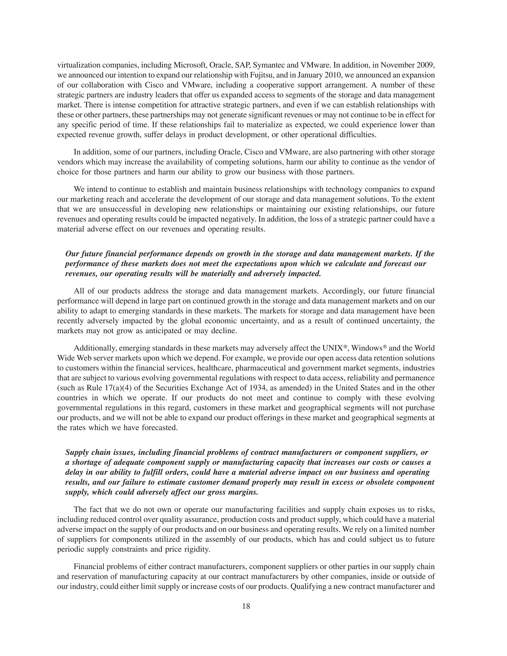 virtualization companies, including Microsoft, Oracle, SAP, Symantec and VMware. In addition, in November 2009,
we announced our intention to expand our relationship with Fujitsu, and in January 2010, we announced an expansion
of our collaboration with Cisco and VMware, including a cooperative support arrangement. A number of these
strategic partners are industry leaders that offer us expanded access to segments of the storage and data management
market. There is intense competition for attractive strategic partners, and even if we can establish relationships with
these or other partners, these partnerships may not generate significant revenues or may not continue to be in effect for
any specific period of time. If these relationships fail to materialize as expected, we could experience lower than
expected revenue growth, suffer delays in product development, or other operational difficulties.

     In addition, some of our partners, including Oracle, Cisco and VMware, are also partnering with other storage
vendors which may increase the availability of competing solutions, harm our ability to continue as the vendor of
choice for those partners and harm our ability to grow our business with those partners.

     We intend to continue to establish and maintain business relationships with technology companies to expand
our marketing reach and accelerate the development of our storage and data management solutions. To the extent
that we are unsuccessful in developing new relationships or maintaining our existing relationships, our future
revenues and operating results could be impacted negatively. In addition, the loss of a strategic partner could have a
material adverse effect on our revenues and operating results.

  Our future financial performance depends on growth in the storage and data management markets. If the
  performance of these markets does not meet the expectations upon which we calculate and forecast our
  revenues, our operating results will be materially and adversely impacted.

      All of our products address the storage and data management markets. Accordingly, our future financial
performance will depend in large part on continued growth in the storage and data management markets and on our
ability to adapt to emerging standards in these markets. The markets for storage and data management have been
recently adversely impacted by the global economic uncertainty, and as a result of continued uncertainty, the
markets may not grow as anticipated or may decline.

      Additionally, emerging standards in these markets may adversely affect the UNIX», Windows» and the World
Wide Web server markets upon which we depend. For example, we provide our open access data retention solutions
to customers within the financial services, healthcare, pharmaceutical and government market segments, industries
that are subject to various evolving governmental regulations with respect to data access, reliability and permanence
(such as Rule 17(a)(4) of the Securities Exchange Act of 1934, as amended) in the United States and in the other
countries in which we operate. If our products do not meet and continue to comply with these evolving
governmental regulations in this regard, customers in these market and geographical segments will not purchase
our products, and we will not be able to expand our product offerings in these market and geographical segments at
the rates which we have forecasted.

  Supply chain issues, including financial problems of contract manufacturers or component suppliers, or
  a shortage of adequate component supply or manufacturing capacity that increases our costs or causes a
  delay in our ability to fulfill orders, could have a material adverse impact on our business and operating
  results, and our failure to estimate customer demand properly may result in excess or obsolete component
  supply, which could adversely affect our gross margins.

     The fact that we do not own or operate our manufacturing facilities and supply chain exposes us to risks,
including reduced control over quality assurance, production costs and product supply, which could have a material
adverse impact on the supply of our products and on our business and operating results. We rely on a limited number
of suppliers for components utilized in the assembly of our products, which has and could subject us to future
periodic supply constraints and price rigidity.

     Financial problems of either contract manufacturers, component suppliers or other parties in our supply chain
and reservation of manufacturing capacity at our contract manufacturers by other companies, inside or outside of
our industry, could either limit supply or increase costs of our products. Qualifying a new contract manufacturer and

                                                           18
 