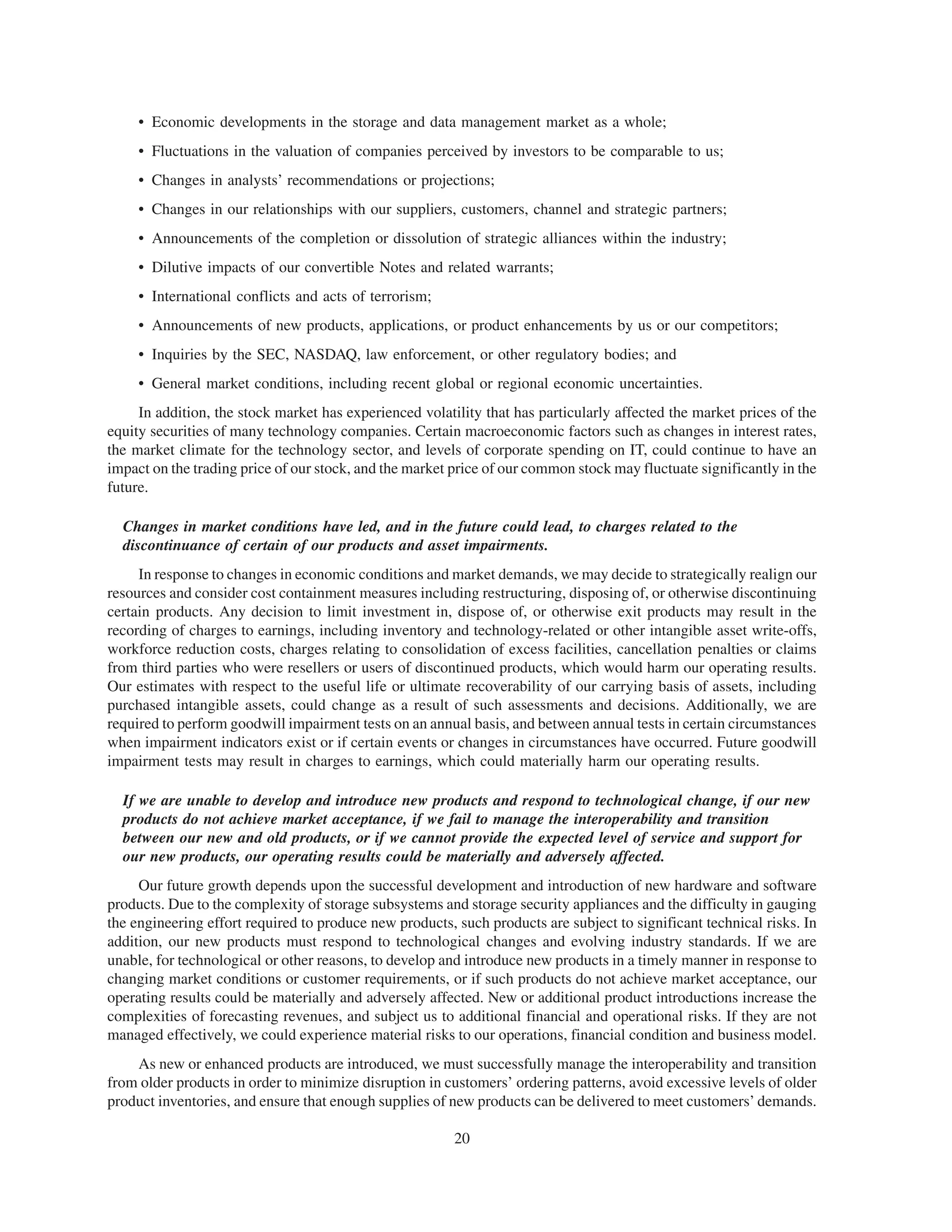 • Economic developments in the storage and data management market as a whole;
     • Fluctuations in the valuation of companies perceived by investors to be comparable to us;
     • Changes in analysts’ recommendations or projections;
     • Changes in our relationships with our suppliers, customers, channel and strategic partners;
     • Announcements of the completion or dissolution of strategic alliances within the industry;
     • Dilutive impacts of our convertible Notes and related warrants;
     • International conflicts and acts of terrorism;
     • Announcements of new products, applications, or product enhancements by us or our competitors;
     • Inquiries by the SEC, NASDAQ, law enforcement, or other regulatory bodies; and
     • General market conditions, including recent global or regional economic uncertainties.
     In addition, the stock market has experienced volatility that has particularly affected the market prices of the
equity securities of many technology companies. Certain macroeconomic factors such as changes in interest rates,
the market climate for the technology sector, and levels of corporate spending on IT, could continue to have an
impact on the trading price of our stock, and the market price of our common stock may fluctuate significantly in the
future.

  Changes in market conditions have led, and in the future could lead, to charges related to the
  discontinuance of certain of our products and asset impairments.
     In response to changes in economic conditions and market demands, we may decide to strategically realign our
resources and consider cost containment measures including restructuring, disposing of, or otherwise discontinuing
certain products. Any decision to limit investment in, dispose of, or otherwise exit products may result in the
recording of charges to earnings, including inventory and technology-related or other intangible asset write-offs,
workforce reduction costs, charges relating to consolidation of excess facilities, cancellation penalties or claims
from third parties who were resellers or users of discontinued products, which would harm our operating results.
Our estimates with respect to the useful life or ultimate recoverability of our carrying basis of assets, including
purchased intangible assets, could change as a result of such assessments and decisions. Additionally, we are
required to perform goodwill impairment tests on an annual basis, and between annual tests in certain circumstances
when impairment indicators exist or if certain events or changes in circumstances have occurred. Future goodwill
impairment tests may result in charges to earnings, which could materially harm our operating results.

  If we are unable to develop and introduce new products and respond to technological change, if our new
  products do not achieve market acceptance, if we fail to manage the interoperability and transition
  between our new and old products, or if we cannot provide the expected level of service and support for
  our new products, our operating results could be materially and adversely affected.
     Our future growth depends upon the successful development and introduction of new hardware and software
products. Due to the complexity of storage subsystems and storage security appliances and the difficulty in gauging
the engineering effort required to produce new products, such products are subject to significant technical risks. In
addition, our new products must respond to technological changes and evolving industry standards. If we are
unable, for technological or other reasons, to develop and introduce new products in a timely manner in response to
changing market conditions or customer requirements, or if such products do not achieve market acceptance, our
operating results could be materially and adversely affected. New or additional product introductions increase the
complexities of forecasting revenues, and subject us to additional financial and operational risks. If they are not
managed effectively, we could experience material risks to our operations, financial condition and business model.
    As new or enhanced products are introduced, we must successfully manage the interoperability and transition
from older products in order to minimize disruption in customers’ ordering patterns, avoid excessive levels of older
product inventories, and ensure that enough supplies of new products can be delivered to meet customers’ demands.

                                                         20
 