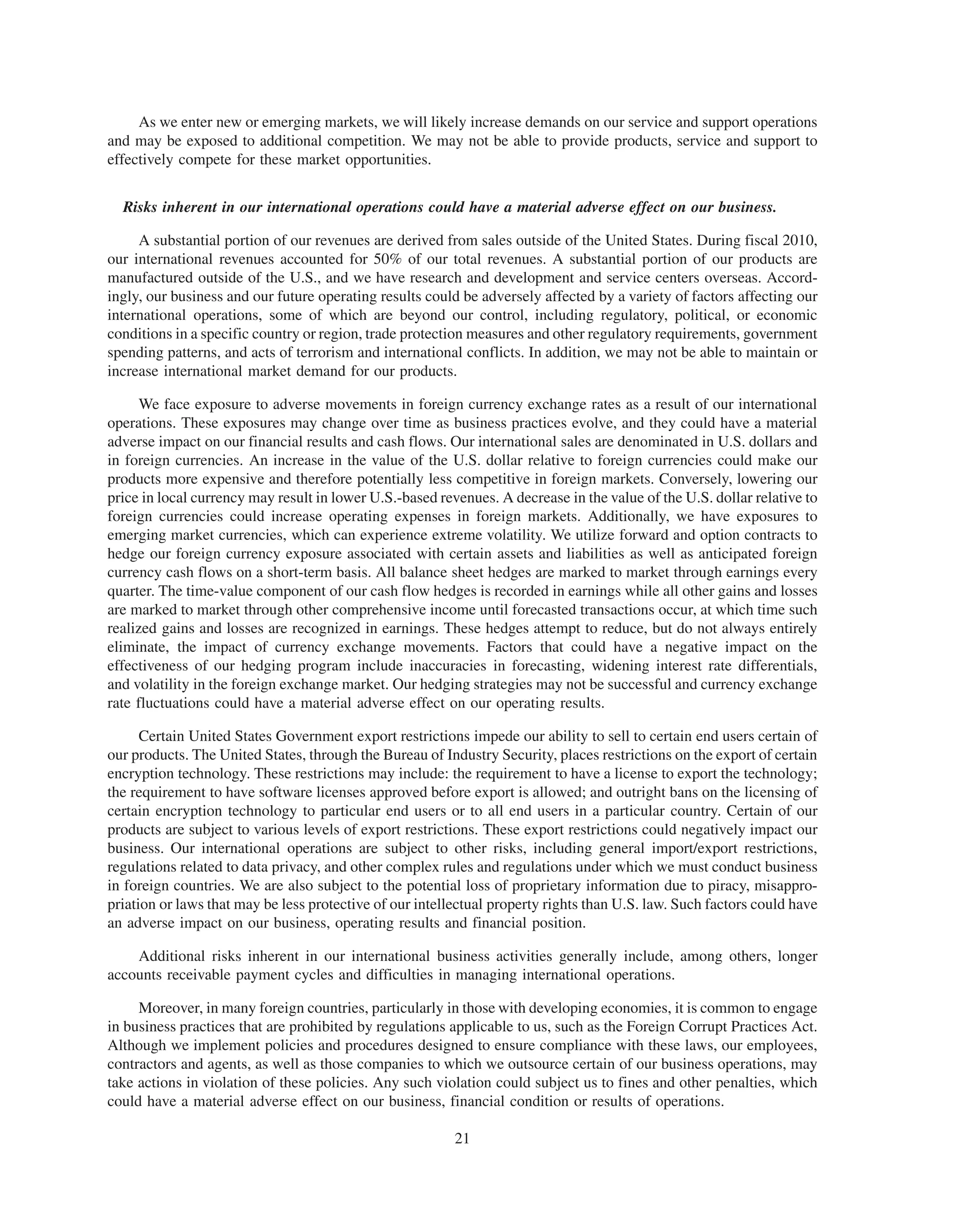 As we enter new or emerging markets, we will likely increase demands on our service and support operations
and may be exposed to additional competition. We may not be able to provide products, service and support to
effectively compete for these market opportunities.


  Risks inherent in our international operations could have a material adverse effect on our business.

     A substantial portion of our revenues are derived from sales outside of the United States. During fiscal 2010,
our international revenues accounted for 50% of our total revenues. A substantial portion of our products are
manufactured outside of the U.S., and we have research and development and service centers overseas. Accord-
ingly, our business and our future operating results could be adversely affected by a variety of factors affecting our
international operations, some of which are beyond our control, including regulatory, political, or economic
conditions in a specific country or region, trade protection measures and other regulatory requirements, government
spending patterns, and acts of terrorism and international conflicts. In addition, we may not be able to maintain or
increase international market demand for our products.

      We face exposure to adverse movements in foreign currency exchange rates as a result of our international
operations. These exposures may change over time as business practices evolve, and they could have a material
adverse impact on our financial results and cash flows. Our international sales are denominated in U.S. dollars and
in foreign currencies. An increase in the value of the U.S. dollar relative to foreign currencies could make our
products more expensive and therefore potentially less competitive in foreign markets. Conversely, lowering our
price in local currency may result in lower U.S.-based revenues. A decrease in the value of the U.S. dollar relative to
foreign currencies could increase operating expenses in foreign markets. Additionally, we have exposures to
emerging market currencies, which can experience extreme volatility. We utilize forward and option contracts to
hedge our foreign currency exposure associated with certain assets and liabilities as well as anticipated foreign
currency cash flows on a short-term basis. All balance sheet hedges are marked to market through earnings every
quarter. The time-value component of our cash flow hedges is recorded in earnings while all other gains and losses
are marked to market through other comprehensive income until forecasted transactions occur, at which time such
realized gains and losses are recognized in earnings. These hedges attempt to reduce, but do not always entirely
eliminate, the impact of currency exchange movements. Factors that could have a negative impact on the
effectiveness of our hedging program include inaccuracies in forecasting, widening interest rate differentials,
and volatility in the foreign exchange market. Our hedging strategies may not be successful and currency exchange
rate fluctuations could have a material adverse effect on our operating results.

      Certain United States Government export restrictions impede our ability to sell to certain end users certain of
our products. The United States, through the Bureau of Industry Security, places restrictions on the export of certain
encryption technology. These restrictions may include: the requirement to have a license to export the technology;
the requirement to have software licenses approved before export is allowed; and outright bans on the licensing of
certain encryption technology to particular end users or to all end users in a particular country. Certain of our
products are subject to various levels of export restrictions. These export restrictions could negatively impact our
business. Our international operations are subject to other risks, including general import/export restrictions,
regulations related to data privacy, and other complex rules and regulations under which we must conduct business
in foreign countries. We are also subject to the potential loss of proprietary information due to piracy, misappro-
priation or laws that may be less protective of our intellectual property rights than U.S. law. Such factors could have
an adverse impact on our business, operating results and financial position.

    Additional risks inherent in our international business activities generally include, among others, longer
accounts receivable payment cycles and difficulties in managing international operations.

     Moreover, in many foreign countries, particularly in those with developing economies, it is common to engage
in business practices that are prohibited by regulations applicable to us, such as the Foreign Corrupt Practices Act.
Although we implement policies and procedures designed to ensure compliance with these laws, our employees,
contractors and agents, as well as those companies to which we outsource certain of our business operations, may
take actions in violation of these policies. Any such violation could subject us to fines and other penalties, which
could have a material adverse effect on our business, financial condition or results of operations.

                                                          21
 