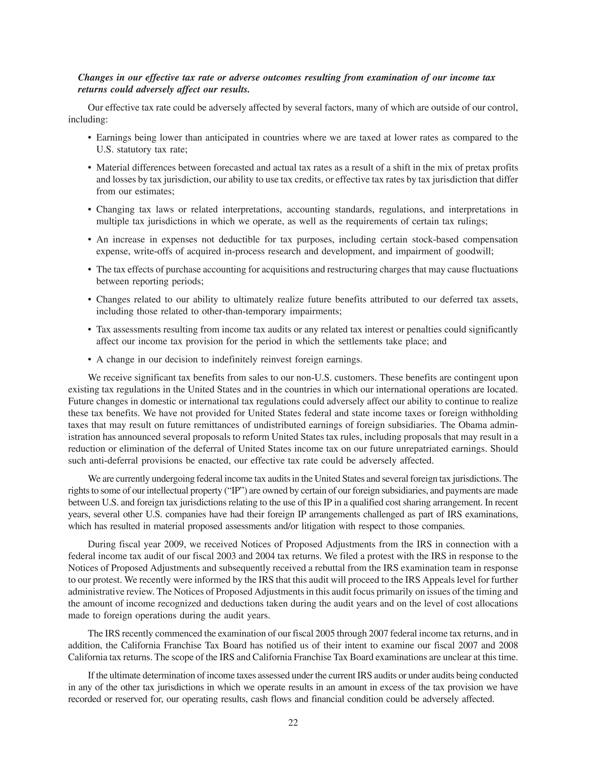 Changes in our effective tax rate or adverse outcomes resulting from examination of our income tax
  returns could adversely affect our results.
     Our effective tax rate could be adversely affected by several factors, many of which are outside of our control,
including:
     • Earnings being lower than anticipated in countries where we are taxed at lower rates as compared to the
       U.S. statutory tax rate;
     • Material differences between forecasted and actual tax rates as a result of a shift in the mix of pretax profits
       and losses by tax jurisdiction, our ability to use tax credits, or effective tax rates by tax jurisdiction that differ
       from our estimates;
     • Changing tax laws or related interpretations, accounting standards, regulations, and interpretations in
       multiple tax jurisdictions in which we operate, as well as the requirements of certain tax rulings;
     • An increase in expenses not deductible for tax purposes, including certain stock-based compensation
       expense, write-offs of acquired in-process research and development, and impairment of goodwill;
     • The tax effects of purchase accounting for acquisitions and restructuring charges that may cause fluctuations
       between reporting periods;
     • Changes related to our ability to ultimately realize future benefits attributed to our deferred tax assets,
       including those related to other-than-temporary impairments;
     • Tax assessments resulting from income tax audits or any related tax interest or penalties could significantly
       affect our income tax provision for the period in which the settlements take place; and
     • A change in our decision to indefinitely reinvest foreign earnings.
      We receive significant tax benefits from sales to our non-U.S. customers. These benefits are contingent upon
existing tax regulations in the United States and in the countries in which our international operations are located.
Future changes in domestic or international tax regulations could adversely affect our ability to continue to realize
these tax benefits. We have not provided for United States federal and state income taxes or foreign withholding
taxes that may result on future remittances of undistributed earnings of foreign subsidiaries. The Obama admin-
istration has announced several proposals to reform United States tax rules, including proposals that may result in a
reduction or elimination of the deferral of United States income tax on our future unrepatriated earnings. Should
such anti-deferral provisions be enacted, our effective tax rate could be adversely affected.
      We are currently undergoing federal income tax audits in the United States and several foreign tax jurisdictions. The
rights to some of our intellectual property (“IP”) are owned by certain of our foreign subsidiaries, and payments are made
between U.S. and foreign tax jurisdictions relating to the use of this IP in a qualified cost sharing arrangement. In recent
years, several other U.S. companies have had their foreign IP arrangements challenged as part of IRS examinations,
which has resulted in material proposed assessments and/or litigation with respect to those companies.
     During fiscal year 2009, we received Notices of Proposed Adjustments from the IRS in connection with a
federal income tax audit of our fiscal 2003 and 2004 tax returns. We filed a protest with the IRS in response to the
Notices of Proposed Adjustments and subsequently received a rebuttal from the IRS examination team in response
to our protest. We recently were informed by the IRS that this audit will proceed to the IRS Appeals level for further
administrative review. The Notices of Proposed Adjustments in this audit focus primarily on issues of the timing and
the amount of income recognized and deductions taken during the audit years and on the level of cost allocations
made to foreign operations during the audit years.
     The IRS recently commenced the examination of our fiscal 2005 through 2007 federal income tax returns, and in
addition, the California Franchise Tax Board has notified us of their intent to examine our fiscal 2007 and 2008
California tax returns. The scope of the IRS and California Franchise Tax Board examinations are unclear at this time.
     If the ultimate determination of income taxes assessed under the current IRS audits or under audits being conducted
in any of the other tax jurisdictions in which we operate results in an amount in excess of the tax provision we have
recorded or reserved for, our operating results, cash flows and financial condition could be adversely affected.

                                                            22
 