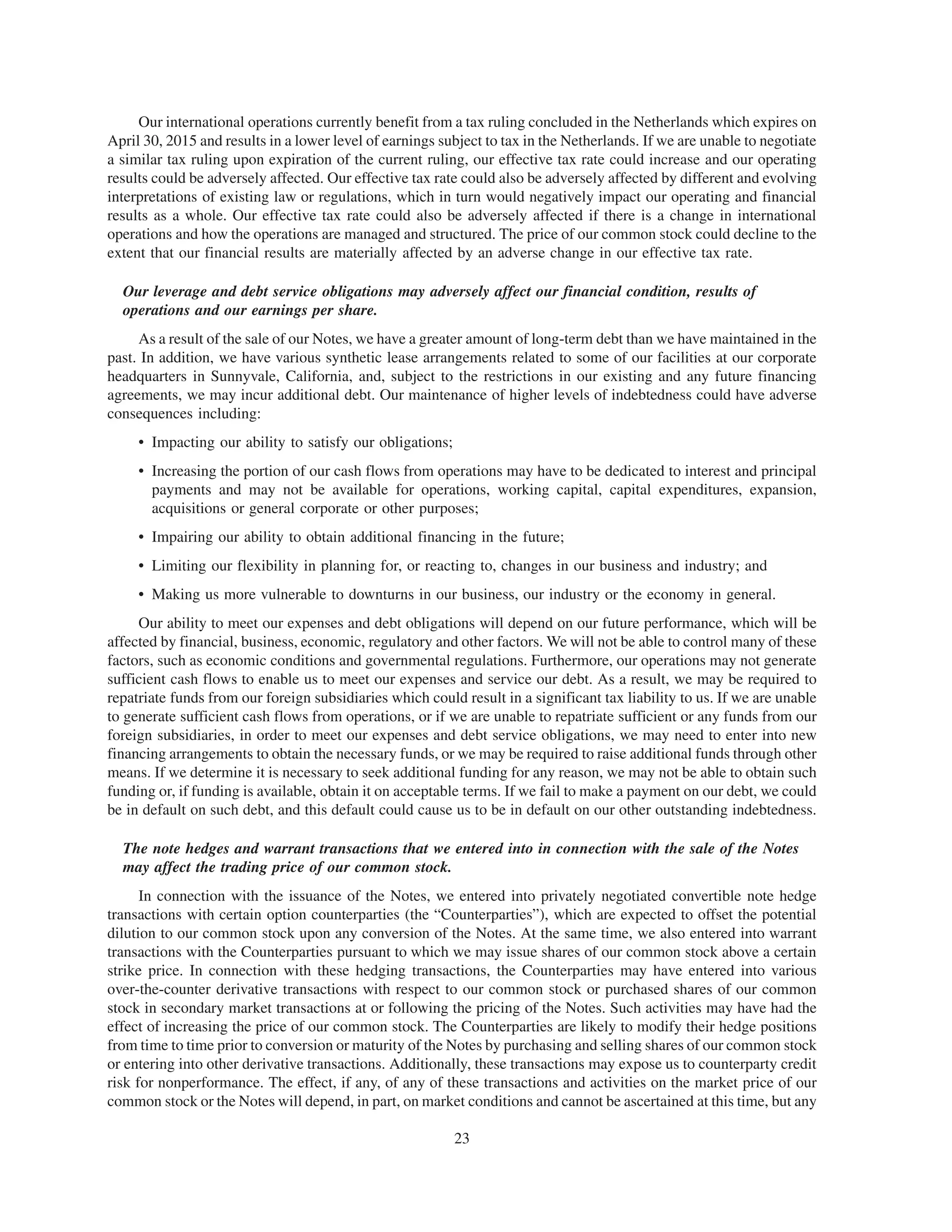 Our international operations currently benefit from a tax ruling concluded in the Netherlands which expires on
April 30, 2015 and results in a lower level of earnings subject to tax in the Netherlands. If we are unable to negotiate
a similar tax ruling upon expiration of the current ruling, our effective tax rate could increase and our operating
results could be adversely affected. Our effective tax rate could also be adversely affected by different and evolving
interpretations of existing law or regulations, which in turn would negatively impact our operating and financial
results as a whole. Our effective tax rate could also be adversely affected if there is a change in international
operations and how the operations are managed and structured. The price of our common stock could decline to the
extent that our financial results are materially affected by an adverse change in our effective tax rate.

  Our leverage and debt service obligations may adversely affect our financial condition, results of
  operations and our earnings per share.
     As a result of the sale of our Notes, we have a greater amount of long-term debt than we have maintained in the
past. In addition, we have various synthetic lease arrangements related to some of our facilities at our corporate
headquarters in Sunnyvale, California, and, subject to the restrictions in our existing and any future financing
agreements, we may incur additional debt. Our maintenance of higher levels of indebtedness could have adverse
consequences including:
     • Impacting our ability to satisfy our obligations;
     • Increasing the portion of our cash flows from operations may have to be dedicated to interest and principal
       payments and may not be available for operations, working capital, capital expenditures, expansion,
       acquisitions or general corporate or other purposes;
     • Impairing our ability to obtain additional financing in the future;
     • Limiting our flexibility in planning for, or reacting to, changes in our business and industry; and
     • Making us more vulnerable to downturns in our business, our industry or the economy in general.
     Our ability to meet our expenses and debt obligations will depend on our future performance, which will be
affected by financial, business, economic, regulatory and other factors. We will not be able to control many of these
factors, such as economic conditions and governmental regulations. Furthermore, our operations may not generate
sufficient cash flows to enable us to meet our expenses and service our debt. As a result, we may be required to
repatriate funds from our foreign subsidiaries which could result in a significant tax liability to us. If we are unable
to generate sufficient cash flows from operations, or if we are unable to repatriate sufficient or any funds from our
foreign subsidiaries, in order to meet our expenses and debt service obligations, we may need to enter into new
financing arrangements to obtain the necessary funds, or we may be required to raise additional funds through other
means. If we determine it is necessary to seek additional funding for any reason, we may not be able to obtain such
funding or, if funding is available, obtain it on acceptable terms. If we fail to make a payment on our debt, we could
be in default on such debt, and this default could cause us to be in default on our other outstanding indebtedness.

  The note hedges and warrant transactions that we entered into in connection with the sale of the Notes
  may affect the trading price of our common stock.
      In connection with the issuance of the Notes, we entered into privately negotiated convertible note hedge
transactions with certain option counterparties (the “Counterparties”), which are expected to offset the potential
dilution to our common stock upon any conversion of the Notes. At the same time, we also entered into warrant
transactions with the Counterparties pursuant to which we may issue shares of our common stock above a certain
strike price. In connection with these hedging transactions, the Counterparties may have entered into various
over-the-counter derivative transactions with respect to our common stock or purchased shares of our common
stock in secondary market transactions at or following the pricing of the Notes. Such activities may have had the
effect of increasing the price of our common stock. The Counterparties are likely to modify their hedge positions
from time to time prior to conversion or maturity of the Notes by purchasing and selling shares of our common stock
or entering into other derivative transactions. Additionally, these transactions may expose us to counterparty credit
risk for nonperformance. The effect, if any, of any of these transactions and activities on the market price of our
common stock or the Notes will depend, in part, on market conditions and cannot be ascertained at this time, but any

                                                           23
 