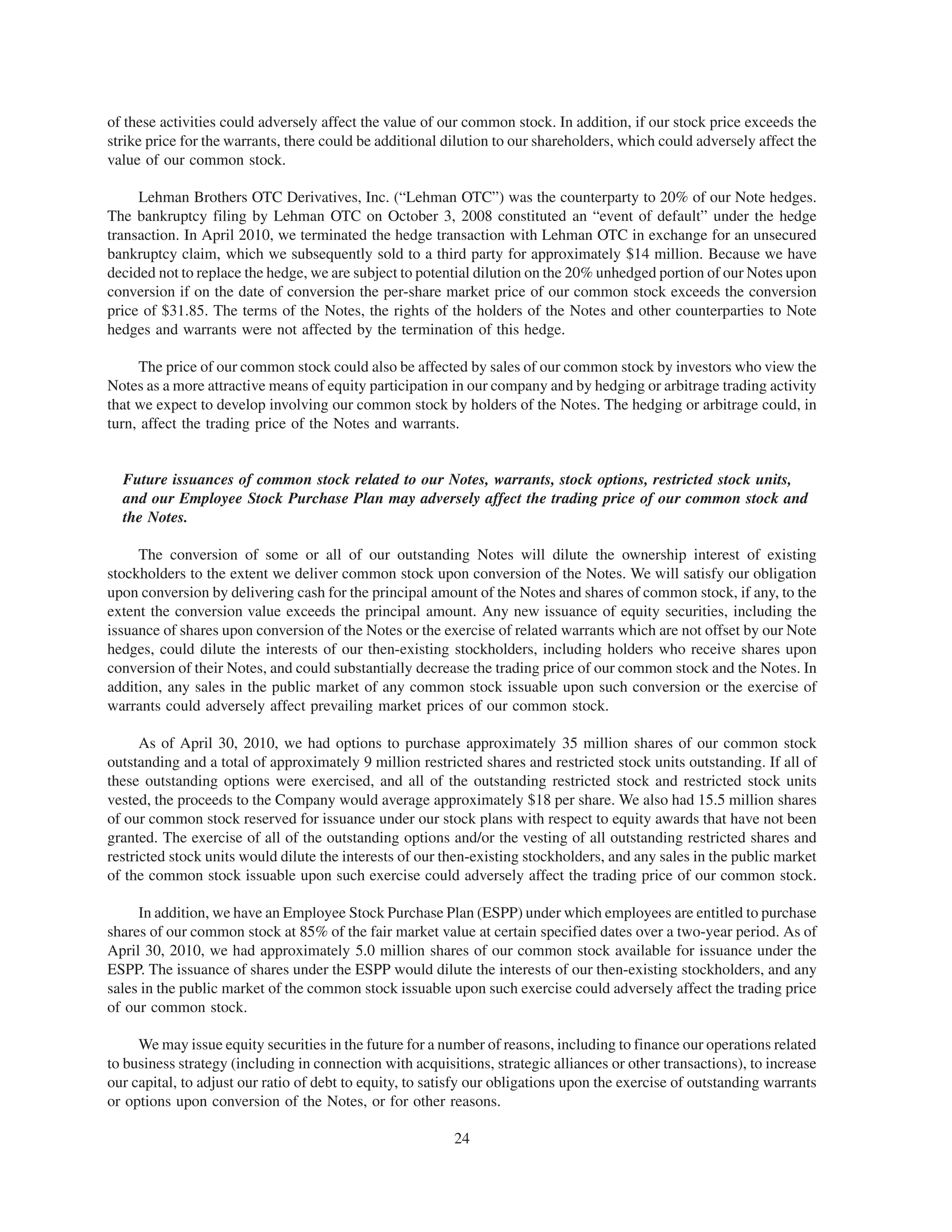 of these activities could adversely affect the value of our common stock. In addition, if our stock price exceeds the
strike price for the warrants, there could be additional dilution to our shareholders, which could adversely affect the
value of our common stock.

     Lehman Brothers OTC Derivatives, Inc. (“Lehman OTC”) was the counterparty to 20% of our Note hedges.
The bankruptcy filing by Lehman OTC on October 3, 2008 constituted an “event of default” under the hedge
transaction. In April 2010, we terminated the hedge transaction with Lehman OTC in exchange for an unsecured
bankruptcy claim, which we subsequently sold to a third party for approximately $14 million. Because we have
decided not to replace the hedge, we are subject to potential dilution on the 20% unhedged portion of our Notes upon
conversion if on the date of conversion the per-share market price of our common stock exceeds the conversion
price of $31.85. The terms of the Notes, the rights of the holders of the Notes and other counterparties to Note
hedges and warrants were not affected by the termination of this hedge.

     The price of our common stock could also be affected by sales of our common stock by investors who view the
Notes as a more attractive means of equity participation in our company and by hedging or arbitrage trading activity
that we expect to develop involving our common stock by holders of the Notes. The hedging or arbitrage could, in
turn, affect the trading price of the Notes and warrants.


  Future issuances of common stock related to our Notes, warrants, stock options, restricted stock units,
  and our Employee Stock Purchase Plan may adversely affect the trading price of our common stock and
  the Notes.

     The conversion of some or all of our outstanding Notes will dilute the ownership interest of existing
stockholders to the extent we deliver common stock upon conversion of the Notes. We will satisfy our obligation
upon conversion by delivering cash for the principal amount of the Notes and shares of common stock, if any, to the
extent the conversion value exceeds the principal amount. Any new issuance of equity securities, including the
issuance of shares upon conversion of the Notes or the exercise of related warrants which are not offset by our Note
hedges, could dilute the interests of our then-existing stockholders, including holders who receive shares upon
conversion of their Notes, and could substantially decrease the trading price of our common stock and the Notes. In
addition, any sales in the public market of any common stock issuable upon such conversion or the exercise of
warrants could adversely affect prevailing market prices of our common stock.

      As of April 30, 2010, we had options to purchase approximately 35 million shares of our common stock
outstanding and a total of approximately 9 million restricted shares and restricted stock units outstanding. If all of
these outstanding options were exercised, and all of the outstanding restricted stock and restricted stock units
vested, the proceeds to the Company would average approximately $18 per share. We also had 15.5 million shares
of our common stock reserved for issuance under our stock plans with respect to equity awards that have not been
granted. The exercise of all of the outstanding options and/or the vesting of all outstanding restricted shares and
restricted stock units would dilute the interests of our then-existing stockholders, and any sales in the public market
of the common stock issuable upon such exercise could adversely affect the trading price of our common stock.

     In addition, we have an Employee Stock Purchase Plan (ESPP) under which employees are entitled to purchase
shares of our common stock at 85% of the fair market value at certain specified dates over a two-year period. As of
April 30, 2010, we had approximately 5.0 million shares of our common stock available for issuance under the
ESPP. The issuance of shares under the ESPP would dilute the interests of our then-existing stockholders, and any
sales in the public market of the common stock issuable upon such exercise could adversely affect the trading price
of our common stock.

     We may issue equity securities in the future for a number of reasons, including to finance our operations related
to business strategy (including in connection with acquisitions, strategic alliances or other transactions), to increase
our capital, to adjust our ratio of debt to equity, to satisfy our obligations upon the exercise of outstanding warrants
or options upon conversion of the Notes, or for other reasons.

                                                          24
 