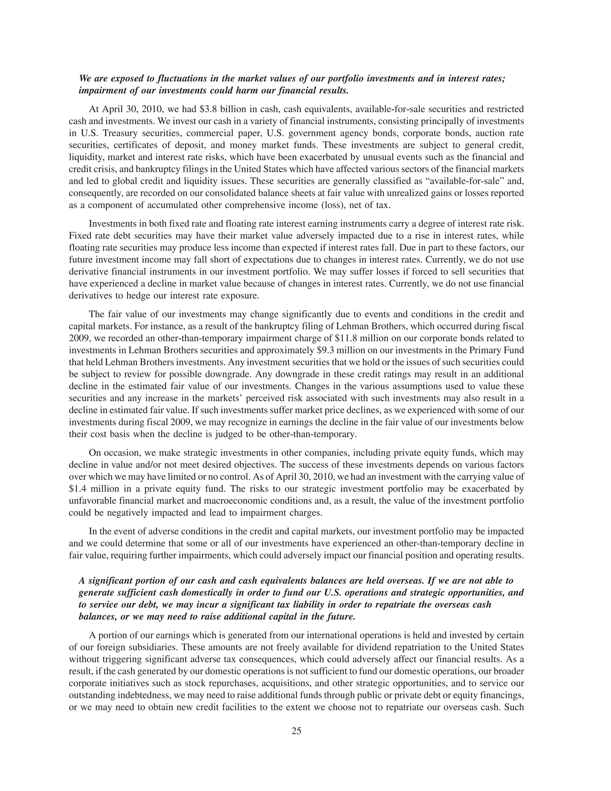 We are exposed to fluctuations in the market values of our portfolio investments and in interest rates;
  impairment of our investments could harm our financial results.
     At April 30, 2010, we had $3.8 billion in cash, cash equivalents, available-for-sale securities and restricted
cash and investments. We invest our cash in a variety of financial instruments, consisting principally of investments
in U.S. Treasury securities, commercial paper, U.S. government agency bonds, corporate bonds, auction rate
securities, certificates of deposit, and money market funds. These investments are subject to general credit,
liquidity, market and interest rate risks, which have been exacerbated by unusual events such as the financial and
credit crisis, and bankruptcy filings in the United States which have affected various sectors of the financial markets
and led to global credit and liquidity issues. These securities are generally classified as “available-for-sale” and,
consequently, are recorded on our consolidated balance sheets at fair value with unrealized gains or losses reported
as a component of accumulated other comprehensive income (loss), net of tax.
      Investments in both fixed rate and floating rate interest earning instruments carry a degree of interest rate risk.
Fixed rate debt securities may have their market value adversely impacted due to a rise in interest rates, while
floating rate securities may produce less income than expected if interest rates fall. Due in part to these factors, our
future investment income may fall short of expectations due to changes in interest rates. Currently, we do not use
derivative financial instruments in our investment portfolio. We may suffer losses if forced to sell securities that
have experienced a decline in market value because of changes in interest rates. Currently, we do not use financial
derivatives to hedge our interest rate exposure.
      The fair value of our investments may change significantly due to events and conditions in the credit and
capital markets. For instance, as a result of the bankruptcy filing of Lehman Brothers, which occurred during fiscal
2009, we recorded an other-than-temporary impairment charge of $11.8 million on our corporate bonds related to
investments in Lehman Brothers securities and approximately $9.3 million on our investments in the Primary Fund
that held Lehman Brothers investments. Any investment securities that we hold or the issues of such securities could
be subject to review for possible downgrade. Any downgrade in these credit ratings may result in an additional
decline in the estimated fair value of our investments. Changes in the various assumptions used to value these
securities and any increase in the markets’ perceived risk associated with such investments may also result in a
decline in estimated fair value. If such investments suffer market price declines, as we experienced with some of our
investments during fiscal 2009, we may recognize in earnings the decline in the fair value of our investments below
their cost basis when the decline is judged to be other-than-temporary.
     On occasion, we make strategic investments in other companies, including private equity funds, which may
decline in value and/or not meet desired objectives. The success of these investments depends on various factors
over which we may have limited or no control. As of April 30, 2010, we had an investment with the carrying value of
$1.4 million in a private equity fund. The risks to our strategic investment portfolio may be exacerbated by
unfavorable financial market and macroeconomic conditions and, as a result, the value of the investment portfolio
could be negatively impacted and lead to impairment charges.
      In the event of adverse conditions in the credit and capital markets, our investment portfolio may be impacted
and we could determine that some or all of our investments have experienced an other-than-temporary decline in
fair value, requiring further impairments, which could adversely impact our financial position and operating results.

  A significant portion of our cash and cash equivalents balances are held overseas. If we are not able to
  generate sufficient cash domestically in order to fund our U.S. operations and strategic opportunities, and
  to service our debt, we may incur a significant tax liability in order to repatriate the overseas cash
  balances, or we may need to raise additional capital in the future.
     A portion of our earnings which is generated from our international operations is held and invested by certain
of our foreign subsidiaries. These amounts are not freely available for dividend repatriation to the United States
without triggering significant adverse tax consequences, which could adversely affect our financial results. As a
result, if the cash generated by our domestic operations is not sufficient to fund our domestic operations, our broader
corporate initiatives such as stock repurchases, acquisitions, and other strategic opportunities, and to service our
outstanding indebtedness, we may need to raise additional funds through public or private debt or equity financings,
or we may need to obtain new credit facilities to the extent we choose not to repatriate our overseas cash. Such

                                                           25
 