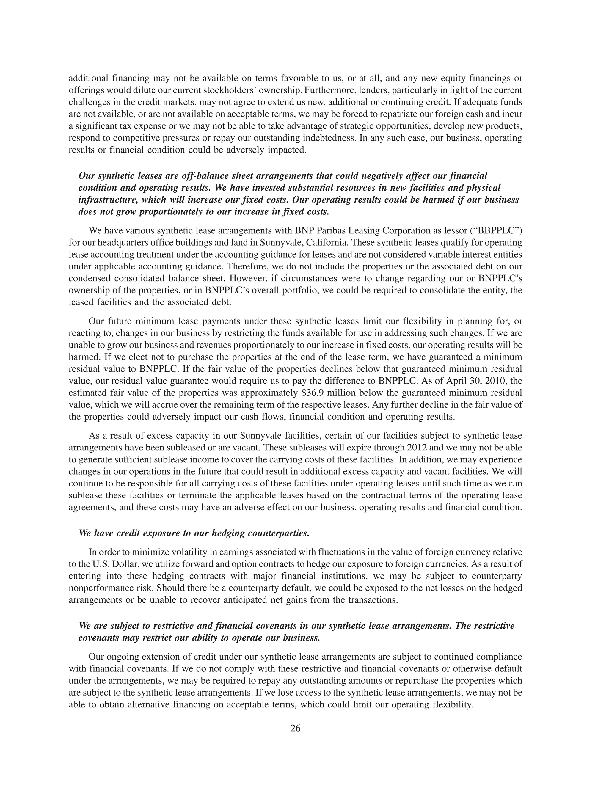 additional financing may not be available on terms favorable to us, or at all, and any new equity financings or
offerings would dilute our current stockholders’ ownership. Furthermore, lenders, particularly in light of the current
challenges in the credit markets, may not agree to extend us new, additional or continuing credit. If adequate funds
are not available, or are not available on acceptable terms, we may be forced to repatriate our foreign cash and incur
a significant tax expense or we may not be able to take advantage of strategic opportunities, develop new products,
respond to competitive pressures or repay our outstanding indebtedness. In any such case, our business, operating
results or financial condition could be adversely impacted.

  Our synthetic leases are off-balance sheet arrangements that could negatively affect our financial
  condition and operating results. We have invested substantial resources in new facilities and physical
  infrastructure, which will increase our fixed costs. Our operating results could be harmed if our business
  does not grow proportionately to our increase in fixed costs.
     We have various synthetic lease arrangements with BNP Paribas Leasing Corporation as lessor (“BBPPLC”)
for our headquarters office buildings and land in Sunnyvale, California. These synthetic leases qualify for operating
lease accounting treatment under the accounting guidance for leases and are not considered variable interest entities
under applicable accounting guidance. Therefore, we do not include the properties or the associated debt on our
condensed consolidated balance sheet. However, if circumstances were to change regarding our or BNPPLC’s
ownership of the properties, or in BNPPLC’s overall portfolio, we could be required to consolidate the entity, the
leased facilities and the associated debt.
     Our future minimum lease payments under these synthetic leases limit our flexibility in planning for, or
reacting to, changes in our business by restricting the funds available for use in addressing such changes. If we are
unable to grow our business and revenues proportionately to our increase in fixed costs, our operating results will be
harmed. If we elect not to purchase the properties at the end of the lease term, we have guaranteed a minimum
residual value to BNPPLC. If the fair value of the properties declines below that guaranteed minimum residual
value, our residual value guarantee would require us to pay the difference to BNPPLC. As of April 30, 2010, the
estimated fair value of the properties was approximately $36.9 million below the guaranteed minimum residual
value, which we will accrue over the remaining term of the respective leases. Any further decline in the fair value of
the properties could adversely impact our cash flows, financial condition and operating results.
     As a result of excess capacity in our Sunnyvale facilities, certain of our facilities subject to synthetic lease
arrangements have been subleased or are vacant. These subleases will expire through 2012 and we may not be able
to generate sufficient sublease income to cover the carrying costs of these facilities. In addition, we may experience
changes in our operations in the future that could result in additional excess capacity and vacant facilities. We will
continue to be responsible for all carrying costs of these facilities under operating leases until such time as we can
sublease these facilities or terminate the applicable leases based on the contractual terms of the operating lease
agreements, and these costs may have an adverse effect on our business, operating results and financial condition.

  We have credit exposure to our hedging counterparties.
      In order to minimize volatility in earnings associated with fluctuations in the value of foreign currency relative
to the U.S. Dollar, we utilize forward and option contracts to hedge our exposure to foreign currencies. As a result of
entering into these hedging contracts with major financial institutions, we may be subject to counterparty
nonperformance risk. Should there be a counterparty default, we could be exposed to the net losses on the hedged
arrangements or be unable to recover anticipated net gains from the transactions.

  We are subject to restrictive and financial covenants in our synthetic lease arrangements. The restrictive
  covenants may restrict our ability to operate our business.
     Our ongoing extension of credit under our synthetic lease arrangements are subject to continued compliance
with financial covenants. If we do not comply with these restrictive and financial covenants or otherwise default
under the arrangements, we may be required to repay any outstanding amounts or repurchase the properties which
are subject to the synthetic lease arrangements. If we lose access to the synthetic lease arrangements, we may not be
able to obtain alternative financing on acceptable terms, which could limit our operating flexibility.

                                                          26
 