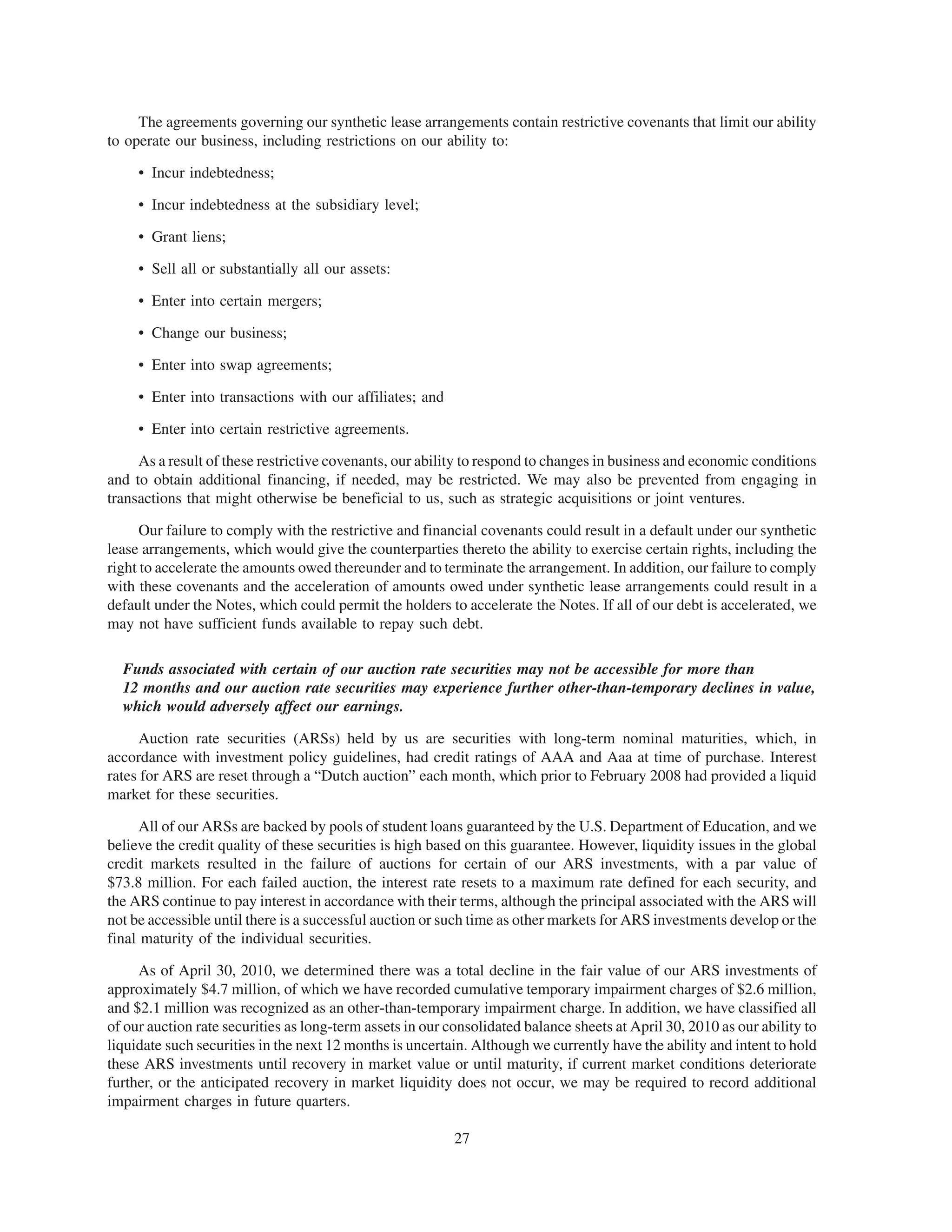 The agreements governing our synthetic lease arrangements contain restrictive covenants that limit our ability
to operate our business, including restrictions on our ability to:

     • Incur indebtedness;

     • Incur indebtedness at the subsidiary level;

     • Grant liens;

     • Sell all or substantially all our assets:

     • Enter into certain mergers;

     • Change our business;

     • Enter into swap agreements;

     • Enter into transactions with our affiliates; and

     • Enter into certain restrictive agreements.

     As a result of these restrictive covenants, our ability to respond to changes in business and economic conditions
and to obtain additional financing, if needed, may be restricted. We may also be prevented from engaging in
transactions that might otherwise be beneficial to us, such as strategic acquisitions or joint ventures.

      Our failure to comply with the restrictive and financial covenants could result in a default under our synthetic
lease arrangements, which would give the counterparties thereto the ability to exercise certain rights, including the
right to accelerate the amounts owed thereunder and to terminate the arrangement. In addition, our failure to comply
with these covenants and the acceleration of amounts owed under synthetic lease arrangements could result in a
default under the Notes, which could permit the holders to accelerate the Notes. If all of our debt is accelerated, we
may not have sufficient funds available to repay such debt.

  Funds associated with certain of our auction rate securities may not be accessible for more than
  12 months and our auction rate securities may experience further other-than-temporary declines in value,
  which would adversely affect our earnings.

     Auction rate securities (ARSs) held by us are securities with long-term nominal maturities, which, in
accordance with investment policy guidelines, had credit ratings of AAA and Aaa at time of purchase. Interest
rates for ARS are reset through a “Dutch auction” each month, which prior to February 2008 had provided a liquid
market for these securities.

      All of our ARSs are backed by pools of student loans guaranteed by the U.S. Department of Education, and we
believe the credit quality of these securities is high based on this guarantee. However, liquidity issues in the global
credit markets resulted in the failure of auctions for certain of our ARS investments, with a par value of
$73.8 million. For each failed auction, the interest rate resets to a maximum rate defined for each security, and
the ARS continue to pay interest in accordance with their terms, although the principal associated with the ARS will
not be accessible until there is a successful auction or such time as other markets for ARS investments develop or the
final maturity of the individual securities.

     As of April 30, 2010, we determined there was a total decline in the fair value of our ARS investments of
approximately $4.7 million, of which we have recorded cumulative temporary impairment charges of $2.6 million,
and $2.1 million was recognized as an other-than-temporary impairment charge. In addition, we have classified all
of our auction rate securities as long-term assets in our consolidated balance sheets at April 30, 2010 as our ability to
liquidate such securities in the next 12 months is uncertain. Although we currently have the ability and intent to hold
these ARS investments until recovery in market value or until maturity, if current market conditions deteriorate
further, or the anticipated recovery in market liquidity does not occur, we may be required to record additional
impairment charges in future quarters.

                                                           27
 