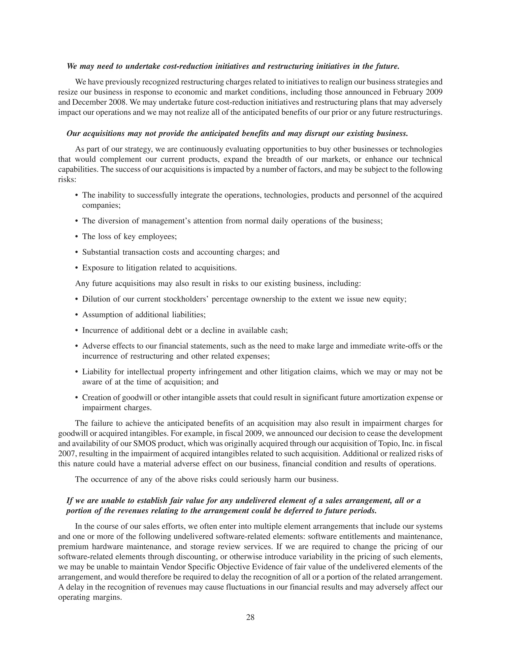 We may need to undertake cost-reduction initiatives and restructuring initiatives in the future.
     We have previously recognized restructuring charges related to initiatives to realign our business strategies and
resize our business in response to economic and market conditions, including those announced in February 2009
and December 2008. We may undertake future cost-reduction initiatives and restructuring plans that may adversely
impact our operations and we may not realize all of the anticipated benefits of our prior or any future restructurings.

  Our acquisitions may not provide the anticipated benefits and may disrupt our existing business.
     As part of our strategy, we are continuously evaluating opportunities to buy other businesses or technologies
that would complement our current products, expand the breadth of our markets, or enhance our technical
capabilities. The success of our acquisitions is impacted by a number of factors, and may be subject to the following
risks:
     • The inability to successfully integrate the operations, technologies, products and personnel of the acquired
       companies;
     • The diversion of management’s attention from normal daily operations of the business;
     • The loss of key employees;
     • Substantial transaction costs and accounting charges; and
     • Exposure to litigation related to acquisitions.
     Any future acquisitions may also result in risks to our existing business, including:
     • Dilution of our current stockholders’ percentage ownership to the extent we issue new equity;
     • Assumption of additional liabilities;
     • Incurrence of additional debt or a decline in available cash;
     • Adverse effects to our financial statements, such as the need to make large and immediate write-offs or the
       incurrence of restructuring and other related expenses;
     • Liability for intellectual property infringement and other litigation claims, which we may or may not be
       aware of at the time of acquisition; and
     • Creation of goodwill or other intangible assets that could result in significant future amortization expense or
       impairment charges.
     The failure to achieve the anticipated benefits of an acquisition may also result in impairment charges for
goodwill or acquired intangibles. For example, in fiscal 2009, we announced our decision to cease the development
and availability of our SMOS product, which was originally acquired through our acquisition of Topio, Inc. in fiscal
2007, resulting in the impairment of acquired intangibles related to such acquisition. Additional or realized risks of
this nature could have a material adverse effect on our business, financial condition and results of operations.
     The occurrence of any of the above risks could seriously harm our business.

  If we are unable to establish fair value for any undelivered element of a sales arrangement, all or a
  portion of the revenues relating to the arrangement could be deferred to future periods.
     In the course of our sales efforts, we often enter into multiple element arrangements that include our systems
and one or more of the following undelivered software-related elements: software entitlements and maintenance,
premium hardware maintenance, and storage review services. If we are required to change the pricing of our
software-related elements through discounting, or otherwise introduce variability in the pricing of such elements,
we may be unable to maintain Vendor Specific Objective Evidence of fair value of the undelivered elements of the
arrangement, and would therefore be required to delay the recognition of all or a portion of the related arrangement.
A delay in the recognition of revenues may cause fluctuations in our financial results and may adversely affect our
operating margins.

                                                          28
 