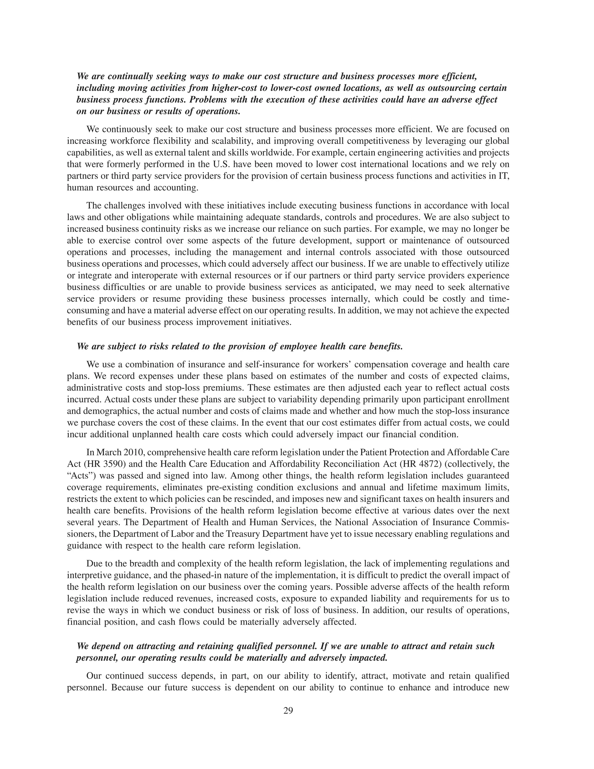 We are continually seeking ways to make our cost structure and business processes more efficient,
  including moving activities from higher-cost to lower-cost owned locations, as well as outsourcing certain
  business process functions. Problems with the execution of these activities could have an adverse effect
  on our business or results of operations.
     We continuously seek to make our cost structure and business processes more efficient. We are focused on
increasing workforce flexibility and scalability, and improving overall competitiveness by leveraging our global
capabilities, as well as external talent and skills worldwide. For example, certain engineering activities and projects
that were formerly performed in the U.S. have been moved to lower cost international locations and we rely on
partners or third party service providers for the provision of certain business process functions and activities in IT,
human resources and accounting.
     The challenges involved with these initiatives include executing business functions in accordance with local
laws and other obligations while maintaining adequate standards, controls and procedures. We are also subject to
increased business continuity risks as we increase our reliance on such parties. For example, we may no longer be
able to exercise control over some aspects of the future development, support or maintenance of outsourced
operations and processes, including the management and internal controls associated with those outsourced
business operations and processes, which could adversely affect our business. If we are unable to effectively utilize
or integrate and interoperate with external resources or if our partners or third party service providers experience
business difficulties or are unable to provide business services as anticipated, we may need to seek alternative
service providers or resume providing these business processes internally, which could be costly and time-
consuming and have a material adverse effect on our operating results. In addition, we may not achieve the expected
benefits of our business process improvement initiatives.

  We are subject to risks related to the provision of employee health care benefits.
     We use a combination of insurance and self-insurance for workers’ compensation coverage and health care
plans. We record expenses under these plans based on estimates of the number and costs of expected claims,
administrative costs and stop-loss premiums. These estimates are then adjusted each year to reflect actual costs
incurred. Actual costs under these plans are subject to variability depending primarily upon participant enrollment
and demographics, the actual number and costs of claims made and whether and how much the stop-loss insurance
we purchase covers the cost of these claims. In the event that our cost estimates differ from actual costs, we could
incur additional unplanned health care costs which could adversely impact our financial condition.
      In March 2010, comprehensive health care reform legislation under the Patient Protection and Affordable Care
Act (HR 3590) and the Health Care Education and Affordability Reconciliation Act (HR 4872) (collectively, the
“Acts”) was passed and signed into law. Among other things, the health reform legislation includes guaranteed
coverage requirements, eliminates pre-existing condition exclusions and annual and lifetime maximum limits,
restricts the extent to which policies can be rescinded, and imposes new and significant taxes on health insurers and
health care benefits. Provisions of the health reform legislation become effective at various dates over the next
several years. The Department of Health and Human Services, the National Association of Insurance Commis-
sioners, the Department of Labor and the Treasury Department have yet to issue necessary enabling regulations and
guidance with respect to the health care reform legislation.
     Due to the breadth and complexity of the health reform legislation, the lack of implementing regulations and
interpretive guidance, and the phased-in nature of the implementation, it is difficult to predict the overall impact of
the health reform legislation on our business over the coming years. Possible adverse affects of the health reform
legislation include reduced revenues, increased costs, exposure to expanded liability and requirements for us to
revise the ways in which we conduct business or risk of loss of business. In addition, our results of operations,
financial position, and cash flows could be materially adversely affected.

  We depend on attracting and retaining qualified personnel. If we are unable to attract and retain such
  personnel, our operating results could be materially and adversely impacted.
     Our continued success depends, in part, on our ability to identify, attract, motivate and retain qualified
personnel. Because our future success is dependent on our ability to continue to enhance and introduce new

                                                          29
 