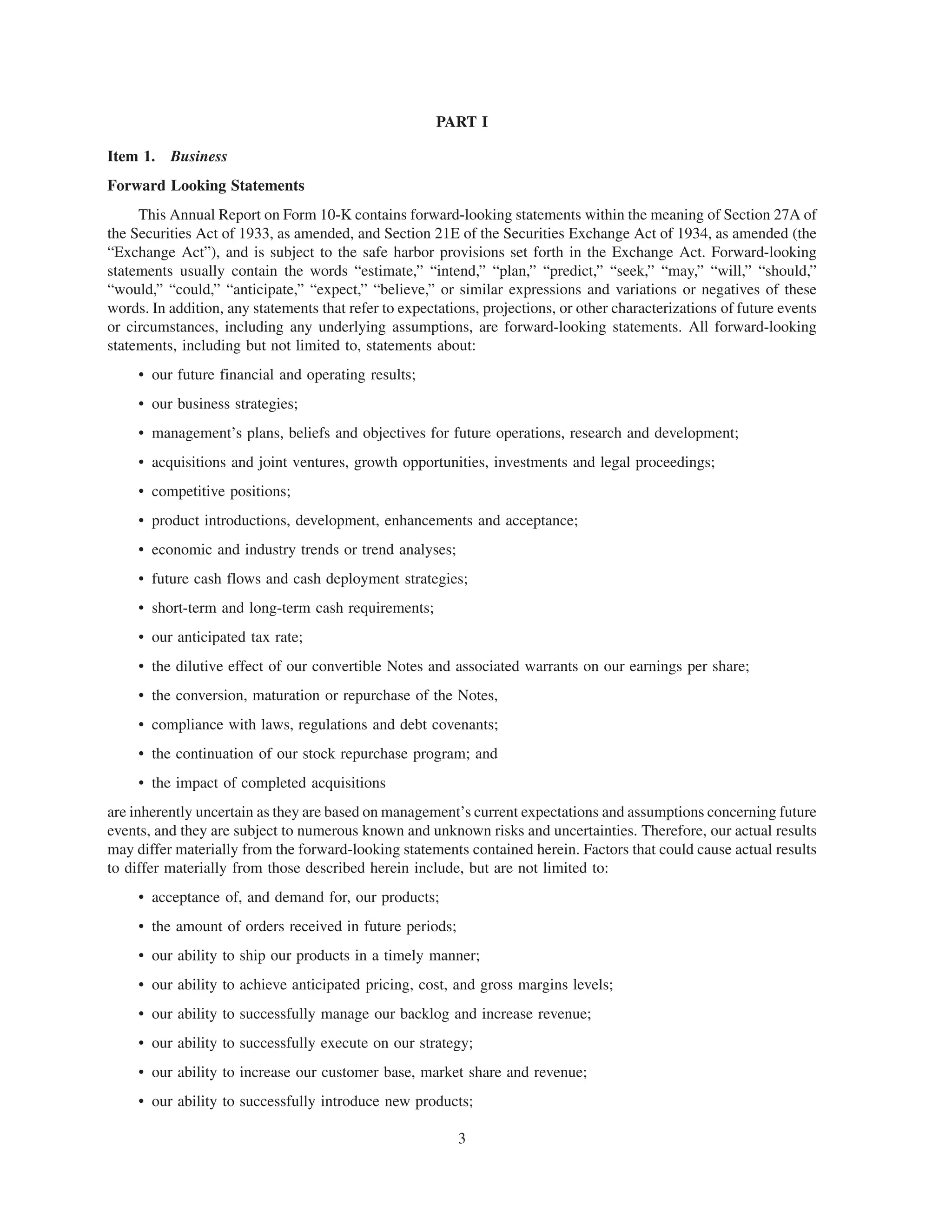 PART I

Item 1. Business
Forward Looking Statements
     This Annual Report on Form 10-K contains forward-looking statements within the meaning of Section 27A of
the Securities Act of 1933, as amended, and Section 21E of the Securities Exchange Act of 1934, as amended (the
“Exchange Act”), and is subject to the safe harbor provisions set forth in the Exchange Act. Forward-looking
statements usually contain the words “estimate,” “intend,” “plan,” “predict,” “seek,” “may,” “will,” “should,”
“would,” “could,” “anticipate,” “expect,” “believe,” or similar expressions and variations or negatives of these
words. In addition, any statements that refer to expectations, projections, or other characterizations of future events
or circumstances, including any underlying assumptions, are forward-looking statements. All forward-looking
statements, including but not limited to, statements about:
     • our future financial and operating results;
     • our business strategies;
     • management’s plans, beliefs and objectives for future operations, research and development;
     • acquisitions and joint ventures, growth opportunities, investments and legal proceedings;
     • competitive positions;
     • product introductions, development, enhancements and acceptance;
     • economic and industry trends or trend analyses;
     • future cash flows and cash deployment strategies;
     • short-term and long-term cash requirements;
     • our anticipated tax rate;
     • the dilutive effect of our convertible Notes and associated warrants on our earnings per share;
     • the conversion, maturation or repurchase of the Notes,
     • compliance with laws, regulations and debt covenants;
     • the continuation of our stock repurchase program; and
     • the impact of completed acquisitions
are inherently uncertain as they are based on management’s current expectations and assumptions concerning future
events, and they are subject to numerous known and unknown risks and uncertainties. Therefore, our actual results
may differ materially from the forward-looking statements contained herein. Factors that could cause actual results
to differ materially from those described herein include, but are not limited to:
     • acceptance of, and demand for, our products;
     • the amount of orders received in future periods;
     • our ability to ship our products in a timely manner;
     • our ability to achieve anticipated pricing, cost, and gross margins levels;
     • our ability to successfully manage our backlog and increase revenue;
     • our ability to successfully execute on our strategy;
     • our ability to increase our customer base, market share and revenue;
     • our ability to successfully introduce new products;

                                                          3
 