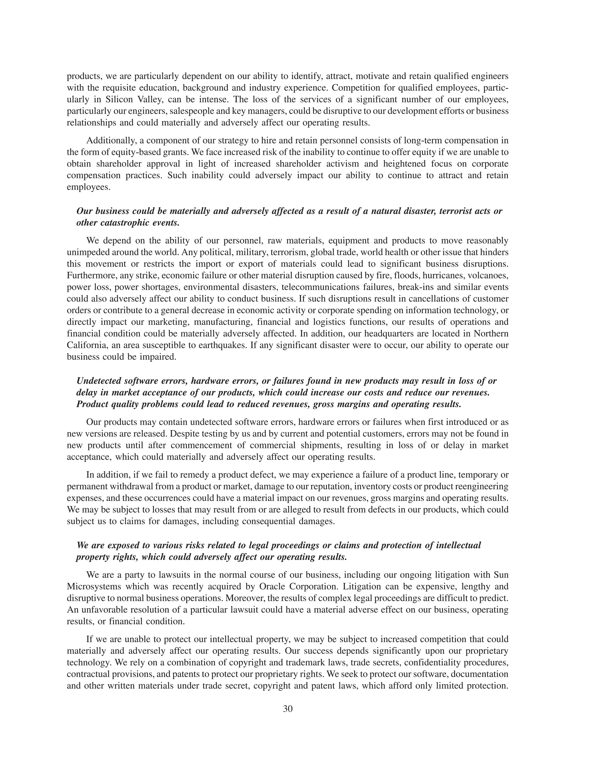 products, we are particularly dependent on our ability to identify, attract, motivate and retain qualified engineers
with the requisite education, background and industry experience. Competition for qualified employees, partic-
ularly in Silicon Valley, can be intense. The loss of the services of a significant number of our employees,
particularly our engineers, salespeople and key managers, could be disruptive to our development efforts or business
relationships and could materially and adversely affect our operating results.
     Additionally, a component of our strategy to hire and retain personnel consists of long-term compensation in
the form of equity-based grants. We face increased risk of the inability to continue to offer equity if we are unable to
obtain shareholder approval in light of increased shareholder activism and heightened focus on corporate
compensation practices. Such inability could adversely impact our ability to continue to attract and retain
employees.

  Our business could be materially and adversely affected as a result of a natural disaster, terrorist acts or
  other catastrophic events.
     We depend on the ability of our personnel, raw materials, equipment and products to move reasonably
unimpeded around the world. Any political, military, terrorism, global trade, world health or other issue that hinders
this movement or restricts the import or export of materials could lead to significant business disruptions.
Furthermore, any strike, economic failure or other material disruption caused by fire, floods, hurricanes, volcanoes,
power loss, power shortages, environmental disasters, telecommunications failures, break-ins and similar events
could also adversely affect our ability to conduct business. If such disruptions result in cancellations of customer
orders or contribute to a general decrease in economic activity or corporate spending on information technology, or
directly impact our marketing, manufacturing, financial and logistics functions, our results of operations and
financial condition could be materially adversely affected. In addition, our headquarters are located in Northern
California, an area susceptible to earthquakes. If any significant disaster were to occur, our ability to operate our
business could be impaired.

  Undetected software errors, hardware errors, or failures found in new products may result in loss of or
  delay in market acceptance of our products, which could increase our costs and reduce our revenues.
  Product quality problems could lead to reduced revenues, gross margins and operating results.
    Our products may contain undetected software errors, hardware errors or failures when first introduced or as
new versions are released. Despite testing by us and by current and potential customers, errors may not be found in
new products until after commencement of commercial shipments, resulting in loss of or delay in market
acceptance, which could materially and adversely affect our operating results.
     In addition, if we fail to remedy a product defect, we may experience a failure of a product line, temporary or
permanent withdrawal from a product or market, damage to our reputation, inventory costs or product reengineering
expenses, and these occurrences could have a material impact on our revenues, gross margins and operating results.
We may be subject to losses that may result from or are alleged to result from defects in our products, which could
subject us to claims for damages, including consequential damages.

  We are exposed to various risks related to legal proceedings or claims and protection of intellectual
  property rights, which could adversely affect our operating results.
     We are a party to lawsuits in the normal course of our business, including our ongoing litigation with Sun
Microsystems which was recently acquired by Oracle Corporation. Litigation can be expensive, lengthy and
disruptive to normal business operations. Moreover, the results of complex legal proceedings are difficult to predict.
An unfavorable resolution of a particular lawsuit could have a material adverse effect on our business, operating
results, or financial condition.
     If we are unable to protect our intellectual property, we may be subject to increased competition that could
materially and adversely affect our operating results. Our success depends significantly upon our proprietary
technology. We rely on a combination of copyright and trademark laws, trade secrets, confidentiality procedures,
contractual provisions, and patents to protect our proprietary rights. We seek to protect our software, documentation
and other written materials under trade secret, copyright and patent laws, which afford only limited protection.

                                                          30
 