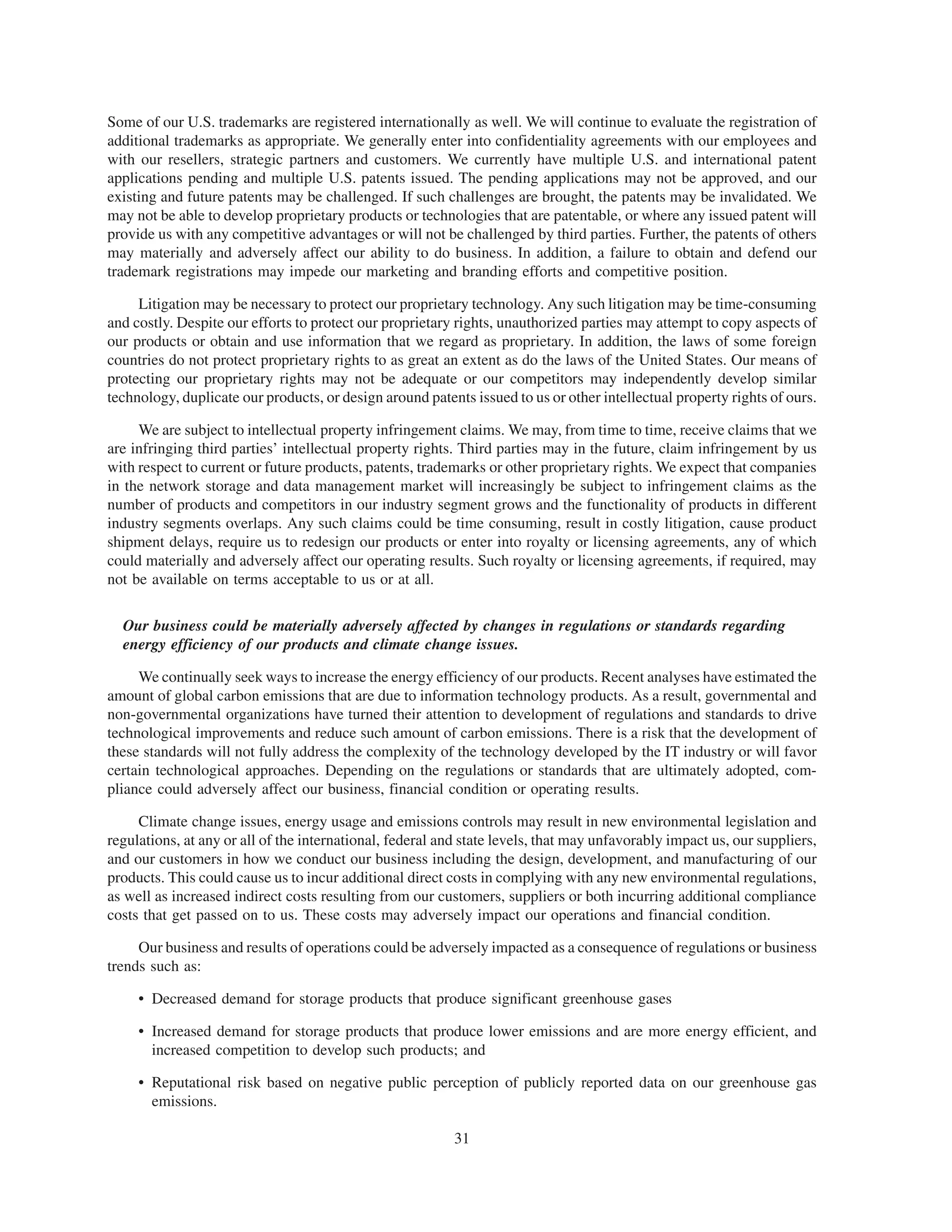 Some of our U.S. trademarks are registered internationally as well. We will continue to evaluate the registration of
additional trademarks as appropriate. We generally enter into confidentiality agreements with our employees and
with our resellers, strategic partners and customers. We currently have multiple U.S. and international patent
applications pending and multiple U.S. patents issued. The pending applications may not be approved, and our
existing and future patents may be challenged. If such challenges are brought, the patents may be invalidated. We
may not be able to develop proprietary products or technologies that are patentable, or where any issued patent will
provide us with any competitive advantages or will not be challenged by third parties. Further, the patents of others
may materially and adversely affect our ability to do business. In addition, a failure to obtain and defend our
trademark registrations may impede our marketing and branding efforts and competitive position.

     Litigation may be necessary to protect our proprietary technology. Any such litigation may be time-consuming
and costly. Despite our efforts to protect our proprietary rights, unauthorized parties may attempt to copy aspects of
our products or obtain and use information that we regard as proprietary. In addition, the laws of some foreign
countries do not protect proprietary rights to as great an extent as do the laws of the United States. Our means of
protecting our proprietary rights may not be adequate or our competitors may independently develop similar
technology, duplicate our products, or design around patents issued to us or other intellectual property rights of ours.

     We are subject to intellectual property infringement claims. We may, from time to time, receive claims that we
are infringing third parties’ intellectual property rights. Third parties may in the future, claim infringement by us
with respect to current or future products, patents, trademarks or other proprietary rights. We expect that companies
in the network storage and data management market will increasingly be subject to infringement claims as the
number of products and competitors in our industry segment grows and the functionality of products in different
industry segments overlaps. Any such claims could be time consuming, result in costly litigation, cause product
shipment delays, require us to redesign our products or enter into royalty or licensing agreements, any of which
could materially and adversely affect our operating results. Such royalty or licensing agreements, if required, may
not be available on terms acceptable to us or at all.

  Our business could be materially adversely affected by changes in regulations or standards regarding
  energy efficiency of our products and climate change issues.

     We continually seek ways to increase the energy efficiency of our products. Recent analyses have estimated the
amount of global carbon emissions that are due to information technology products. As a result, governmental and
non-governmental organizations have turned their attention to development of regulations and standards to drive
technological improvements and reduce such amount of carbon emissions. There is a risk that the development of
these standards will not fully address the complexity of the technology developed by the IT industry or will favor
certain technological approaches. Depending on the regulations or standards that are ultimately adopted, com-
pliance could adversely affect our business, financial condition or operating results.

     Climate change issues, energy usage and emissions controls may result in new environmental legislation and
regulations, at any or all of the international, federal and state levels, that may unfavorably impact us, our suppliers,
and our customers in how we conduct our business including the design, development, and manufacturing of our
products. This could cause us to incur additional direct costs in complying with any new environmental regulations,
as well as increased indirect costs resulting from our customers, suppliers or both incurring additional compliance
costs that get passed on to us. These costs may adversely impact our operations and financial condition.

     Our business and results of operations could be adversely impacted as a consequence of regulations or business
trends such as:

     • Decreased demand for storage products that produce significant greenhouse gases

     • Increased demand for storage products that produce lower emissions and are more energy efficient, and
       increased competition to develop such products; and

     • Reputational risk based on negative public perception of publicly reported data on our greenhouse gas
       emissions.

                                                           31
 