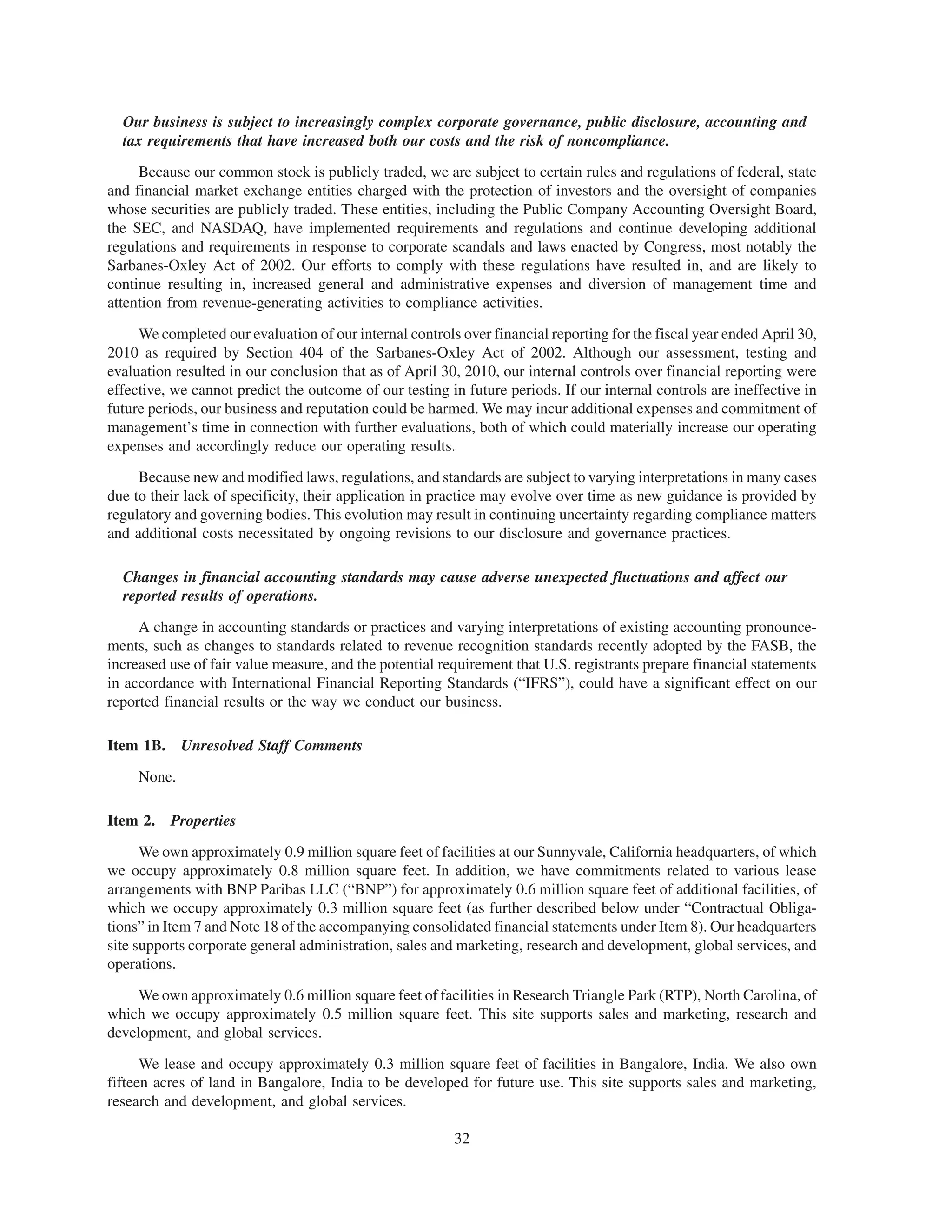 Our business is subject to increasingly complex corporate governance, public disclosure, accounting and
  tax requirements that have increased both our costs and the risk of noncompliance.

     Because our common stock is publicly traded, we are subject to certain rules and regulations of federal, state
and financial market exchange entities charged with the protection of investors and the oversight of companies
whose securities are publicly traded. These entities, including the Public Company Accounting Oversight Board,
the SEC, and NASDAQ, have implemented requirements and regulations and continue developing additional
regulations and requirements in response to corporate scandals and laws enacted by Congress, most notably the
Sarbanes-Oxley Act of 2002. Our efforts to comply with these regulations have resulted in, and are likely to
continue resulting in, increased general and administrative expenses and diversion of management time and
attention from revenue-generating activities to compliance activities.

     We completed our evaluation of our internal controls over financial reporting for the fiscal year ended April 30,
2010 as required by Section 404 of the Sarbanes-Oxley Act of 2002. Although our assessment, testing and
evaluation resulted in our conclusion that as of April 30, 2010, our internal controls over financial reporting were
effective, we cannot predict the outcome of our testing in future periods. If our internal controls are ineffective in
future periods, our business and reputation could be harmed. We may incur additional expenses and commitment of
management’s time in connection with further evaluations, both of which could materially increase our operating
expenses and accordingly reduce our operating results.

     Because new and modified laws, regulations, and standards are subject to varying interpretations in many cases
due to their lack of specificity, their application in practice may evolve over time as new guidance is provided by
regulatory and governing bodies. This evolution may result in continuing uncertainty regarding compliance matters
and additional costs necessitated by ongoing revisions to our disclosure and governance practices.

  Changes in financial accounting standards may cause adverse unexpected fluctuations and affect our
  reported results of operations.

     A change in accounting standards or practices and varying interpretations of existing accounting pronounce-
ments, such as changes to standards related to revenue recognition standards recently adopted by the FASB, the
increased use of fair value measure, and the potential requirement that U.S. registrants prepare financial statements
in accordance with International Financial Reporting Standards (“IFRS”), could have a significant effect on our
reported financial results or the way we conduct our business.

Item 1B. Unresolved Staff Comments

     None.

Item 2. Properties

      We own approximately 0.9 million square feet of facilities at our Sunnyvale, California headquarters, of which
we occupy approximately 0.8 million square feet. In addition, we have commitments related to various lease
arrangements with BNP Paribas LLC (“BNP”) for approximately 0.6 million square feet of additional facilities, of
which we occupy approximately 0.3 million square feet (as further described below under “Contractual Obliga-
tions” in Item 7 and Note 18 of the accompanying consolidated financial statements under Item 8). Our headquarters
site supports corporate general administration, sales and marketing, research and development, global services, and
operations.

     We own approximately 0.6 million square feet of facilities in Research Triangle Park (RTP), North Carolina, of
which we occupy approximately 0.5 million square feet. This site supports sales and marketing, research and
development, and global services.

      We lease and occupy approximately 0.3 million square feet of facilities in Bangalore, India. We also own
fifteen acres of land in Bangalore, India to be developed for future use. This site supports sales and marketing,
research and development, and global services.

                                                         32
 