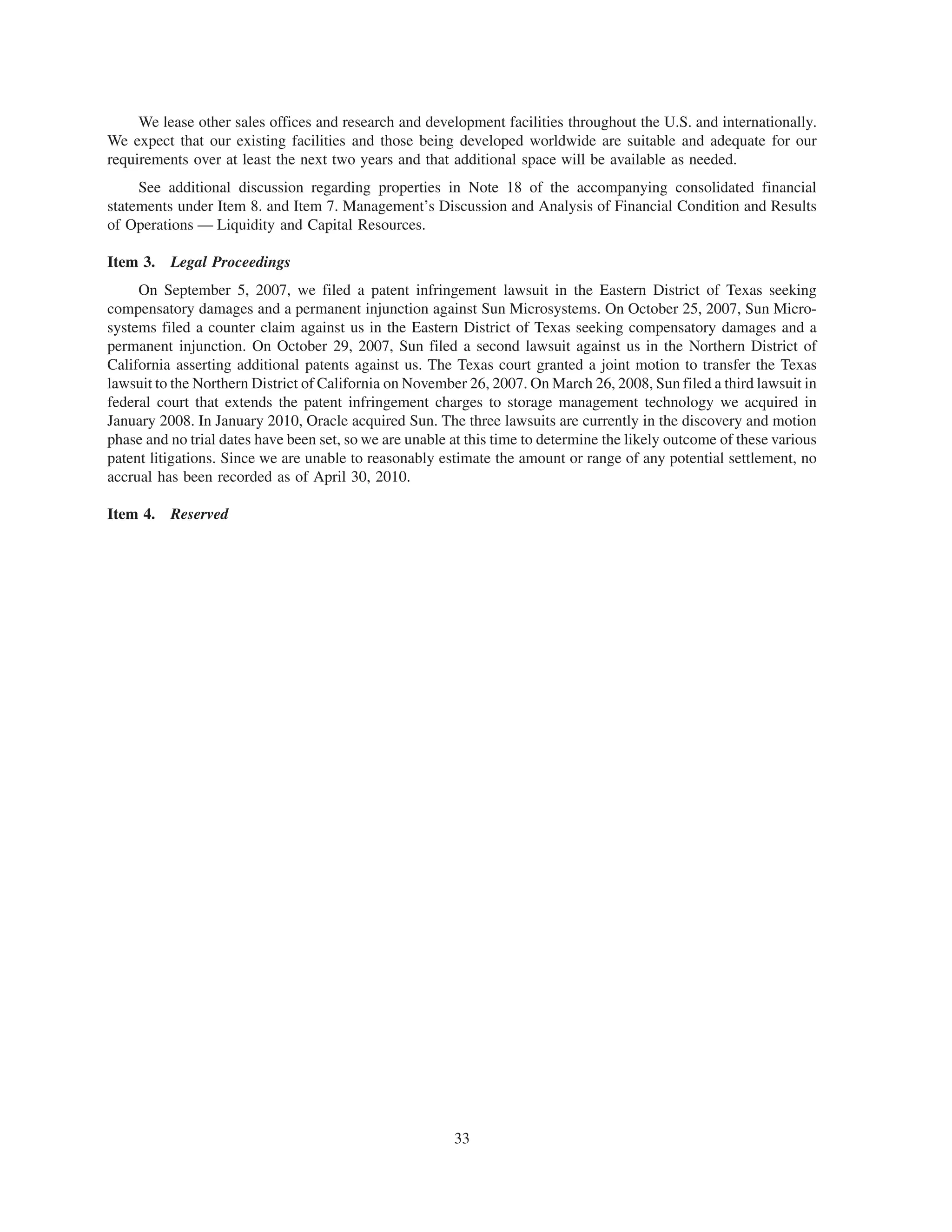 We lease other sales offices and research and development facilities throughout the U.S. and internationally.
We expect that our existing facilities and those being developed worldwide are suitable and adequate for our
requirements over at least the next two years and that additional space will be available as needed.
     See additional discussion regarding properties in Note 18 of the accompanying consolidated financial
statements under Item 8. and Item 7. Management’s Discussion and Analysis of Financial Condition and Results
of Operations — Liquidity and Capital Resources.

Item 3. Legal Proceedings
     On September 5, 2007, we filed a patent infringement lawsuit in the Eastern District of Texas seeking
compensatory damages and a permanent injunction against Sun Microsystems. On October 25, 2007, Sun Micro-
systems filed a counter claim against us in the Eastern District of Texas seeking compensatory damages and a
permanent injunction. On October 29, 2007, Sun filed a second lawsuit against us in the Northern District of
California asserting additional patents against us. The Texas court granted a joint motion to transfer the Texas
lawsuit to the Northern District of California on November 26, 2007. On March 26, 2008, Sun filed a third lawsuit in
federal court that extends the patent infringement charges to storage management technology we acquired in
January 2008. In January 2010, Oracle acquired Sun. The three lawsuits are currently in the discovery and motion
phase and no trial dates have been set, so we are unable at this time to determine the likely outcome of these various
patent litigations. Since we are unable to reasonably estimate the amount or range of any potential settlement, no
accrual has been recorded as of April 30, 2010.

Item 4. Reserved




                                                         33
 