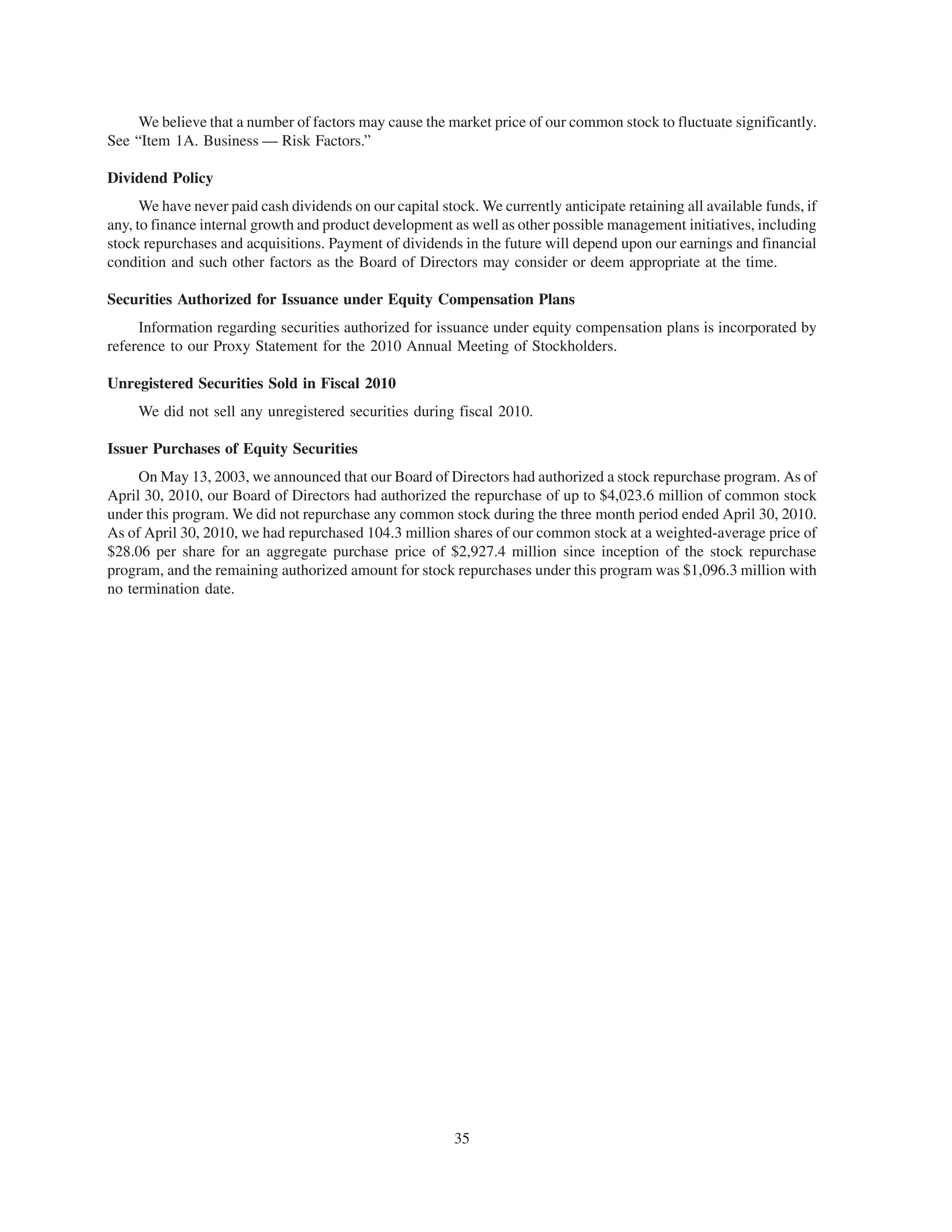 We believe that a number of factors may cause the market price of our common stock to fluctuate significantly.
See “Item 1A. Business — Risk Factors.”

Dividend Policy
      We have never paid cash dividends on our capital stock. We currently anticipate retaining all available funds, if
any, to finance internal growth and product development as well as other possible management initiatives, including
stock repurchases and acquisitions. Payment of dividends in the future will depend upon our earnings and financial
condition and such other factors as the Board of Directors may consider or deem appropriate at the time.

Securities Authorized for Issuance under Equity Compensation Plans
     Information regarding securities authorized for issuance under equity compensation plans is incorporated by
reference to our Proxy Statement for the 2010 Annual Meeting of Stockholders.

Unregistered Securities Sold in Fiscal 2010
     We did not sell any unregistered securities during fiscal 2010.

Issuer Purchases of Equity Securities
     On May 13, 2003, we announced that our Board of Directors had authorized a stock repurchase program. As of
April 30, 2010, our Board of Directors had authorized the repurchase of up to $4,023.6 million of common stock
under this program. We did not repurchase any common stock during the three month period ended April 30, 2010.
As of April 30, 2010, we had repurchased 104.3 million shares of our common stock at a weighted-average price of
$28.06 per share for an aggregate purchase price of $2,927.4 million since inception of the stock repurchase
program, and the remaining authorized amount for stock repurchases under this program was $1,096.3 million with
no termination date.




                                                          35
 