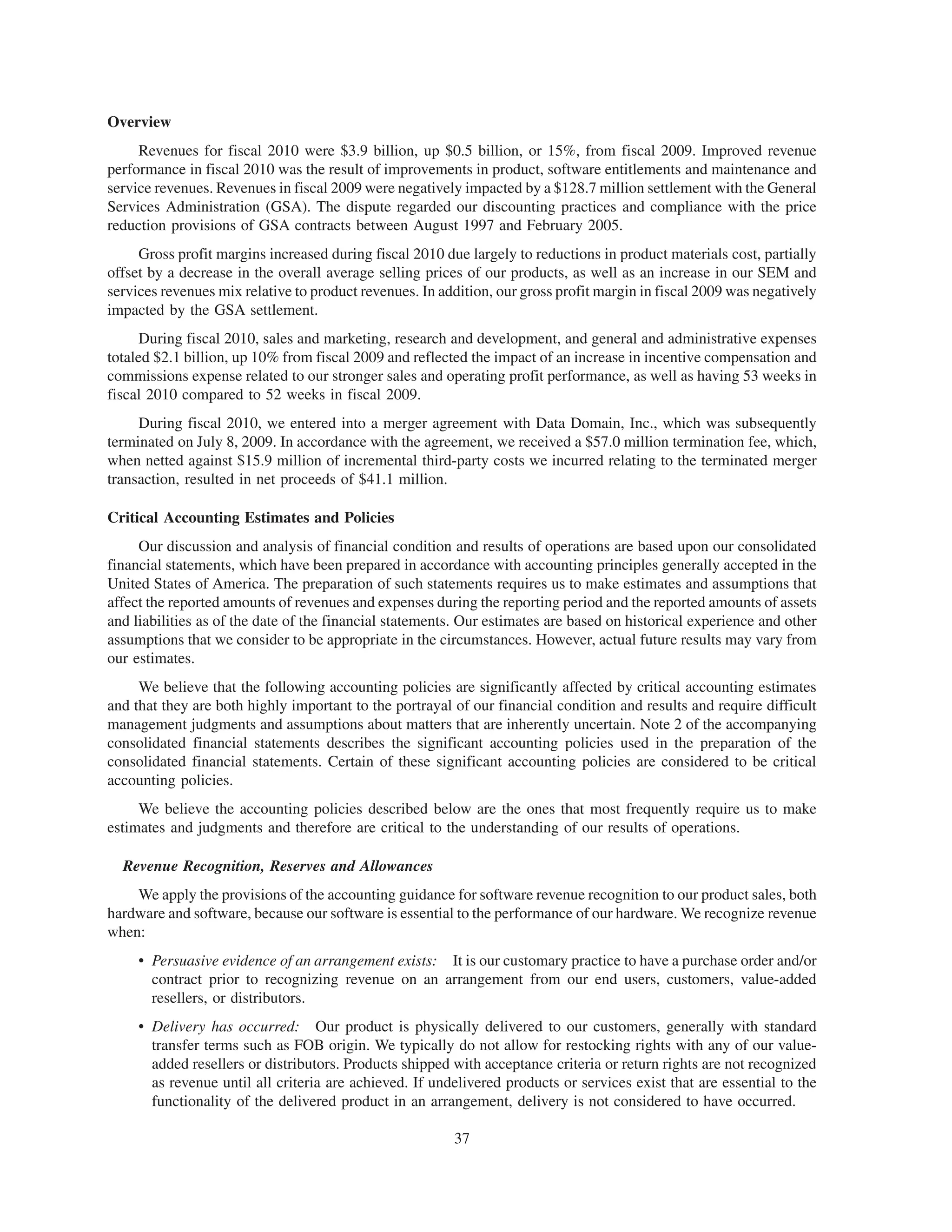 Overview
     Revenues for fiscal 2010 were $3.9 billion, up $0.5 billion, or 15%, from fiscal 2009. Improved revenue
performance in fiscal 2010 was the result of improvements in product, software entitlements and maintenance and
service revenues. Revenues in fiscal 2009 were negatively impacted by a $128.7 million settlement with the General
Services Administration (GSA). The dispute regarded our discounting practices and compliance with the price
reduction provisions of GSA contracts between August 1997 and February 2005.
     Gross profit margins increased during fiscal 2010 due largely to reductions in product materials cost, partially
offset by a decrease in the overall average selling prices of our products, as well as an increase in our SEM and
services revenues mix relative to product revenues. In addition, our gross profit margin in fiscal 2009 was negatively
impacted by the GSA settlement.
      During fiscal 2010, sales and marketing, research and development, and general and administrative expenses
totaled $2.1 billion, up 10% from fiscal 2009 and reflected the impact of an increase in incentive compensation and
commissions expense related to our stronger sales and operating profit performance, as well as having 53 weeks in
fiscal 2010 compared to 52 weeks in fiscal 2009.
     During fiscal 2010, we entered into a merger agreement with Data Domain, Inc., which was subsequently
terminated on July 8, 2009. In accordance with the agreement, we received a $57.0 million termination fee, which,
when netted against $15.9 million of incremental third-party costs we incurred relating to the terminated merger
transaction, resulted in net proceeds of $41.1 million.

Critical Accounting Estimates and Policies
     Our discussion and analysis of financial condition and results of operations are based upon our consolidated
financial statements, which have been prepared in accordance with accounting principles generally accepted in the
United States of America. The preparation of such statements requires us to make estimates and assumptions that
affect the reported amounts of revenues and expenses during the reporting period and the reported amounts of assets
and liabilities as of the date of the financial statements. Our estimates are based on historical experience and other
assumptions that we consider to be appropriate in the circumstances. However, actual future results may vary from
our estimates.
     We believe that the following accounting policies are significantly affected by critical accounting estimates
and that they are both highly important to the portrayal of our financial condition and results and require difficult
management judgments and assumptions about matters that are inherently uncertain. Note 2 of the accompanying
consolidated financial statements describes the significant accounting policies used in the preparation of the
consolidated financial statements. Certain of these significant accounting policies are considered to be critical
accounting policies.
     We believe the accounting policies described below are the ones that most frequently require us to make
estimates and judgments and therefore are critical to the understanding of our results of operations.

  Revenue Recognition, Reserves and Allowances
    We apply the provisions of the accounting guidance for software revenue recognition to our product sales, both
hardware and software, because our software is essential to the performance of our hardware. We recognize revenue
when:
     • Persuasive evidence of an arrangement exists: It is our customary practice to have a purchase order and/or
       contract prior to recognizing revenue on an arrangement from our end users, customers, value-added
       resellers, or distributors.
     • Delivery has occurred: Our product is physically delivered to our customers, generally with standard
       transfer terms such as FOB origin. We typically do not allow for restocking rights with any of our value-
       added resellers or distributors. Products shipped with acceptance criteria or return rights are not recognized
       as revenue until all criteria are achieved. If undelivered products or services exist that are essential to the
       functionality of the delivered product in an arrangement, delivery is not considered to have occurred.

                                                         37
 