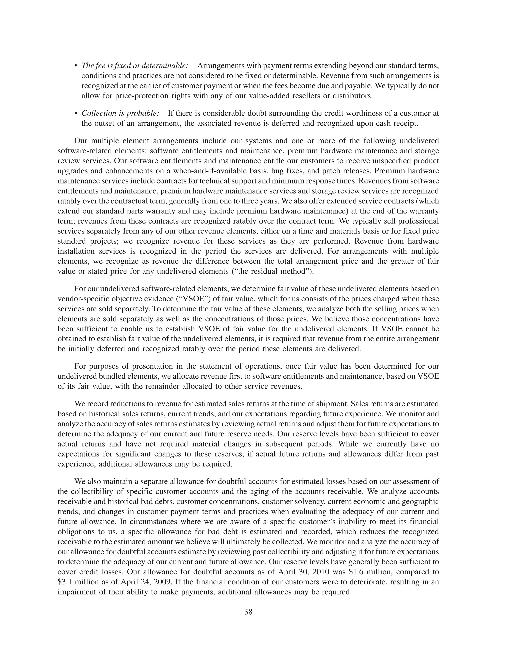 • The fee is fixed or determinable: Arrangements with payment terms extending beyond our standard terms,
       conditions and practices are not considered to be fixed or determinable. Revenue from such arrangements is
       recognized at the earlier of customer payment or when the fees become due and payable. We typically do not
       allow for price-protection rights with any of our value-added resellers or distributors.

     • Collection is probable: If there is considerable doubt surrounding the credit worthiness of a customer at
       the outset of an arrangement, the associated revenue is deferred and recognized upon cash receipt.

      Our multiple element arrangements include our systems and one or more of the following undelivered
software-related elements: software entitlements and maintenance, premium hardware maintenance and storage
review services. Our software entitlements and maintenance entitle our customers to receive unspecified product
upgrades and enhancements on a when-and-if-available basis, bug fixes, and patch releases. Premium hardware
maintenance services include contracts for technical support and minimum response times. Revenues from software
entitlements and maintenance, premium hardware maintenance services and storage review services are recognized
ratably over the contractual term, generally from one to three years. We also offer extended service contracts (which
extend our standard parts warranty and may include premium hardware maintenance) at the end of the warranty
term; revenues from these contracts are recognized ratably over the contract term. We typically sell professional
services separately from any of our other revenue elements, either on a time and materials basis or for fixed price
standard projects; we recognize revenue for these services as they are performed. Revenue from hardware
installation services is recognized in the period the services are delivered. For arrangements with multiple
elements, we recognize as revenue the difference between the total arrangement price and the greater of fair
value or stated price for any undelivered elements (“the residual method”).

     For our undelivered software-related elements, we determine fair value of these undelivered elements based on
vendor-specific objective evidence (“VSOE”) of fair value, which for us consists of the prices charged when these
services are sold separately. To determine the fair value of these elements, we analyze both the selling prices when
elements are sold separately as well as the concentrations of those prices. We believe those concentrations have
been sufficient to enable us to establish VSOE of fair value for the undelivered elements. If VSOE cannot be
obtained to establish fair value of the undelivered elements, it is required that revenue from the entire arrangement
be initially deferred and recognized ratably over the period these elements are delivered.

      For purposes of presentation in the statement of operations, once fair value has been determined for our
undelivered bundled elements, we allocate revenue first to software entitlements and maintenance, based on VSOE
of its fair value, with the remainder allocated to other service revenues.

     We record reductions to revenue for estimated sales returns at the time of shipment. Sales returns are estimated
based on historical sales returns, current trends, and our expectations regarding future experience. We monitor and
analyze the accuracy of sales returns estimates by reviewing actual returns and adjust them for future expectations to
determine the adequacy of our current and future reserve needs. Our reserve levels have been sufficient to cover
actual returns and have not required material changes in subsequent periods. While we currently have no
expectations for significant changes to these reserves, if actual future returns and allowances differ from past
experience, additional allowances may be required.

     We also maintain a separate allowance for doubtful accounts for estimated losses based on our assessment of
the collectibility of specific customer accounts and the aging of the accounts receivable. We analyze accounts
receivable and historical bad debts, customer concentrations, customer solvency, current economic and geographic
trends, and changes in customer payment terms and practices when evaluating the adequacy of our current and
future allowance. In circumstances where we are aware of a specific customer’s inability to meet its financial
obligations to us, a specific allowance for bad debt is estimated and recorded, which reduces the recognized
receivable to the estimated amount we believe will ultimately be collected. We monitor and analyze the accuracy of
our allowance for doubtful accounts estimate by reviewing past collectibility and adjusting it for future expectations
to determine the adequacy of our current and future allowance. Our reserve levels have generally been sufficient to
cover credit losses. Our allowance for doubtful accounts as of April 30, 2010 was $1.6 million, compared to
$3.1 million as of April 24, 2009. If the financial condition of our customers were to deteriorate, resulting in an
impairment of their ability to make payments, additional allowances may be required.

                                                         38
 