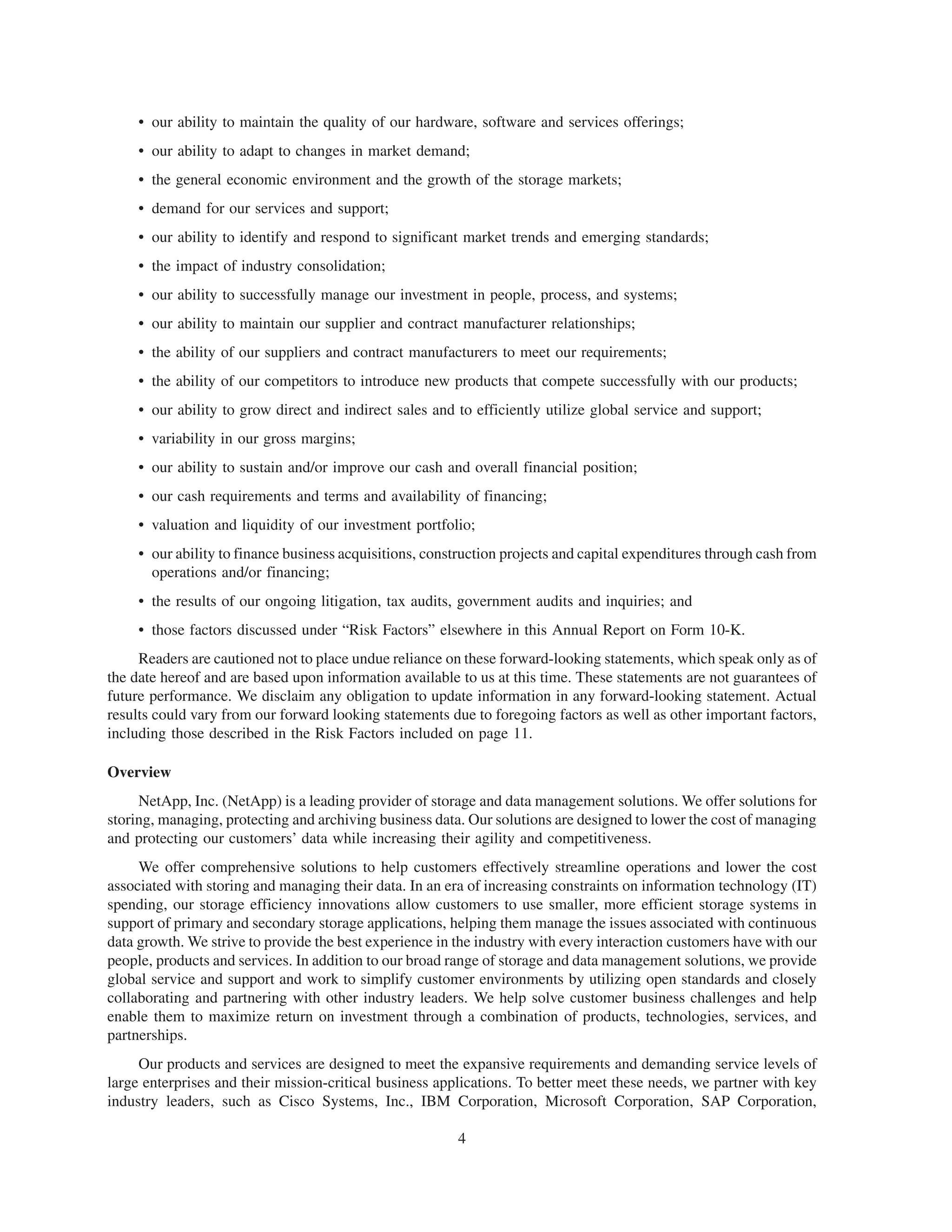 • our ability to maintain the quality of our hardware, software and services offerings;
     • our ability to adapt to changes in market demand;
     • the general economic environment and the growth of the storage markets;
     • demand for our services and support;
     • our ability to identify and respond to significant market trends and emerging standards;
     • the impact of industry consolidation;
     • our ability to successfully manage our investment in people, process, and systems;
     • our ability to maintain our supplier and contract manufacturer relationships;
     • the ability of our suppliers and contract manufacturers to meet our requirements;
     • the ability of our competitors to introduce new products that compete successfully with our products;
     • our ability to grow direct and indirect sales and to efficiently utilize global service and support;
     • variability in our gross margins;
     • our ability to sustain and/or improve our cash and overall financial position;
     • our cash requirements and terms and availability of financing;
     • valuation and liquidity of our investment portfolio;
     • our ability to finance business acquisitions, construction projects and capital expenditures through cash from
       operations and/or financing;
     • the results of our ongoing litigation, tax audits, government audits and inquiries; and
     • those factors discussed under “Risk Factors” elsewhere in this Annual Report on Form 10-K.
     Readers are cautioned not to place undue reliance on these forward-looking statements, which speak only as of
the date hereof and are based upon information available to us at this time. These statements are not guarantees of
future performance. We disclaim any obligation to update information in any forward-looking statement. Actual
results could vary from our forward looking statements due to foregoing factors as well as other important factors,
including those described in the Risk Factors included on page 11.

Overview
     NetApp, Inc. (NetApp) is a leading provider of storage and data management solutions. We offer solutions for
storing, managing, protecting and archiving business data. Our solutions are designed to lower the cost of managing
and protecting our customers’ data while increasing their agility and competitiveness.
     We offer comprehensive solutions to help customers effectively streamline operations and lower the cost
associated with storing and managing their data. In an era of increasing constraints on information technology (IT)
spending, our storage efficiency innovations allow customers to use smaller, more efficient storage systems in
support of primary and secondary storage applications, helping them manage the issues associated with continuous
data growth. We strive to provide the best experience in the industry with every interaction customers have with our
people, products and services. In addition to our broad range of storage and data management solutions, we provide
global service and support and work to simplify customer environments by utilizing open standards and closely
collaborating and partnering with other industry leaders. We help solve customer business challenges and help
enable them to maximize return on investment through a combination of products, technologies, services, and
partnerships.
     Our products and services are designed to meet the expansive requirements and demanding service levels of
large enterprises and their mission-critical business applications. To better meet these needs, we partner with key
industry leaders, such as Cisco Systems, Inc., IBM Corporation, Microsoft Corporation, SAP Corporation,

                                                         4
 