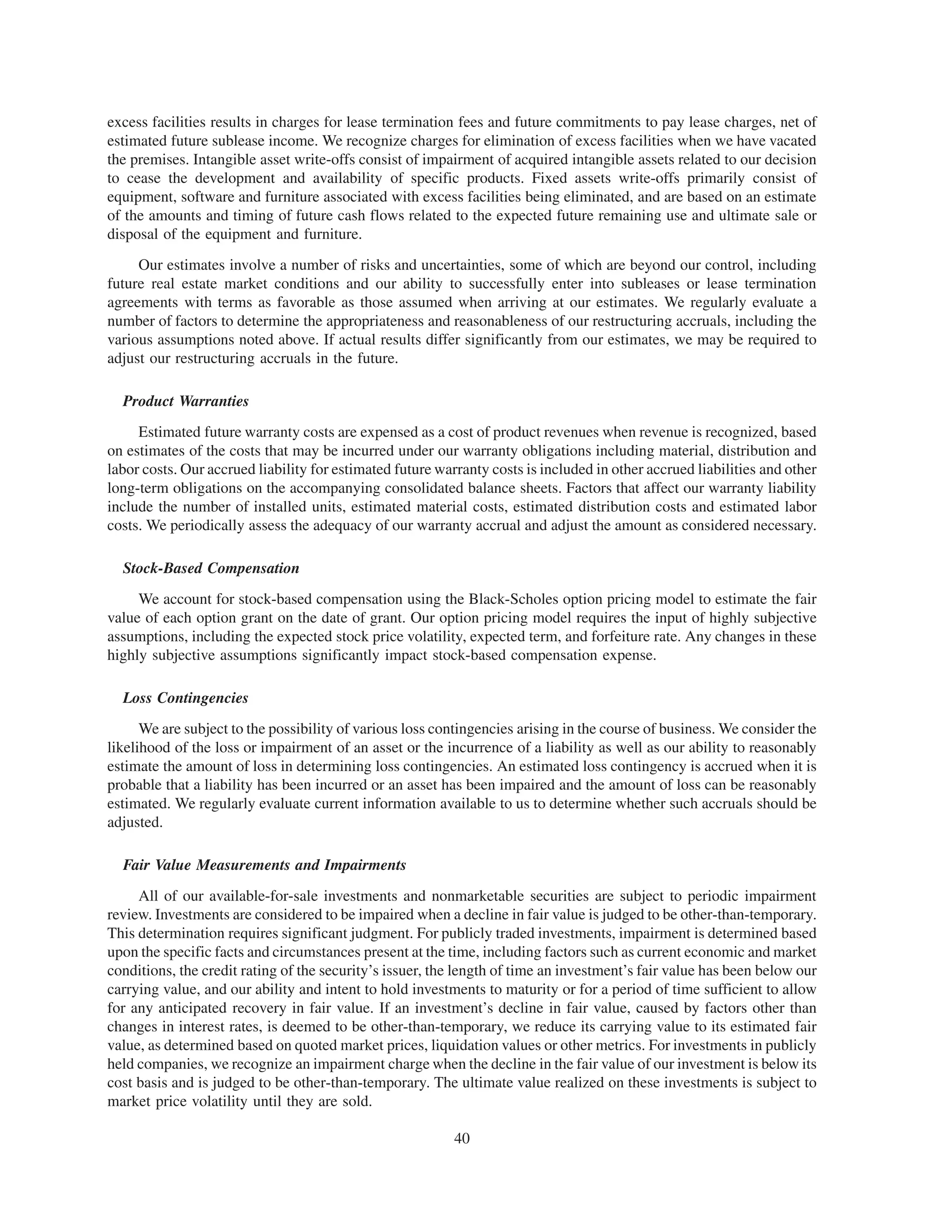 excess facilities results in charges for lease termination fees and future commitments to pay lease charges, net of
estimated future sublease income. We recognize charges for elimination of excess facilities when we have vacated
the premises. Intangible asset write-offs consist of impairment of acquired intangible assets related to our decision
to cease the development and availability of specific products. Fixed assets write-offs primarily consist of
equipment, software and furniture associated with excess facilities being eliminated, and are based on an estimate
of the amounts and timing of future cash flows related to the expected future remaining use and ultimate sale or
disposal of the equipment and furniture.
     Our estimates involve a number of risks and uncertainties, some of which are beyond our control, including
future real estate market conditions and our ability to successfully enter into subleases or lease termination
agreements with terms as favorable as those assumed when arriving at our estimates. We regularly evaluate a
number of factors to determine the appropriateness and reasonableness of our restructuring accruals, including the
various assumptions noted above. If actual results differ significantly from our estimates, we may be required to
adjust our restructuring accruals in the future.

  Product Warranties
     Estimated future warranty costs are expensed as a cost of product revenues when revenue is recognized, based
on estimates of the costs that may be incurred under our warranty obligations including material, distribution and
labor costs. Our accrued liability for estimated future warranty costs is included in other accrued liabilities and other
long-term obligations on the accompanying consolidated balance sheets. Factors that affect our warranty liability
include the number of installed units, estimated material costs, estimated distribution costs and estimated labor
costs. We periodically assess the adequacy of our warranty accrual and adjust the amount as considered necessary.

  Stock-Based Compensation
     We account for stock-based compensation using the Black-Scholes option pricing model to estimate the fair
value of each option grant on the date of grant. Our option pricing model requires the input of highly subjective
assumptions, including the expected stock price volatility, expected term, and forfeiture rate. Any changes in these
highly subjective assumptions significantly impact stock-based compensation expense.

  Loss Contingencies
      We are subject to the possibility of various loss contingencies arising in the course of business. We consider the
likelihood of the loss or impairment of an asset or the incurrence of a liability as well as our ability to reasonably
estimate the amount of loss in determining loss contingencies. An estimated loss contingency is accrued when it is
probable that a liability has been incurred or an asset has been impaired and the amount of loss can be reasonably
estimated. We regularly evaluate current information available to us to determine whether such accruals should be
adjusted.

  Fair Value Measurements and Impairments
     All of our available-for-sale investments and nonmarketable securities are subject to periodic impairment
review. Investments are considered to be impaired when a decline in fair value is judged to be other-than-temporary.
This determination requires significant judgment. For publicly traded investments, impairment is determined based
upon the specific facts and circumstances present at the time, including factors such as current economic and market
conditions, the credit rating of the security’s issuer, the length of time an investment’s fair value has been below our
carrying value, and our ability and intent to hold investments to maturity or for a period of time sufficient to allow
for any anticipated recovery in fair value. If an investment’s decline in fair value, caused by factors other than
changes in interest rates, is deemed to be other-than-temporary, we reduce its carrying value to its estimated fair
value, as determined based on quoted market prices, liquidation values or other metrics. For investments in publicly
held companies, we recognize an impairment charge when the decline in the fair value of our investment is below its
cost basis and is judged to be other-than-temporary. The ultimate value realized on these investments is subject to
market price volatility until they are sold.

                                                           40
 