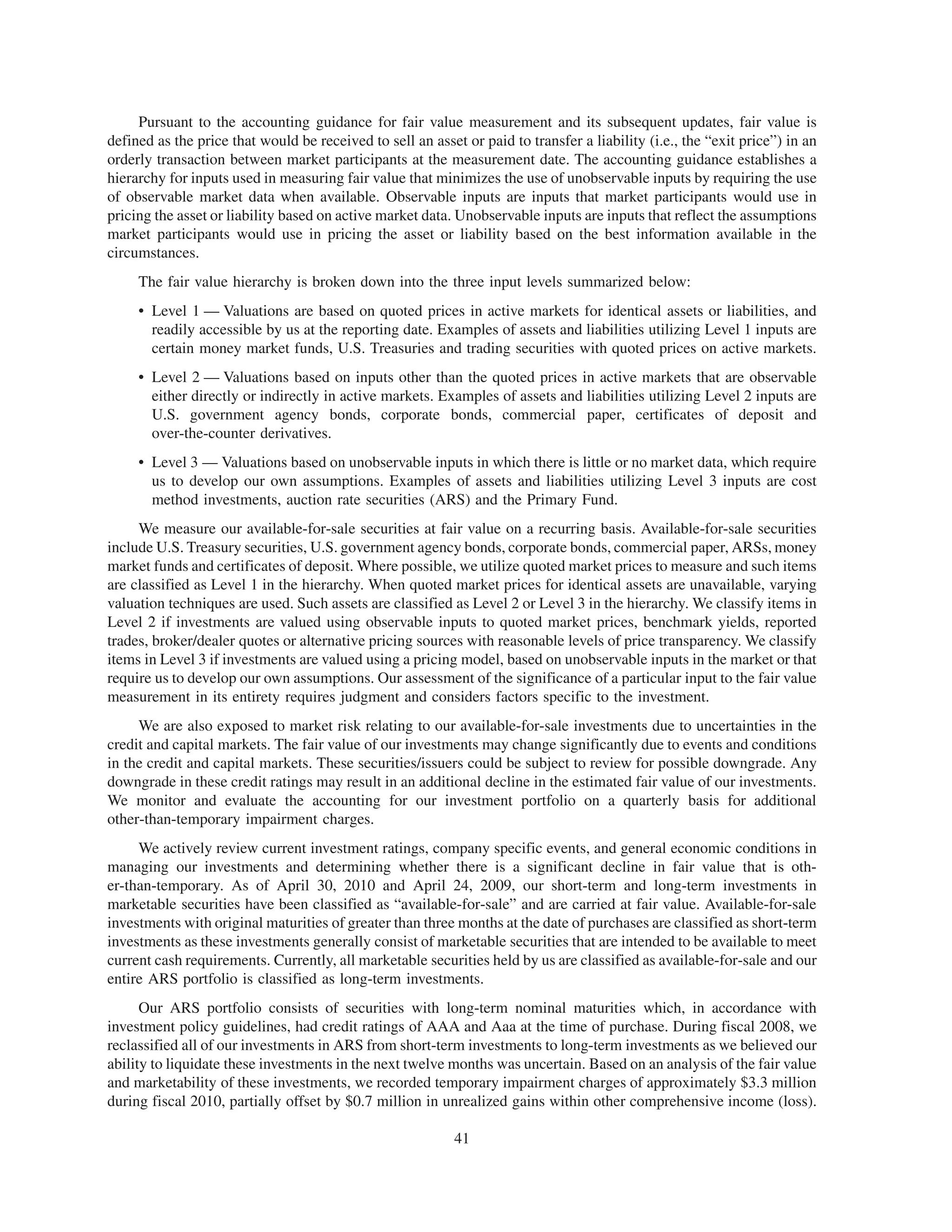 Pursuant to the accounting guidance for fair value measurement and its subsequent updates, fair value is
defined as the price that would be received to sell an asset or paid to transfer a liability (i.e., the “exit price”) in an
orderly transaction between market participants at the measurement date. The accounting guidance establishes a
hierarchy for inputs used in measuring fair value that minimizes the use of unobservable inputs by requiring the use
of observable market data when available. Observable inputs are inputs that market participants would use in
pricing the asset or liability based on active market data. Unobservable inputs are inputs that reflect the assumptions
market participants would use in pricing the asset or liability based on the best information available in the
circumstances.
     The fair value hierarchy is broken down into the three input levels summarized below:
     • Level 1 — Valuations are based on quoted prices in active markets for identical assets or liabilities, and
       readily accessible by us at the reporting date. Examples of assets and liabilities utilizing Level 1 inputs are
       certain money market funds, U.S. Treasuries and trading securities with quoted prices on active markets.
     • Level 2 — Valuations based on inputs other than the quoted prices in active markets that are observable
       either directly or indirectly in active markets. Examples of assets and liabilities utilizing Level 2 inputs are
       U.S. government agency bonds, corporate bonds, commercial paper, certificates of deposit and
       over-the-counter derivatives.
     • Level 3 — Valuations based on unobservable inputs in which there is little or no market data, which require
       us to develop our own assumptions. Examples of assets and liabilities utilizing Level 3 inputs are cost
       method investments, auction rate securities (ARS) and the Primary Fund.
     We measure our available-for-sale securities at fair value on a recurring basis. Available-for-sale securities
include U.S. Treasury securities, U.S. government agency bonds, corporate bonds, commercial paper, ARSs, money
market funds and certificates of deposit. Where possible, we utilize quoted market prices to measure and such items
are classified as Level 1 in the hierarchy. When quoted market prices for identical assets are unavailable, varying
valuation techniques are used. Such assets are classified as Level 2 or Level 3 in the hierarchy. We classify items in
Level 2 if investments are valued using observable inputs to quoted market prices, benchmark yields, reported
trades, broker/dealer quotes or alternative pricing sources with reasonable levels of price transparency. We classify
items in Level 3 if investments are valued using a pricing model, based on unobservable inputs in the market or that
require us to develop our own assumptions. Our assessment of the significance of a particular input to the fair value
measurement in its entirety requires judgment and considers factors specific to the investment.
     We are also exposed to market risk relating to our available-for-sale investments due to uncertainties in the
credit and capital markets. The fair value of our investments may change significantly due to events and conditions
in the credit and capital markets. These securities/issuers could be subject to review for possible downgrade. Any
downgrade in these credit ratings may result in an additional decline in the estimated fair value of our investments.
We monitor and evaluate the accounting for our investment portfolio on a quarterly basis for additional
other-than-temporary impairment charges.
     We actively review current investment ratings, company specific events, and general economic conditions in
managing our investments and determining whether there is a significant decline in fair value that is oth-
er-than-temporary. As of April 30, 2010 and April 24, 2009, our short-term and long-term investments in
marketable securities have been classified as “available-for-sale” and are carried at fair value. Available-for-sale
investments with original maturities of greater than three months at the date of purchases are classified as short-term
investments as these investments generally consist of marketable securities that are intended to be available to meet
current cash requirements. Currently, all marketable securities held by us are classified as available-for-sale and our
entire ARS portfolio is classified as long-term investments.
      Our ARS portfolio consists of securities with long-term nominal maturities which, in accordance with
investment policy guidelines, had credit ratings of AAA and Aaa at the time of purchase. During fiscal 2008, we
reclassified all of our investments in ARS from short-term investments to long-term investments as we believed our
ability to liquidate these investments in the next twelve months was uncertain. Based on an analysis of the fair value
and marketability of these investments, we recorded temporary impairment charges of approximately $3.3 million
during fiscal 2010, partially offset by $0.7 million in unrealized gains within other comprehensive income (loss).

                                                            41
 