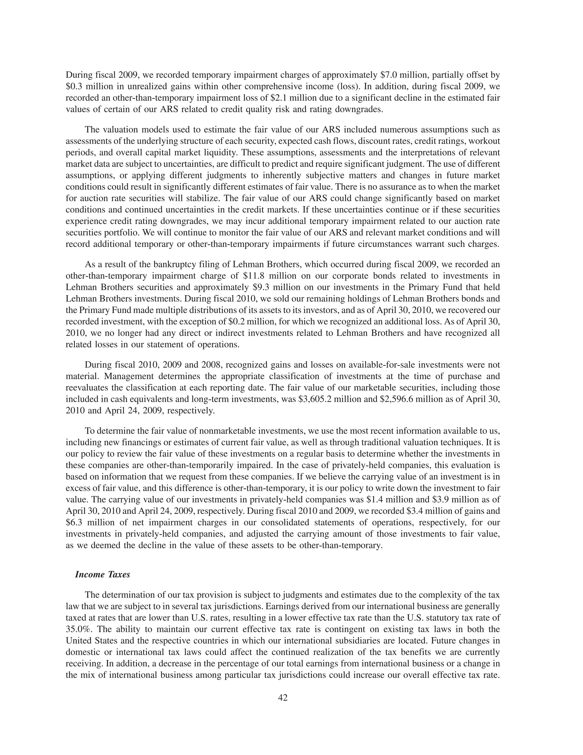 During fiscal 2009, we recorded temporary impairment charges of approximately $7.0 million, partially offset by
$0.3 million in unrealized gains within other comprehensive income (loss). In addition, during fiscal 2009, we
recorded an other-than-temporary impairment loss of $2.1 million due to a significant decline in the estimated fair
values of certain of our ARS related to credit quality risk and rating downgrades.

     The valuation models used to estimate the fair value of our ARS included numerous assumptions such as
assessments of the underlying structure of each security, expected cash flows, discount rates, credit ratings, workout
periods, and overall capital market liquidity. These assumptions, assessments and the interpretations of relevant
market data are subject to uncertainties, are difficult to predict and require significant judgment. The use of different
assumptions, or applying different judgments to inherently subjective matters and changes in future market
conditions could result in significantly different estimates of fair value. There is no assurance as to when the market
for auction rate securities will stabilize. The fair value of our ARS could change significantly based on market
conditions and continued uncertainties in the credit markets. If these uncertainties continue or if these securities
experience credit rating downgrades, we may incur additional temporary impairment related to our auction rate
securities portfolio. We will continue to monitor the fair value of our ARS and relevant market conditions and will
record additional temporary or other-than-temporary impairments if future circumstances warrant such charges.

      As a result of the bankruptcy filing of Lehman Brothers, which occurred during fiscal 2009, we recorded an
other-than-temporary impairment charge of $11.8 million on our corporate bonds related to investments in
Lehman Brothers securities and approximately $9.3 million on our investments in the Primary Fund that held
Lehman Brothers investments. During fiscal 2010, we sold our remaining holdings of Lehman Brothers bonds and
the Primary Fund made multiple distributions of its assets to its investors, and as of April 30, 2010, we recovered our
recorded investment, with the exception of $0.2 million, for which we recognized an additional loss. As of April 30,
2010, we no longer had any direct or indirect investments related to Lehman Brothers and have recognized all
related losses in our statement of operations.

     During fiscal 2010, 2009 and 2008, recognized gains and losses on available-for-sale investments were not
material. Management determines the appropriate classification of investments at the time of purchase and
reevaluates the classification at each reporting date. The fair value of our marketable securities, including those
included in cash equivalents and long-term investments, was $3,605.2 million and $2,596.6 million as of April 30,
2010 and April 24, 2009, respectively.

     To determine the fair value of nonmarketable investments, we use the most recent information available to us,
including new financings or estimates of current fair value, as well as through traditional valuation techniques. It is
our policy to review the fair value of these investments on a regular basis to determine whether the investments in
these companies are other-than-temporarily impaired. In the case of privately-held companies, this evaluation is
based on information that we request from these companies. If we believe the carrying value of an investment is in
excess of fair value, and this difference is other-than-temporary, it is our policy to write down the investment to fair
value. The carrying value of our investments in privately-held companies was $1.4 million and $3.9 million as of
April 30, 2010 and April 24, 2009, respectively. During fiscal 2010 and 2009, we recorded $3.4 million of gains and
$6.3 million of net impairment charges in our consolidated statements of operations, respectively, for our
investments in privately-held companies, and adjusted the carrying amount of those investments to fair value,
as we deemed the decline in the value of these assets to be other-than-temporary.


  Income Taxes

     The determination of our tax provision is subject to judgments and estimates due to the complexity of the tax
law that we are subject to in several tax jurisdictions. Earnings derived from our international business are generally
taxed at rates that are lower than U.S. rates, resulting in a lower effective tax rate than the U.S. statutory tax rate of
35.0%. The ability to maintain our current effective tax rate is contingent on existing tax laws in both the
United States and the respective countries in which our international subsidiaries are located. Future changes in
domestic or international tax laws could affect the continued realization of the tax benefits we are currently
receiving. In addition, a decrease in the percentage of our total earnings from international business or a change in
the mix of international business among particular tax jurisdictions could increase our overall effective tax rate.

                                                           42
 