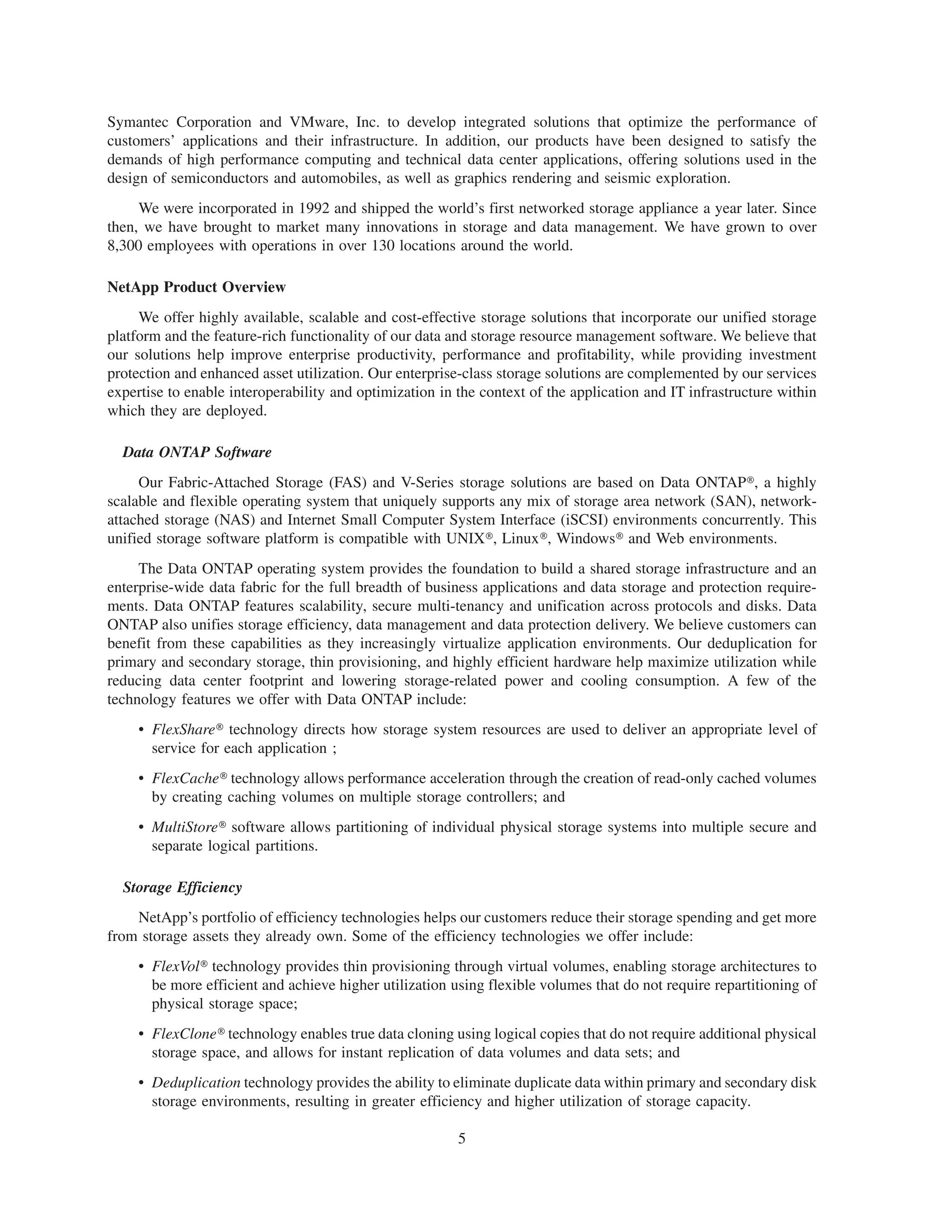 Symantec Corporation and VMware, Inc. to develop integrated solutions that optimize the performance of
customers’ applications and their infrastructure. In addition, our products have been designed to satisfy the
demands of high performance computing and technical data center applications, offering solutions used in the
design of semiconductors and automobiles, as well as graphics rendering and seismic exploration.
     We were incorporated in 1992 and shipped the world’s first networked storage appliance a year later. Since
then, we have brought to market many innovations in storage and data management. We have grown to over
8,300 employees with operations in over 130 locations around the world.

NetApp Product Overview
     We offer highly available, scalable and cost-effective storage solutions that incorporate our unified storage
platform and the feature-rich functionality of our data and storage resource management software. We believe that
our solutions help improve enterprise productivity, performance and profitability, while providing investment
protection and enhanced asset utilization. Our enterprise-class storage solutions are complemented by our services
expertise to enable interoperability and optimization in the context of the application and IT infrastructure within
which they are deployed.

  Data ONTAP Software
     Our Fabric-Attached Storage (FAS) and V-Series storage solutions are based on Data ONTAP», a highly
scalable and flexible operating system that uniquely supports any mix of storage area network (SAN), network-
attached storage (NAS) and Internet Small Computer System Interface (iSCSI) environments concurrently. This
unified storage software platform is compatible with UNIX», Linux», Windows» and Web environments.
     The Data ONTAP operating system provides the foundation to build a shared storage infrastructure and an
enterprise-wide data fabric for the full breadth of business applications and data storage and protection require-
ments. Data ONTAP features scalability, secure multi-tenancy and unification across protocols and disks. Data
ONTAP also unifies storage efficiency, data management and data protection delivery. We believe customers can
benefit from these capabilities as they increasingly virtualize application environments. Our deduplication for
primary and secondary storage, thin provisioning, and highly efficient hardware help maximize utilization while
reducing data center footprint and lowering storage-related power and cooling consumption. A few of the
technology features we offer with Data ONTAP include:
     • FlexShare» technology directs how storage system resources are used to deliver an appropriate level of
       service for each application ;
     • FlexCache» technology allows performance acceleration through the creation of read-only cached volumes
       by creating caching volumes on multiple storage controllers; and
     • MultiStore» software allows partitioning of individual physical storage systems into multiple secure and
       separate logical partitions.

  Storage Efficiency
    NetApp’s portfolio of efficiency technologies helps our customers reduce their storage spending and get more
from storage assets they already own. Some of the efficiency technologies we offer include:
     • FlexVol» technology provides thin provisioning through virtual volumes, enabling storage architectures to
       be more efficient and achieve higher utilization using flexible volumes that do not require repartitioning of
       physical storage space;
     • FlexClone» technology enables true data cloning using logical copies that do not require additional physical
       storage space, and allows for instant replication of data volumes and data sets; and
     • Deduplication technology provides the ability to eliminate duplicate data within primary and secondary disk
       storage environments, resulting in greater efficiency and higher utilization of storage capacity.

                                                         5
 