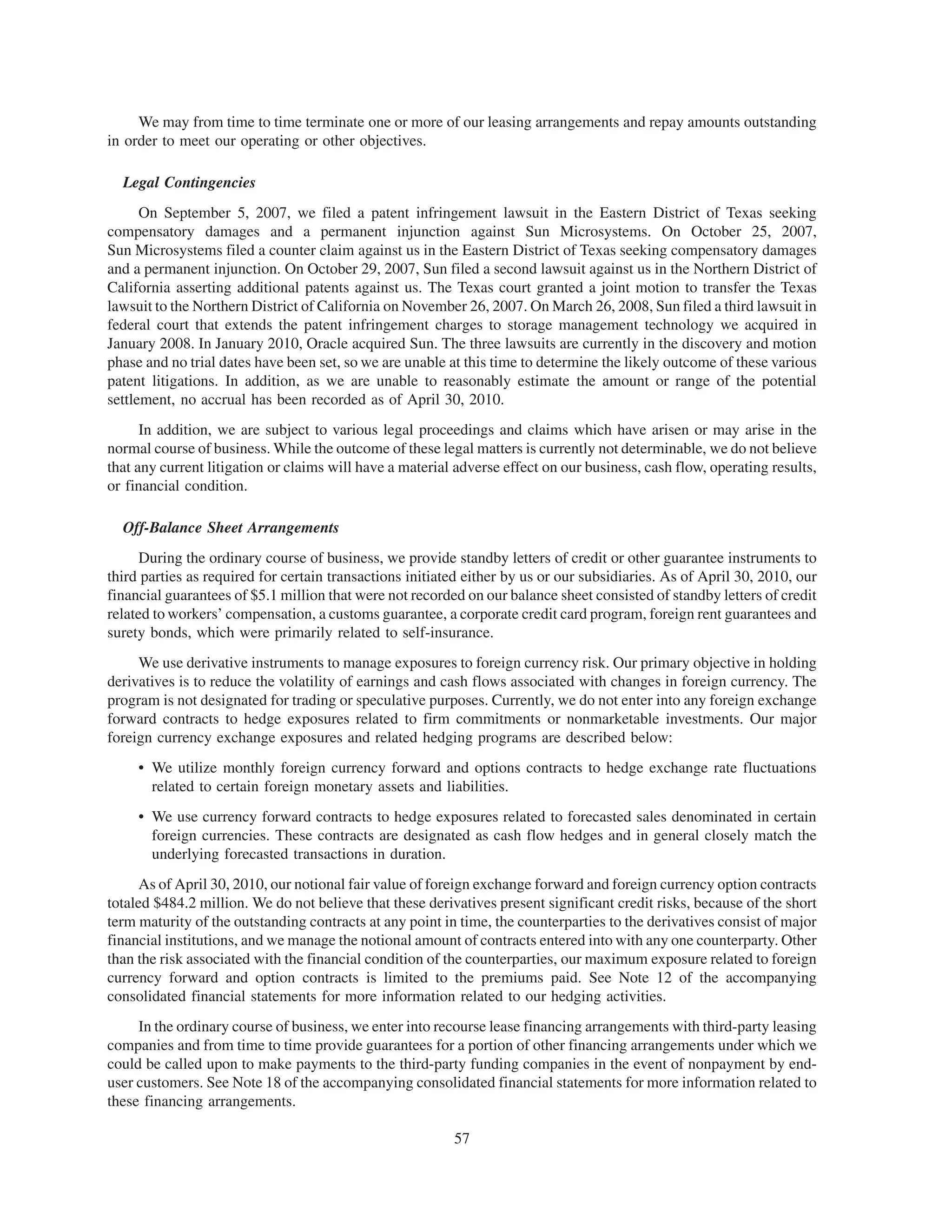 We may from time to time terminate one or more of our leasing arrangements and repay amounts outstanding
in order to meet our operating or other objectives.

  Legal Contingencies
      On September 5, 2007, we filed a patent infringement lawsuit in the Eastern District of Texas seeking
compensatory damages and a permanent injunction against Sun Microsystems. On October 25, 2007,
Sun Microsystems filed a counter claim against us in the Eastern District of Texas seeking compensatory damages
and a permanent injunction. On October 29, 2007, Sun filed a second lawsuit against us in the Northern District of
California asserting additional patents against us. The Texas court granted a joint motion to transfer the Texas
lawsuit to the Northern District of California on November 26, 2007. On March 26, 2008, Sun filed a third lawsuit in
federal court that extends the patent infringement charges to storage management technology we acquired in
January 2008. In January 2010, Oracle acquired Sun. The three lawsuits are currently in the discovery and motion
phase and no trial dates have been set, so we are unable at this time to determine the likely outcome of these various
patent litigations. In addition, as we are unable to reasonably estimate the amount or range of the potential
settlement, no accrual has been recorded as of April 30, 2010.
      In addition, we are subject to various legal proceedings and claims which have arisen or may arise in the
normal course of business. While the outcome of these legal matters is currently not determinable, we do not believe
that any current litigation or claims will have a material adverse effect on our business, cash flow, operating results,
or financial condition.

  Off-Balance Sheet Arrangements
      During the ordinary course of business, we provide standby letters of credit or other guarantee instruments to
third parties as required for certain transactions initiated either by us or our subsidiaries. As of April 30, 2010, our
financial guarantees of $5.1 million that were not recorded on our balance sheet consisted of standby letters of credit
related to workers’ compensation, a customs guarantee, a corporate credit card program, foreign rent guarantees and
surety bonds, which were primarily related to self-insurance.
     We use derivative instruments to manage exposures to foreign currency risk. Our primary objective in holding
derivatives is to reduce the volatility of earnings and cash flows associated with changes in foreign currency. The
program is not designated for trading or speculative purposes. Currently, we do not enter into any foreign exchange
forward contracts to hedge exposures related to firm commitments or nonmarketable investments. Our major
foreign currency exchange exposures and related hedging programs are described below:
     • We utilize monthly foreign currency forward and options contracts to hedge exchange rate fluctuations
       related to certain foreign monetary assets and liabilities.
     • We use currency forward contracts to hedge exposures related to forecasted sales denominated in certain
       foreign currencies. These contracts are designated as cash flow hedges and in general closely match the
       underlying forecasted transactions in duration.
      As of April 30, 2010, our notional fair value of foreign exchange forward and foreign currency option contracts
totaled $484.2 million. We do not believe that these derivatives present significant credit risks, because of the short
term maturity of the outstanding contracts at any point in time, the counterparties to the derivatives consist of major
financial institutions, and we manage the notional amount of contracts entered into with any one counterparty. Other
than the risk associated with the financial condition of the counterparties, our maximum exposure related to foreign
currency forward and option contracts is limited to the premiums paid. See Note 12 of the accompanying
consolidated financial statements for more information related to our hedging activities.
     In the ordinary course of business, we enter into recourse lease financing arrangements with third-party leasing
companies and from time to time provide guarantees for a portion of other financing arrangements under which we
could be called upon to make payments to the third-party funding companies in the event of nonpayment by end-
user customers. See Note 18 of the accompanying consolidated financial statements for more information related to
these financing arrangements.

                                                          57
 