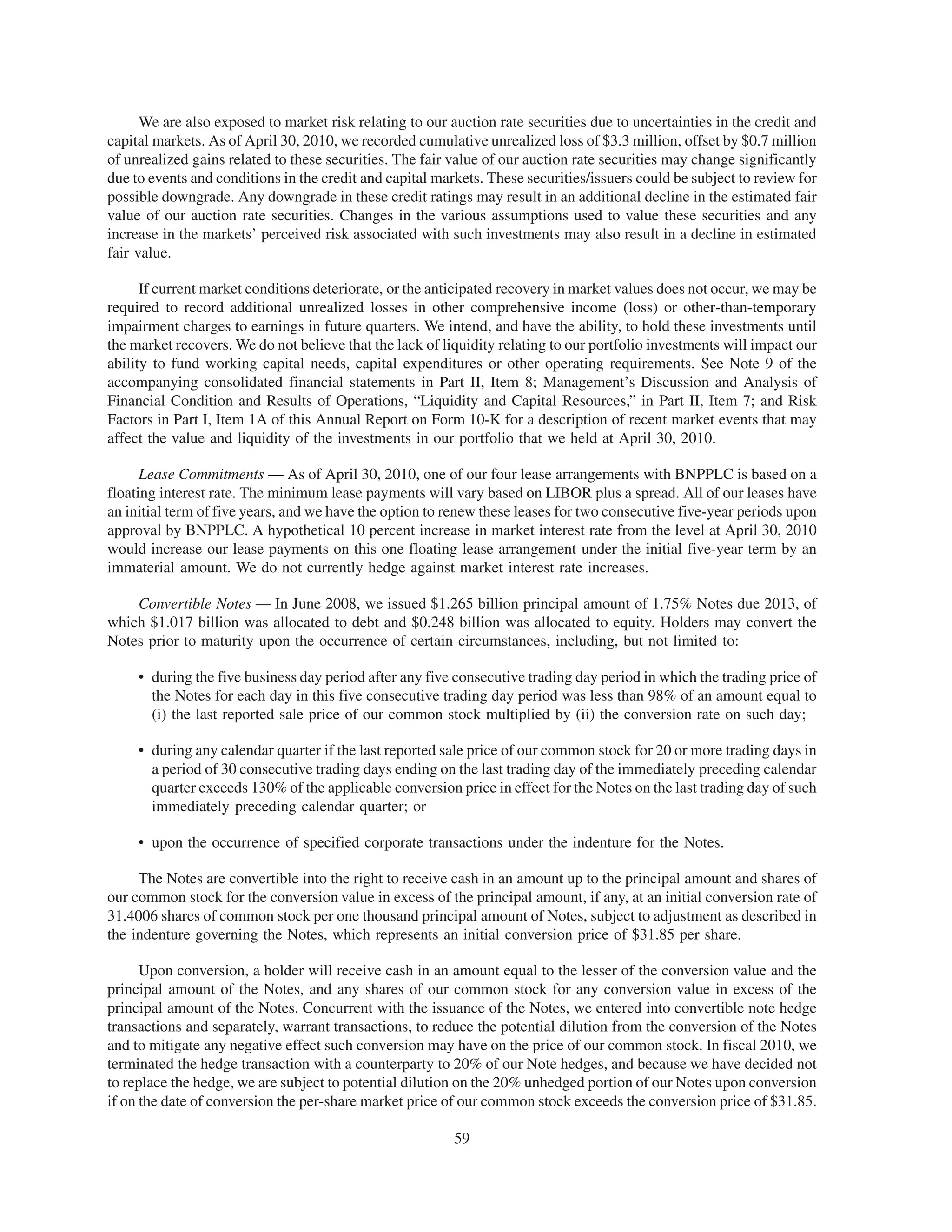 We are also exposed to market risk relating to our auction rate securities due to uncertainties in the credit and
capital markets. As of April 30, 2010, we recorded cumulative unrealized loss of $3.3 million, offset by $0.7 million
of unrealized gains related to these securities. The fair value of our auction rate securities may change significantly
due to events and conditions in the credit and capital markets. These securities/issuers could be subject to review for
possible downgrade. Any downgrade in these credit ratings may result in an additional decline in the estimated fair
value of our auction rate securities. Changes in the various assumptions used to value these securities and any
increase in the markets’ perceived risk associated with such investments may also result in a decline in estimated
fair value.

      If current market conditions deteriorate, or the anticipated recovery in market values does not occur, we may be
required to record additional unrealized losses in other comprehensive income (loss) or other-than-temporary
impairment charges to earnings in future quarters. We intend, and have the ability, to hold these investments until
the market recovers. We do not believe that the lack of liquidity relating to our portfolio investments will impact our
ability to fund working capital needs, capital expenditures or other operating requirements. See Note 9 of the
accompanying consolidated financial statements in Part II, Item 8; Management’s Discussion and Analysis of
Financial Condition and Results of Operations, “Liquidity and Capital Resources,” in Part II, Item 7; and Risk
Factors in Part I, Item 1A of this Annual Report on Form 10-K for a description of recent market events that may
affect the value and liquidity of the investments in our portfolio that we held at April 30, 2010.

      Lease Commitments — As of April 30, 2010, one of our four lease arrangements with BNPPLC is based on a
floating interest rate. The minimum lease payments will vary based on LIBOR plus a spread. All of our leases have
an initial term of five years, and we have the option to renew these leases for two consecutive five-year periods upon
approval by BNPPLC. A hypothetical 10 percent increase in market interest rate from the level at April 30, 2010
would increase our lease payments on this one floating lease arrangement under the initial five-year term by an
immaterial amount. We do not currently hedge against market interest rate increases.

    Convertible Notes — In June 2008, we issued $1.265 billion principal amount of 1.75% Notes due 2013, of
which $1.017 billion was allocated to debt and $0.248 billion was allocated to equity. Holders may convert the
Notes prior to maturity upon the occurrence of certain circumstances, including, but not limited to:

     • during the five business day period after any five consecutive trading day period in which the trading price of
       the Notes for each day in this five consecutive trading day period was less than 98% of an amount equal to
       (i) the last reported sale price of our common stock multiplied by (ii) the conversion rate on such day;

     • during any calendar quarter if the last reported sale price of our common stock for 20 or more trading days in
       a period of 30 consecutive trading days ending on the last trading day of the immediately preceding calendar
       quarter exceeds 130% of the applicable conversion price in effect for the Notes on the last trading day of such
       immediately preceding calendar quarter; or

     • upon the occurrence of specified corporate transactions under the indenture for the Notes.

     The Notes are convertible into the right to receive cash in an amount up to the principal amount and shares of
our common stock for the conversion value in excess of the principal amount, if any, at an initial conversion rate of
31.4006 shares of common stock per one thousand principal amount of Notes, subject to adjustment as described in
the indenture governing the Notes, which represents an initial conversion price of $31.85 per share.

      Upon conversion, a holder will receive cash in an amount equal to the lesser of the conversion value and the
principal amount of the Notes, and any shares of our common stock for any conversion value in excess of the
principal amount of the Notes. Concurrent with the issuance of the Notes, we entered into convertible note hedge
transactions and separately, warrant transactions, to reduce the potential dilution from the conversion of the Notes
and to mitigate any negative effect such conversion may have on the price of our common stock. In fiscal 2010, we
terminated the hedge transaction with a counterparty to 20% of our Note hedges, and because we have decided not
to replace the hedge, we are subject to potential dilution on the 20% unhedged portion of our Notes upon conversion
if on the date of conversion the per-share market price of our common stock exceeds the conversion price of $31.85.

                                                          59
 