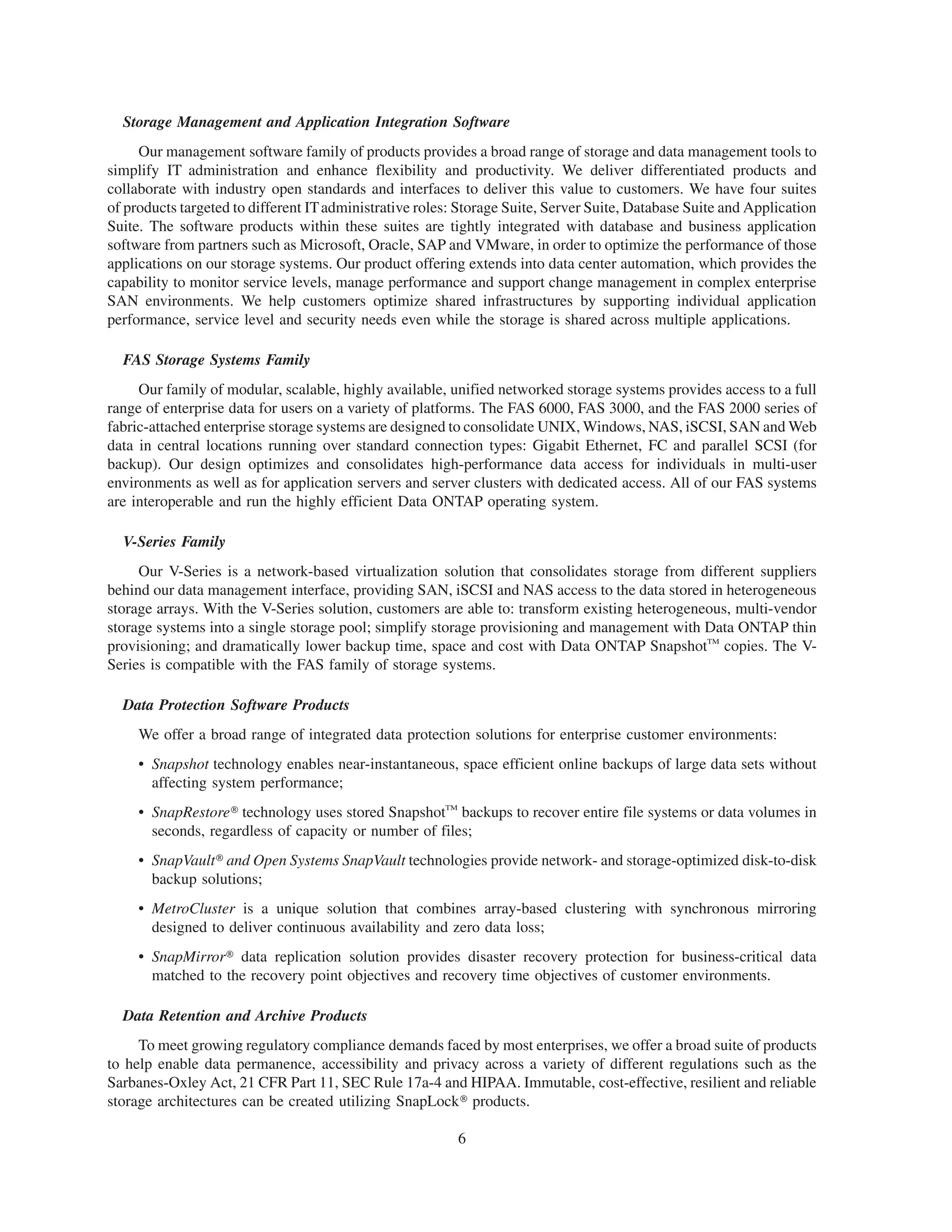 Storage Management and Application Integration Software
     Our management software family of products provides a broad range of storage and data management tools to
simplify IT administration and enhance flexibility and productivity. We deliver differentiated products and
collaborate with industry open standards and interfaces to deliver this value to customers. We have four suites
of products targeted to different IT administrative roles: Storage Suite, Server Suite, Database Suite and Application
Suite. The software products within these suites are tightly integrated with database and business application
software from partners such as Microsoft, Oracle, SAP and VMware, in order to optimize the performance of those
applications on our storage systems. Our product offering extends into data center automation, which provides the
capability to monitor service levels, manage performance and support change management in complex enterprise
SAN environments. We help customers optimize shared infrastructures by supporting individual application
performance, service level and security needs even while the storage is shared across multiple applications.

  FAS Storage Systems Family
     Our family of modular, scalable, highly available, unified networked storage systems provides access to a full
range of enterprise data for users on a variety of platforms. The FAS 6000, FAS 3000, and the FAS 2000 series of
fabric-attached enterprise storage systems are designed to consolidate UNIX, Windows, NAS, iSCSI, SAN and Web
data in central locations running over standard connection types: Gigabit Ethernet, FC and parallel SCSI (for
backup). Our design optimizes and consolidates high-performance data access for individuals in multi-user
environments as well as for application servers and server clusters with dedicated access. All of our FAS systems
are interoperable and run the highly efficient Data ONTAP operating system.

  V-Series Family
     Our V-Series is a network-based virtualization solution that consolidates storage from different suppliers
behind our data management interface, providing SAN, iSCSI and NAS access to the data stored in heterogeneous
storage arrays. With the V-Series solution, customers are able to: transform existing heterogeneous, multi-vendor
storage systems into a single storage pool; simplify storage provisioning and management with Data ONTAP thin
provisioning; and dramatically lower backup time, space and cost with Data ONTAP SnapshotTM copies. The V-
Series is compatible with the FAS family of storage systems.

  Data Protection Software Products
     We offer a broad range of integrated data protection solutions for enterprise customer environments:
     • Snapshot technology enables near-instantaneous, space efficient online backups of large data sets without
       affecting system performance;
     • SnapRestore» technology uses stored SnapshotTM backups to recover entire file systems or data volumes in
       seconds, regardless of capacity or number of files;
     • SnapVault» and Open Systems SnapVault technologies provide network- and storage-optimized disk-to-disk
       backup solutions;
     • MetroCluster is a unique solution that combines array-based clustering with synchronous mirroring
       designed to deliver continuous availability and zero data loss;
     • SnapMirror» data replication solution provides disaster recovery protection for business-critical data
       matched to the recovery point objectives and recovery time objectives of customer environments.

  Data Retention and Archive Products
     To meet growing regulatory compliance demands faced by most enterprises, we offer a broad suite of products
to help enable data permanence, accessibility and privacy across a variety of different regulations such as the
Sarbanes-Oxley Act, 21 CFR Part 11, SEC Rule 17a-4 and HIPAA. Immutable, cost-effective, resilient and reliable
storage architectures can be created utilizing SnapLock» products.

                                                          6
 