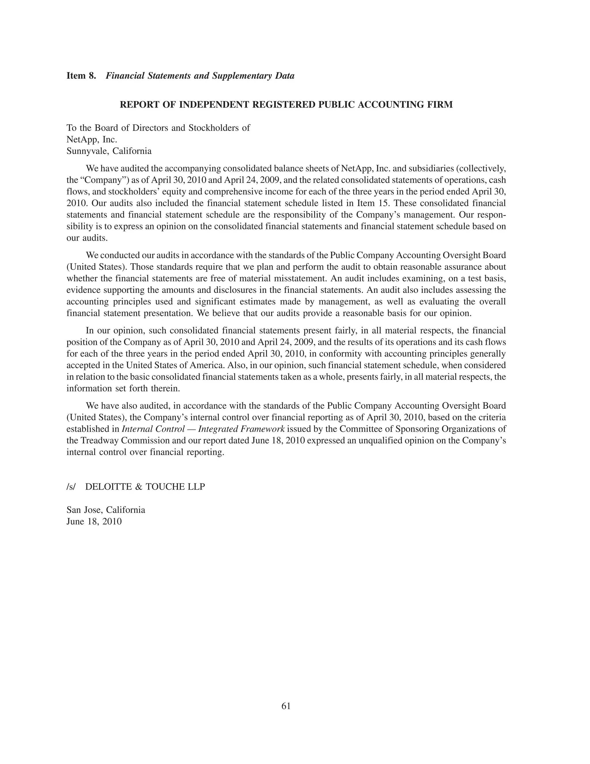 Item 8. Financial Statements and Supplementary Data


              REPORT OF INDEPENDENT REGISTERED PUBLIC ACCOUNTING FIRM

To the Board of Directors and Stockholders of
NetApp, Inc.
Sunnyvale, California
      We have audited the accompanying consolidated balance sheets of NetApp, Inc. and subsidiaries (collectively,
the “Company”) as of April 30, 2010 and April 24, 2009, and the related consolidated statements of operations, cash
flows, and stockholders’ equity and comprehensive income for each of the three years in the period ended April 30,
2010. Our audits also included the financial statement schedule listed in Item 15. These consolidated financial
statements and financial statement schedule are the responsibility of the Company’s management. Our respon-
sibility is to express an opinion on the consolidated financial statements and financial statement schedule based on
our audits.
     We conducted our audits in accordance with the standards of the Public Company Accounting Oversight Board
(United States). Those standards require that we plan and perform the audit to obtain reasonable assurance about
whether the financial statements are free of material misstatement. An audit includes examining, on a test basis,
evidence supporting the amounts and disclosures in the financial statements. An audit also includes assessing the
accounting principles used and significant estimates made by management, as well as evaluating the overall
financial statement presentation. We believe that our audits provide a reasonable basis for our opinion.
      In our opinion, such consolidated financial statements present fairly, in all material respects, the financial
position of the Company as of April 30, 2010 and April 24, 2009, and the results of its operations and its cash flows
for each of the three years in the period ended April 30, 2010, in conformity with accounting principles generally
accepted in the United States of America. Also, in our opinion, such financial statement schedule, when considered
in relation to the basic consolidated financial statements taken as a whole, presents fairly, in all material respects, the
information set forth therein.
     We have also audited, in accordance with the standards of the Public Company Accounting Oversight Board
(United States), the Company’s internal control over financial reporting as of April 30, 2010, based on the criteria
established in Internal Control — Integrated Framework issued by the Committee of Sponsoring Organizations of
the Treadway Commission and our report dated June 18, 2010 expressed an unqualified opinion on the Company’s
internal control over financial reporting.


/s/   DELOITTE & TOUCHE LLP

San Jose, California
June 18, 2010




                                                            61
 
