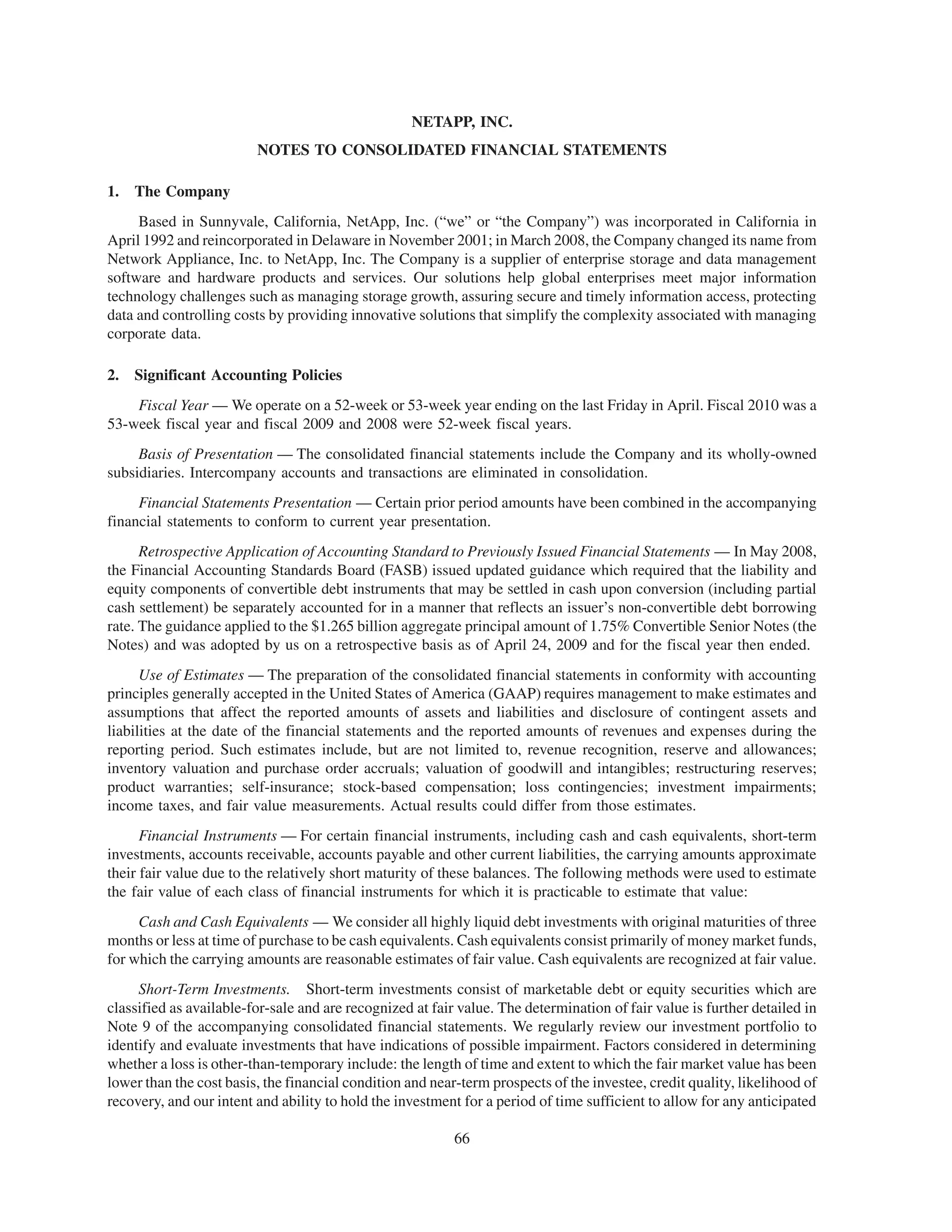 NETAPP, INC.
                         NOTES TO CONSOLIDATED FINANCIAL STATEMENTS

1.   The Company
     Based in Sunnyvale, California, NetApp, Inc. (“we” or “the Company”) was incorporated in California in
April 1992 and reincorporated in Delaware in November 2001; in March 2008, the Company changed its name from
Network Appliance, Inc. to NetApp, Inc. The Company is a supplier of enterprise storage and data management
software and hardware products and services. Our solutions help global enterprises meet major information
technology challenges such as managing storage growth, assuring secure and timely information access, protecting
data and controlling costs by providing innovative solutions that simplify the complexity associated with managing
corporate data.

2.   Significant Accounting Policies
    Fiscal Year — We operate on a 52-week or 53-week year ending on the last Friday in April. Fiscal 2010 was a
53-week fiscal year and fiscal 2009 and 2008 were 52-week fiscal years.
     Basis of Presentation — The consolidated financial statements include the Company and its wholly-owned
subsidiaries. Intercompany accounts and transactions are eliminated in consolidation.
     Financial Statements Presentation — Certain prior period amounts have been combined in the accompanying
financial statements to conform to current year presentation.
      Retrospective Application of Accounting Standard to Previously Issued Financial Statements — In May 2008,
the Financial Accounting Standards Board (FASB) issued updated guidance which required that the liability and
equity components of convertible debt instruments that may be settled in cash upon conversion (including partial
cash settlement) be separately accounted for in a manner that reflects an issuer’s non-convertible debt borrowing
rate. The guidance applied to the $1.265 billion aggregate principal amount of 1.75% Convertible Senior Notes (the
Notes) and was adopted by us on a retrospective basis as of April 24, 2009 and for the fiscal year then ended.
      Use of Estimates — The preparation of the consolidated financial statements in conformity with accounting
principles generally accepted in the United States of America (GAAP) requires management to make estimates and
assumptions that affect the reported amounts of assets and liabilities and disclosure of contingent assets and
liabilities at the date of the financial statements and the reported amounts of revenues and expenses during the
reporting period. Such estimates include, but are not limited to, revenue recognition, reserve and allowances;
inventory valuation and purchase order accruals; valuation of goodwill and intangibles; restructuring reserves;
product warranties; self-insurance; stock-based compensation; loss contingencies; investment impairments;
income taxes, and fair value measurements. Actual results could differ from those estimates.
      Financial Instruments — For certain financial instruments, including cash and cash equivalents, short-term
investments, accounts receivable, accounts payable and other current liabilities, the carrying amounts approximate
their fair value due to the relatively short maturity of these balances. The following methods were used to estimate
the fair value of each class of financial instruments for which it is practicable to estimate that value:
     Cash and Cash Equivalents — We consider all highly liquid debt investments with original maturities of three
months or less at time of purchase to be cash equivalents. Cash equivalents consist primarily of money market funds,
for which the carrying amounts are reasonable estimates of fair value. Cash equivalents are recognized at fair value.
     Short-Term Investments. Short-term investments consist of marketable debt or equity securities which are
classified as available-for-sale and are recognized at fair value. The determination of fair value is further detailed in
Note 9 of the accompanying consolidated financial statements. We regularly review our investment portfolio to
identify and evaluate investments that have indications of possible impairment. Factors considered in determining
whether a loss is other-than-temporary include: the length of time and extent to which the fair market value has been
lower than the cost basis, the financial condition and near-term prospects of the investee, credit quality, likelihood of
recovery, and our intent and ability to hold the investment for a period of time sufficient to allow for any anticipated

                                                           66
 