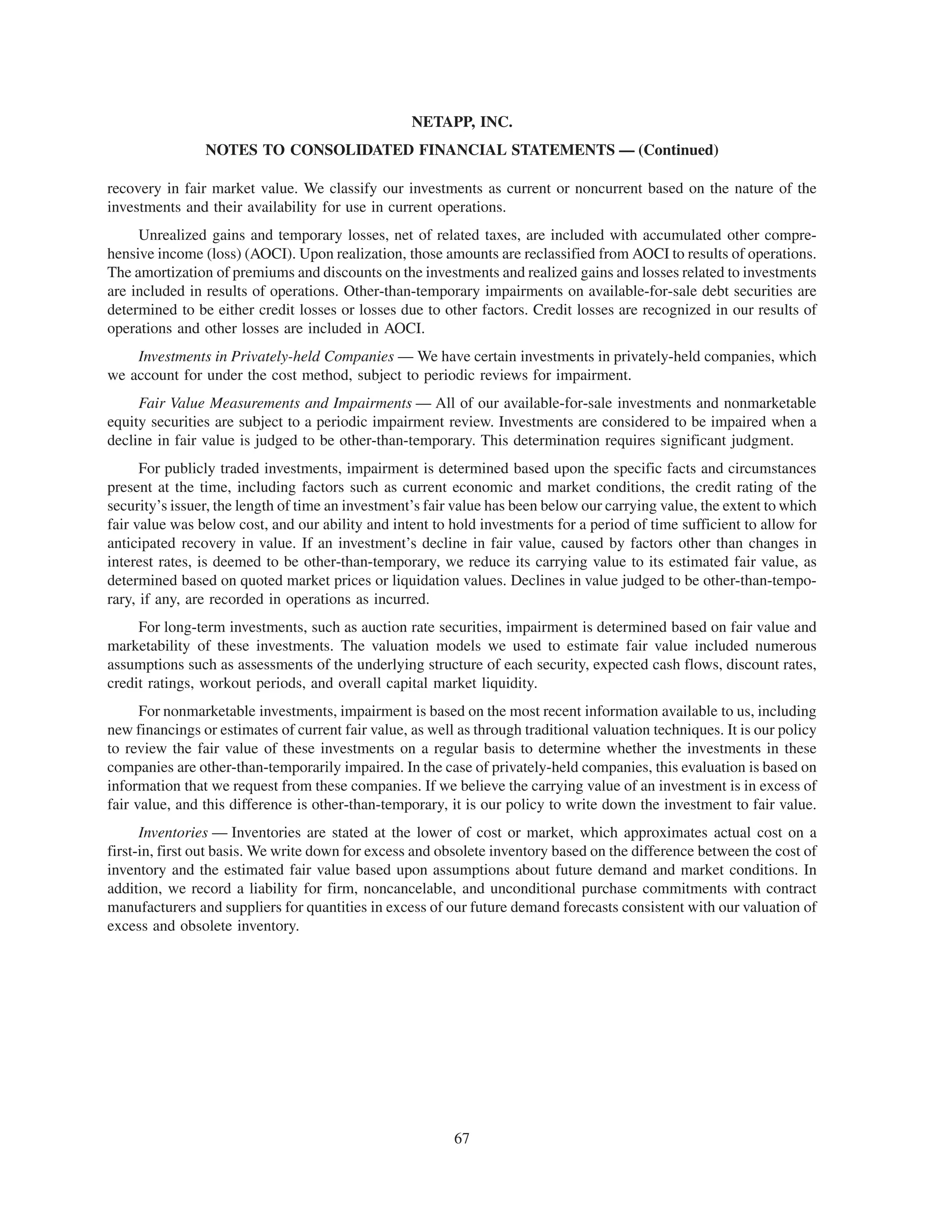 NETAPP, INC.
                NOTES TO CONSOLIDATED FINANCIAL STATEMENTS — (Continued)

recovery in fair market value. We classify our investments as current or noncurrent based on the nature of the
investments and their availability for use in current operations.
     Unrealized gains and temporary losses, net of related taxes, are included with accumulated other compre-
hensive income (loss) (AOCI). Upon realization, those amounts are reclassified from AOCI to results of operations.
The amortization of premiums and discounts on the investments and realized gains and losses related to investments
are included in results of operations. Other-than-temporary impairments on available-for-sale debt securities are
determined to be either credit losses or losses due to other factors. Credit losses are recognized in our results of
operations and other losses are included in AOCI.
    Investments in Privately-held Companies — We have certain investments in privately-held companies, which
we account for under the cost method, subject to periodic reviews for impairment.
     Fair Value Measurements and Impairments — All of our available-for-sale investments and nonmarketable
equity securities are subject to a periodic impairment review. Investments are considered to be impaired when a
decline in fair value is judged to be other-than-temporary. This determination requires significant judgment.
      For publicly traded investments, impairment is determined based upon the specific facts and circumstances
present at the time, including factors such as current economic and market conditions, the credit rating of the
security’s issuer, the length of time an investment’s fair value has been below our carrying value, the extent to which
fair value was below cost, and our ability and intent to hold investments for a period of time sufficient to allow for
anticipated recovery in value. If an investment’s decline in fair value, caused by factors other than changes in
interest rates, is deemed to be other-than-temporary, we reduce its carrying value to its estimated fair value, as
determined based on quoted market prices or liquidation values. Declines in value judged to be other-than-tempo-
rary, if any, are recorded in operations as incurred.
     For long-term investments, such as auction rate securities, impairment is determined based on fair value and
marketability of these investments. The valuation models we used to estimate fair value included numerous
assumptions such as assessments of the underlying structure of each security, expected cash flows, discount rates,
credit ratings, workout periods, and overall capital market liquidity.
      For nonmarketable investments, impairment is based on the most recent information available to us, including
new financings or estimates of current fair value, as well as through traditional valuation techniques. It is our policy
to review the fair value of these investments on a regular basis to determine whether the investments in these
companies are other-than-temporarily impaired. In the case of privately-held companies, this evaluation is based on
information that we request from these companies. If we believe the carrying value of an investment is in excess of
fair value, and this difference is other-than-temporary, it is our policy to write down the investment to fair value.
      Inventories — Inventories are stated at the lower of cost or market, which approximates actual cost on a
first-in, first out basis. We write down for excess and obsolete inventory based on the difference between the cost of
inventory and the estimated fair value based upon assumptions about future demand and market conditions. In
addition, we record a liability for firm, noncancelable, and unconditional purchase commitments with contract
manufacturers and suppliers for quantities in excess of our future demand forecasts consistent with our valuation of
excess and obsolete inventory.




                                                          67
 