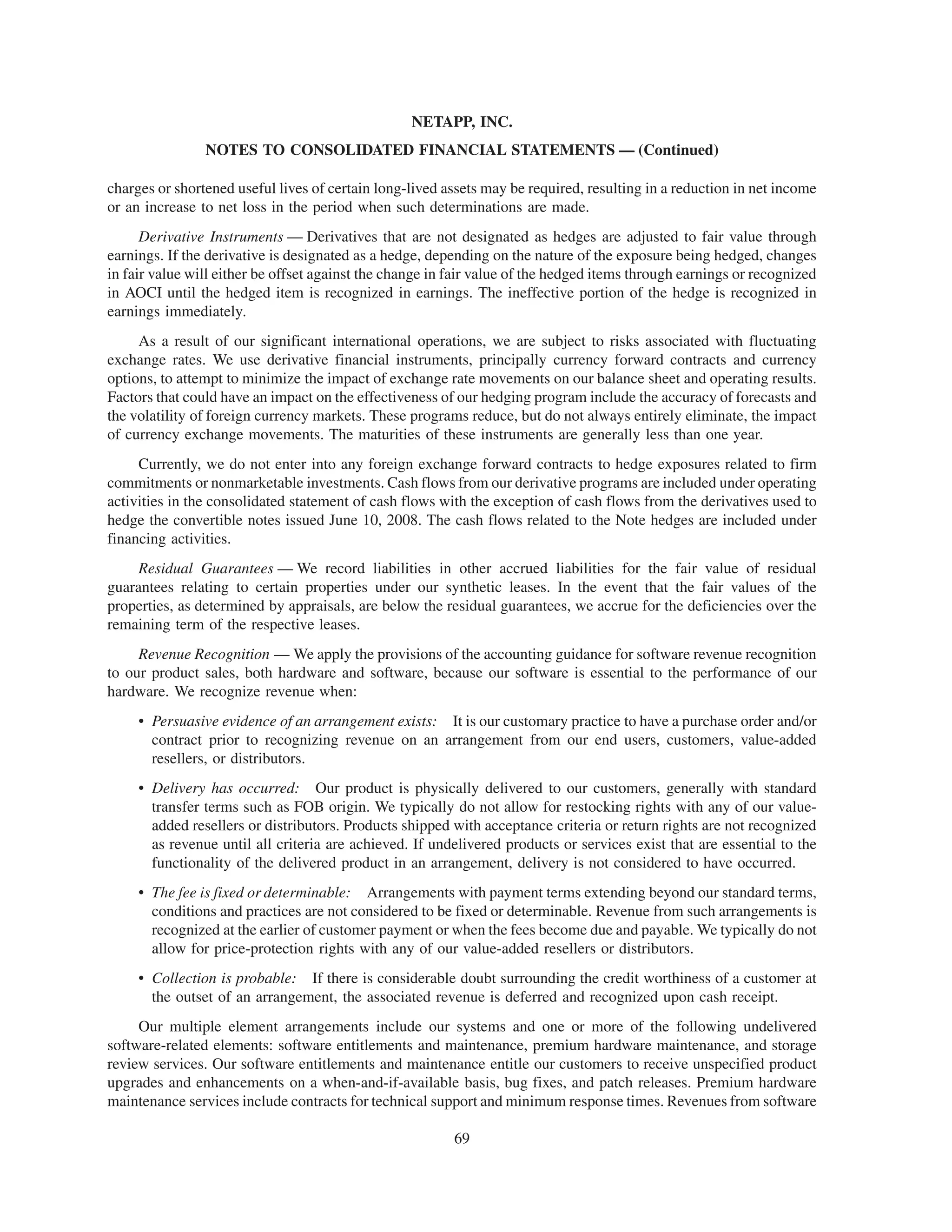 NETAPP, INC.
                NOTES TO CONSOLIDATED FINANCIAL STATEMENTS — (Continued)

charges or shortened useful lives of certain long-lived assets may be required, resulting in a reduction in net income
or an increase to net loss in the period when such determinations are made.
      Derivative Instruments — Derivatives that are not designated as hedges are adjusted to fair value through
earnings. If the derivative is designated as a hedge, depending on the nature of the exposure being hedged, changes
in fair value will either be offset against the change in fair value of the hedged items through earnings or recognized
in AOCI until the hedged item is recognized in earnings. The ineffective portion of the hedge is recognized in
earnings immediately.
     As a result of our significant international operations, we are subject to risks associated with fluctuating
exchange rates. We use derivative financial instruments, principally currency forward contracts and currency
options, to attempt to minimize the impact of exchange rate movements on our balance sheet and operating results.
Factors that could have an impact on the effectiveness of our hedging program include the accuracy of forecasts and
the volatility of foreign currency markets. These programs reduce, but do not always entirely eliminate, the impact
of currency exchange movements. The maturities of these instruments are generally less than one year.
     Currently, we do not enter into any foreign exchange forward contracts to hedge exposures related to firm
commitments or nonmarketable investments. Cash flows from our derivative programs are included under operating
activities in the consolidated statement of cash flows with the exception of cash flows from the derivatives used to
hedge the convertible notes issued June 10, 2008. The cash flows related to the Note hedges are included under
financing activities.
     Residual Guarantees — We record liabilities in other accrued liabilities for the fair value of residual
guarantees relating to certain properties under our synthetic leases. In the event that the fair values of the
properties, as determined by appraisals, are below the residual guarantees, we accrue for the deficiencies over the
remaining term of the respective leases.
     Revenue Recognition — We apply the provisions of the accounting guidance for software revenue recognition
to our product sales, both hardware and software, because our software is essential to the performance of our
hardware. We recognize revenue when:
     • Persuasive evidence of an arrangement exists: It is our customary practice to have a purchase order and/or
       contract prior to recognizing revenue on an arrangement from our end users, customers, value-added
       resellers, or distributors.
     • Delivery has occurred: Our product is physically delivered to our customers, generally with standard
       transfer terms such as FOB origin. We typically do not allow for restocking rights with any of our value-
       added resellers or distributors. Products shipped with acceptance criteria or return rights are not recognized
       as revenue until all criteria are achieved. If undelivered products or services exist that are essential to the
       functionality of the delivered product in an arrangement, delivery is not considered to have occurred.
     • The fee is fixed or determinable: Arrangements with payment terms extending beyond our standard terms,
       conditions and practices are not considered to be fixed or determinable. Revenue from such arrangements is
       recognized at the earlier of customer payment or when the fees become due and payable. We typically do not
       allow for price-protection rights with any of our value-added resellers or distributors.
     • Collection is probable: If there is considerable doubt surrounding the credit worthiness of a customer at
       the outset of an arrangement, the associated revenue is deferred and recognized upon cash receipt.
     Our multiple element arrangements include our systems and one or more of the following undelivered
software-related elements: software entitlements and maintenance, premium hardware maintenance, and storage
review services. Our software entitlements and maintenance entitle our customers to receive unspecified product
upgrades and enhancements on a when-and-if-available basis, bug fixes, and patch releases. Premium hardware
maintenance services include contracts for technical support and minimum response times. Revenues from software

                                                          69
 