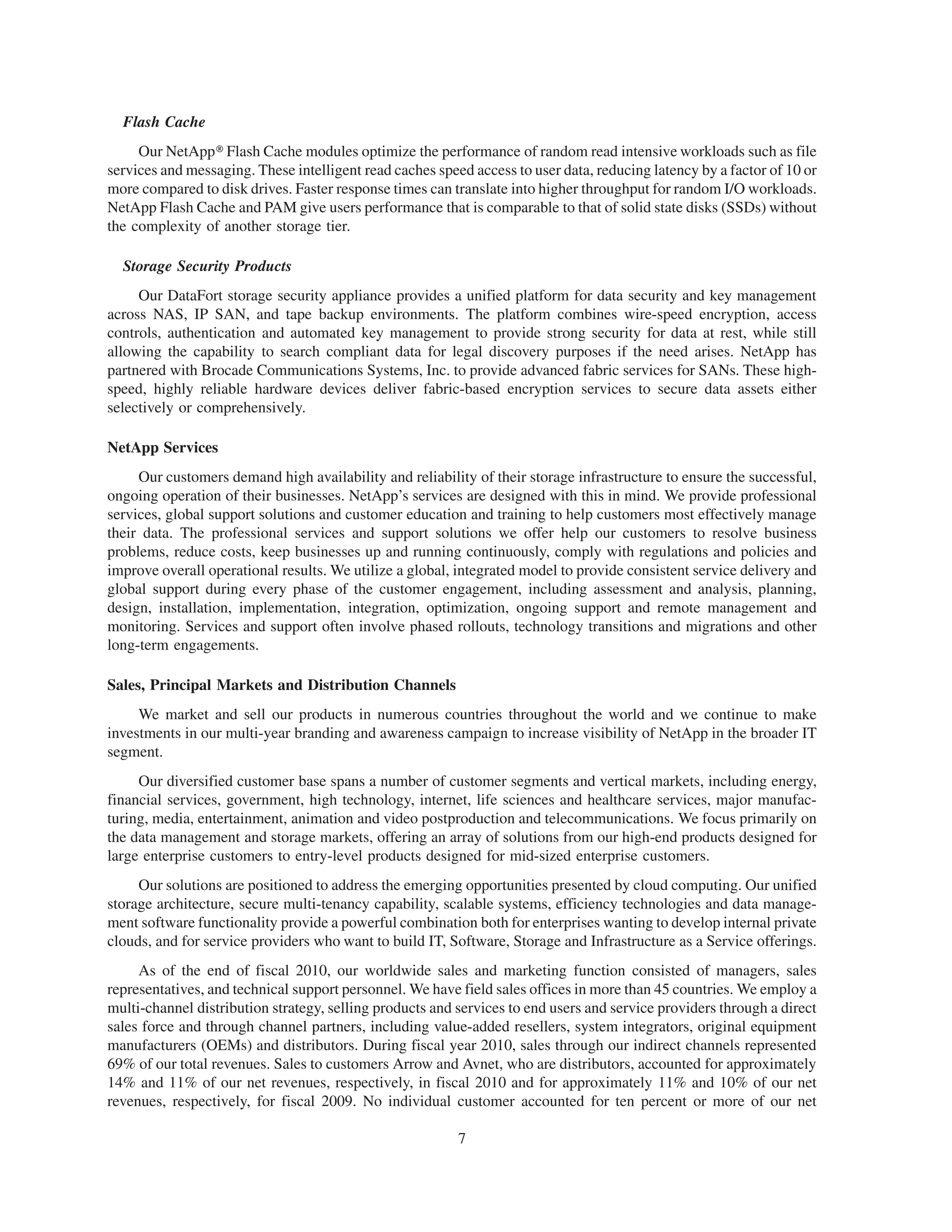 Flash Cache
     Our NetApp@ Flash Cache modules optimize the performance of random read intensive workloads such as file
services and messaging. These intelligent read caches speed access to user data, reducing latency by a factor of 10 or
more compared to disk drives. Faster response times can translate into higher throughput for random I/O workloads.
NetApp Flash Cache and PAM give users performance that is comparable to that of solid state disks (SSDs) without
the complexity of another storage tier.

  Storage Security Products
     Our DataFort storage security appliance provides a unified platform for data security and key management
across NAS, IP SAN, and tape backup environments. The platform combines wire-speed encryption, access
controls, authentication and automated key management to provide strong security for data at rest, while still
allowing the capability to search compliant data for legal discovery purposes if the need arises. NetApp has
partnered with Brocade Communications Systems, Inc. to provide advanced fabric services for SANs. These high-
speed, highly reliable hardware devices deliver fabric-based encryption services to secure data assets either
selectively or comprehensively.

NetApp Services
     Our customers demand high availability and reliability of their storage infrastructure to ensure the successful,
ongoing operation of their businesses. NetApp’s services are designed with this in mind. We provide professional
services, global support solutions and customer education and training to help customers most effectively manage
their data. The professional services and support solutions we offer help our customers to resolve business
problems, reduce costs, keep businesses up and running continuously, comply with regulations and policies and
improve overall operational results. We utilize a global, integrated model to provide consistent service delivery and
global support during every phase of the customer engagement, including assessment and analysis, planning,
design, installation, implementation, integration, optimization, ongoing support and remote management and
monitoring. Services and support often involve phased rollouts, technology transitions and migrations and other
long-term engagements.

Sales, Principal Markets and Distribution Channels
     We market and sell our products in numerous countries throughout the world and we continue to make
investments in our multi-year branding and awareness campaign to increase visibility of NetApp in the broader IT
segment.
     Our diversified customer base spans a number of customer segments and vertical markets, including energy,
financial services, government, high technology, internet, life sciences and healthcare services, major manufac-
turing, media, entertainment, animation and video postproduction and telecommunications. We focus primarily on
the data management and storage markets, offering an array of solutions from our high-end products designed for
large enterprise customers to entry-level products designed for mid-sized enterprise customers.
     Our solutions are positioned to address the emerging opportunities presented by cloud computing. Our unified
storage architecture, secure multi-tenancy capability, scalable systems, efficiency technologies and data manage-
ment software functionality provide a powerful combination both for enterprises wanting to develop internal private
clouds, and for service providers who want to build IT, Software, Storage and Infrastructure as a Service offerings.
     As of the end of fiscal 2010, our worldwide sales and marketing function consisted of managers, sales
representatives, and technical support personnel. We have field sales offices in more than 45 countries. We employ a
multi-channel distribution strategy, selling products and services to end users and service providers through a direct
sales force and through channel partners, including value-added resellers, system integrators, original equipment
manufacturers (OEMs) and distributors. During fiscal year 2010, sales through our indirect channels represented
69% of our total revenues. Sales to customers Arrow and Avnet, who are distributors, accounted for approximately
14% and 11% of our net revenues, respectively, in fiscal 2010 and for approximately 11% and 10% of our net
revenues, respectively, for fiscal 2009. No individual customer accounted for ten percent or more of our net

                                                          7
 