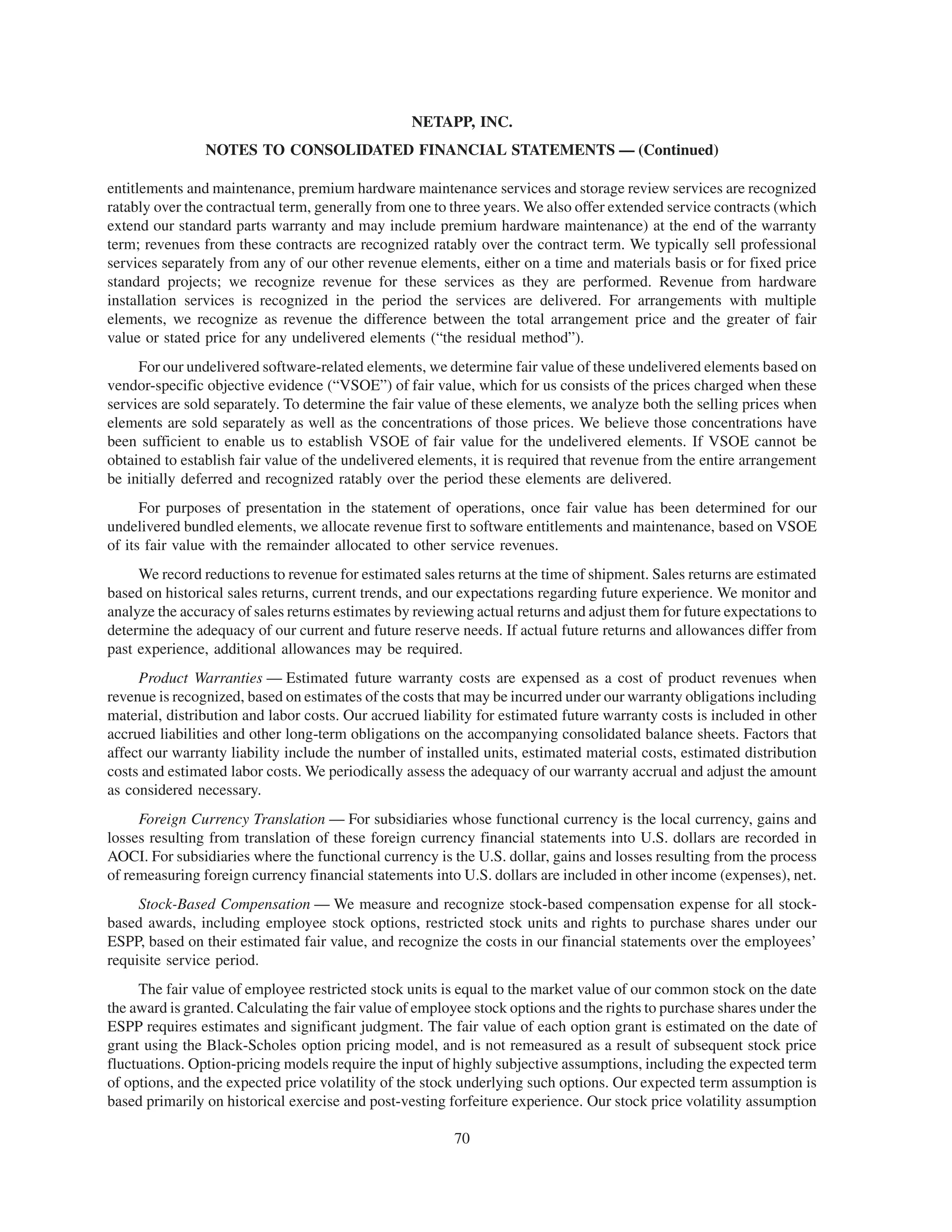 NETAPP, INC.
                NOTES TO CONSOLIDATED FINANCIAL STATEMENTS — (Continued)

entitlements and maintenance, premium hardware maintenance services and storage review services are recognized
ratably over the contractual term, generally from one to three years. We also offer extended service contracts (which
extend our standard parts warranty and may include premium hardware maintenance) at the end of the warranty
term; revenues from these contracts are recognized ratably over the contract term. We typically sell professional
services separately from any of our other revenue elements, either on a time and materials basis or for fixed price
standard projects; we recognize revenue for these services as they are performed. Revenue from hardware
installation services is recognized in the period the services are delivered. For arrangements with multiple
elements, we recognize as revenue the difference between the total arrangement price and the greater of fair
value or stated price for any undelivered elements (“the residual method”).
     For our undelivered software-related elements, we determine fair value of these undelivered elements based on
vendor-specific objective evidence (“VSOE”) of fair value, which for us consists of the prices charged when these
services are sold separately. To determine the fair value of these elements, we analyze both the selling prices when
elements are sold separately as well as the concentrations of those prices. We believe those concentrations have
been sufficient to enable us to establish VSOE of fair value for the undelivered elements. If VSOE cannot be
obtained to establish fair value of the undelivered elements, it is required that revenue from the entire arrangement
be initially deferred and recognized ratably over the period these elements are delivered.
      For purposes of presentation in the statement of operations, once fair value has been determined for our
undelivered bundled elements, we allocate revenue first to software entitlements and maintenance, based on VSOE
of its fair value with the remainder allocated to other service revenues.
     We record reductions to revenue for estimated sales returns at the time of shipment. Sales returns are estimated
based on historical sales returns, current trends, and our expectations regarding future experience. We monitor and
analyze the accuracy of sales returns estimates by reviewing actual returns and adjust them for future expectations to
determine the adequacy of our current and future reserve needs. If actual future returns and allowances differ from
past experience, additional allowances may be required.
     Product Warranties — Estimated future warranty costs are expensed as a cost of product revenues when
revenue is recognized, based on estimates of the costs that may be incurred under our warranty obligations including
material, distribution and labor costs. Our accrued liability for estimated future warranty costs is included in other
accrued liabilities and other long-term obligations on the accompanying consolidated balance sheets. Factors that
affect our warranty liability include the number of installed units, estimated material costs, estimated distribution
costs and estimated labor costs. We periodically assess the adequacy of our warranty accrual and adjust the amount
as considered necessary.
     Foreign Currency Translation — For subsidiaries whose functional currency is the local currency, gains and
losses resulting from translation of these foreign currency financial statements into U.S. dollars are recorded in
AOCI. For subsidiaries where the functional currency is the U.S. dollar, gains and losses resulting from the process
of remeasuring foreign currency financial statements into U.S. dollars are included in other income (expenses), net.
     Stock-Based Compensation — We measure and recognize stock-based compensation expense for all stock-
based awards, including employee stock options, restricted stock units and rights to purchase shares under our
ESPP, based on their estimated fair value, and recognize the costs in our financial statements over the employees’
requisite service period.
     The fair value of employee restricted stock units is equal to the market value of our common stock on the date
the award is granted. Calculating the fair value of employee stock options and the rights to purchase shares under the
ESPP requires estimates and significant judgment. The fair value of each option grant is estimated on the date of
grant using the Black-Scholes option pricing model, and is not remeasured as a result of subsequent stock price
fluctuations. Option-pricing models require the input of highly subjective assumptions, including the expected term
of options, and the expected price volatility of the stock underlying such options. Our expected term assumption is
based primarily on historical exercise and post-vesting forfeiture experience. Our stock price volatility assumption

                                                         70
 