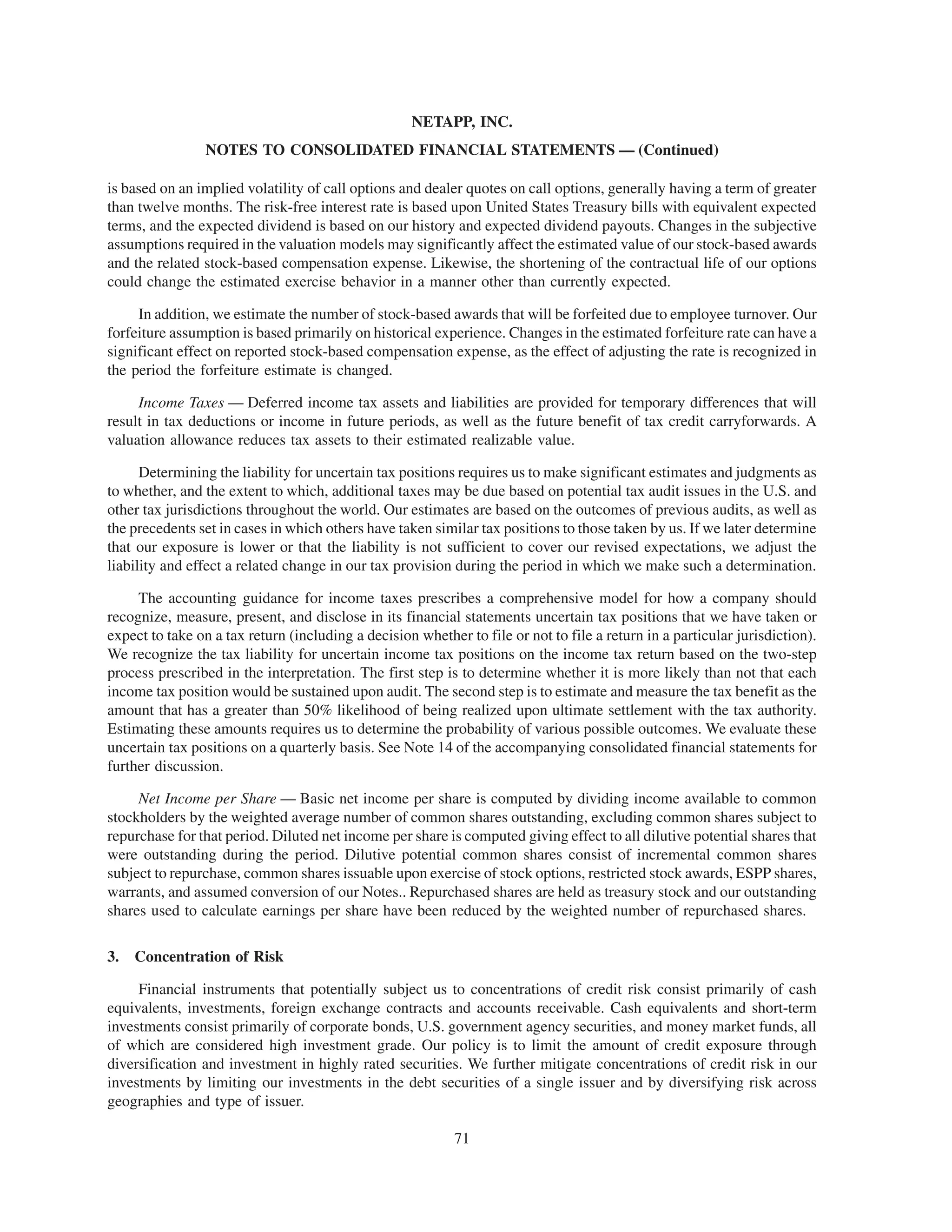 NETAPP, INC.
                 NOTES TO CONSOLIDATED FINANCIAL STATEMENTS — (Continued)

is based on an implied volatility of call options and dealer quotes on call options, generally having a term of greater
than twelve months. The risk-free interest rate is based upon United States Treasury bills with equivalent expected
terms, and the expected dividend is based on our history and expected dividend payouts. Changes in the subjective
assumptions required in the valuation models may significantly affect the estimated value of our stock-based awards
and the related stock-based compensation expense. Likewise, the shortening of the contractual life of our options
could change the estimated exercise behavior in a manner other than currently expected.

     In addition, we estimate the number of stock-based awards that will be forfeited due to employee turnover. Our
forfeiture assumption is based primarily on historical experience. Changes in the estimated forfeiture rate can have a
significant effect on reported stock-based compensation expense, as the effect of adjusting the rate is recognized in
the period the forfeiture estimate is changed.

     Income Taxes — Deferred income tax assets and liabilities are provided for temporary differences that will
result in tax deductions or income in future periods, as well as the future benefit of tax credit carryforwards. A
valuation allowance reduces tax assets to their estimated realizable value.

      Determining the liability for uncertain tax positions requires us to make significant estimates and judgments as
to whether, and the extent to which, additional taxes may be due based on potential tax audit issues in the U.S. and
other tax jurisdictions throughout the world. Our estimates are based on the outcomes of previous audits, as well as
the precedents set in cases in which others have taken similar tax positions to those taken by us. If we later determine
that our exposure is lower or that the liability is not sufficient to cover our revised expectations, we adjust the
liability and effect a related change in our tax provision during the period in which we make such a determination.

     The accounting guidance for income taxes prescribes a comprehensive model for how a company should
recognize, measure, present, and disclose in its financial statements uncertain tax positions that we have taken or
expect to take on a tax return (including a decision whether to file or not to file a return in a particular jurisdiction).
We recognize the tax liability for uncertain income tax positions on the income tax return based on the two-step
process prescribed in the interpretation. The first step is to determine whether it is more likely than not that each
income tax position would be sustained upon audit. The second step is to estimate and measure the tax benefit as the
amount that has a greater than 50% likelihood of being realized upon ultimate settlement with the tax authority.
Estimating these amounts requires us to determine the probability of various possible outcomes. We evaluate these
uncertain tax positions on a quarterly basis. See Note 14 of the accompanying consolidated financial statements for
further discussion.

     Net Income per Share — Basic net income per share is computed by dividing income available to common
stockholders by the weighted average number of common shares outstanding, excluding common shares subject to
repurchase for that period. Diluted net income per share is computed giving effect to all dilutive potential shares that
were outstanding during the period. Dilutive potential common shares consist of incremental common shares
subject to repurchase, common shares issuable upon exercise of stock options, restricted stock awards, ESPP shares,
warrants, and assumed conversion of our Notes.. Repurchased shares are held as treasury stock and our outstanding
shares used to calculate earnings per share have been reduced by the weighted number of repurchased shares.

3.   Concentration of Risk

     Financial instruments that potentially subject us to concentrations of credit risk consist primarily of cash
equivalents, investments, foreign exchange contracts and accounts receivable. Cash equivalents and short-term
investments consist primarily of corporate bonds, U.S. government agency securities, and money market funds, all
of which are considered high investment grade. Our policy is to limit the amount of credit exposure through
diversification and investment in highly rated securities. We further mitigate concentrations of credit risk in our
investments by limiting our investments in the debt securities of a single issuer and by diversifying risk across
geographies and type of issuer.

                                                            71
 