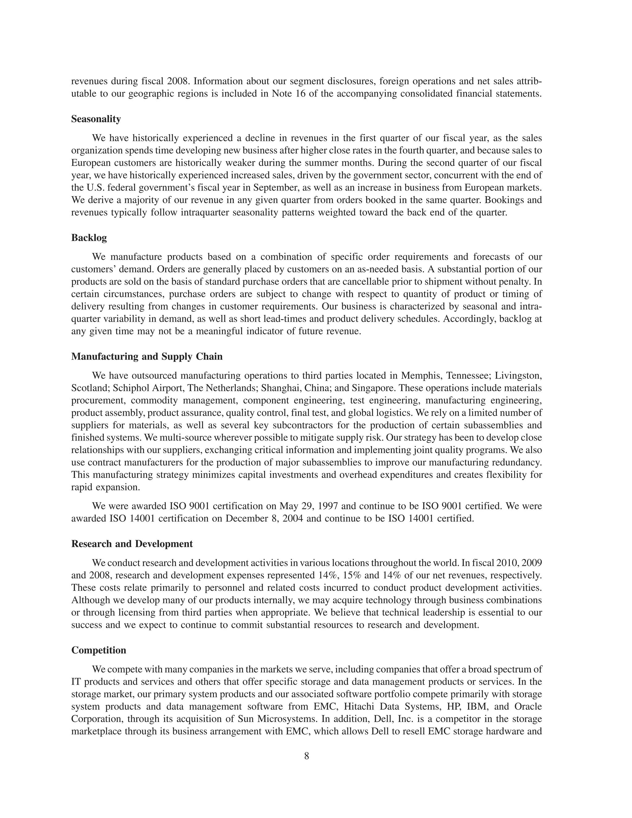revenues during fiscal 2008. Information about our segment disclosures, foreign operations and net sales attrib-
utable to our geographic regions is included in Note 16 of the accompanying consolidated financial statements.

Seasonality
     We have historically experienced a decline in revenues in the first quarter of our fiscal year, as the sales
organization spends time developing new business after higher close rates in the fourth quarter, and because sales to
European customers are historically weaker during the summer months. During the second quarter of our fiscal
year, we have historically experienced increased sales, driven by the government sector, concurrent with the end of
the U.S. federal government’s fiscal year in September, as well as an increase in business from European markets.
We derive a majority of our revenue in any given quarter from orders booked in the same quarter. Bookings and
revenues typically follow intraquarter seasonality patterns weighted toward the back end of the quarter.

Backlog
     We manufacture products based on a combination of specific order requirements and forecasts of our
customers’ demand. Orders are generally placed by customers on an as-needed basis. A substantial portion of our
products are sold on the basis of standard purchase orders that are cancellable prior to shipment without penalty. In
certain circumstances, purchase orders are subject to change with respect to quantity of product or timing of
delivery resulting from changes in customer requirements. Our business is characterized by seasonal and intra-
quarter variability in demand, as well as short lead-times and product delivery schedules. Accordingly, backlog at
any given time may not be a meaningful indicator of future revenue.

Manufacturing and Supply Chain
      We have outsourced manufacturing operations to third parties located in Memphis, Tennessee; Livingston,
Scotland; Schiphol Airport, The Netherlands; Shanghai, China; and Singapore. These operations include materials
procurement, commodity management, component engineering, test engineering, manufacturing engineering,
product assembly, product assurance, quality control, final test, and global logistics. We rely on a limited number of
suppliers for materials, as well as several key subcontractors for the production of certain subassemblies and
finished systems. We multi-source wherever possible to mitigate supply risk. Our strategy has been to develop close
relationships with our suppliers, exchanging critical information and implementing joint quality programs. We also
use contract manufacturers for the production of major subassemblies to improve our manufacturing redundancy.
This manufacturing strategy minimizes capital investments and overhead expenditures and creates flexibility for
rapid expansion.
    We were awarded ISO 9001 certification on May 29, 1997 and continue to be ISO 9001 certified. We were
awarded ISO 14001 certification on December 8, 2004 and continue to be ISO 14001 certified.

Research and Development
     We conduct research and development activities in various locations throughout the world. In fiscal 2010, 2009
and 2008, research and development expenses represented 14%, 15% and 14% of our net revenues, respectively.
These costs relate primarily to personnel and related costs incurred to conduct product development activities.
Although we develop many of our products internally, we may acquire technology through business combinations
or through licensing from third parties when appropriate. We believe that technical leadership is essential to our
success and we expect to continue to commit substantial resources to research and development.

Competition
     We compete with many companies in the markets we serve, including companies that offer a broad spectrum of
IT products and services and others that offer specific storage and data management products or services. In the
storage market, our primary system products and our associated software portfolio compete primarily with storage
system products and data management software from EMC, Hitachi Data Systems, HP, IBM, and Oracle
Corporation, through its acquisition of Sun Microsystems. In addition, Dell, Inc. is a competitor in the storage
marketplace through its business arrangement with EMC, which allows Dell to resell EMC storage hardware and

                                                          8
 